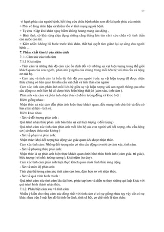 37
vì hạnh phúc của ngƣời bệnh, hết lòng cứu chữa bệnh nhân xem đó là hạnh phúc của mình:
+ Phải có lòng nhân hậu và khiêm tốn vì tính mạng ngƣời bệnh.
+ Tự chủ : Gặp khó khăn nguy hiểm không hoang mang dao động ,
+ Bình tĩnh, có khả năng chịu đựng những căng thẳng lớn tìm cách cứu chữa với tinh thần
còn nƣớc còn tát.
+ Kiên nhẫn: không lùi bƣớc trƣớc khó khăn, thất bại quyết tâm giành lại sự sống cho ngƣời
bệnh ...
7. Phẩm chất tâm lý của nhân cách
7. 1. Cảm xúc của tình cảm
7.1.1 Khái niệm
- Tình cảm là những thái độ cảm xúc ổn định đối với những sự vạt hiện tƣợng trong thế giới
khách quan của con ngƣời, phản ảnh ý nghĩa của chúng trong mối liên hệ với nhu cầu và động
cơ của họ.
- Cảm xúc và tình cảm là biểu thị thái độ con ngƣời trƣớc sự vật hiện tƣợng đã đƣợc nhận
thức chúng có liên quan tới nhu cầu vật chất và tinh thần con ngƣời
Cảm xúc tình cảm phản ánh mối liên hệ giữa sự vật hiện tƣợng với con ngƣời thông qua nhu
cầu động cơ, mối liên hệ đó đƣợc biểu hiện bằng thái độ (cảm xúc, tình cảm ).
Phản ánh xúc cảm và phản ánh nhận thức có điểm tƣơng đồng và khác biệt :
Điểm giống nhau :
Nhận thức và xúc cảm đều phản ánh hiện thực khách quan, đều mang tính chủ thể và đều có
bản chất xã hội - lịch sử.
Điểm khác nhau
- Xét về đối tƣợng phản ảnh :
Quá trình nhận thức phản ảnh bản thân sự vật hiện tƣợng ( đối tƣợng)
Quá trình cảm xúc tình cảm phản ảnh mối liên hệ của con ngƣời với đối tƣợng, nhu cầu động
cơ ( có đƣợc thỏa mãn không )
- Xét về phạm vi phản ảnh:
Nhận thức: Mọi đối tƣợng tác động vào giác quan đều đƣợc nhận thức.
Cảm xúc tình cảm: Những đối tƣợng nào có nhu cầu động cơ mới có cảm xúc, tình cảm.
- Xét về phƣơng thức phản ảnh:
Nhận thức là sự phản ảnh hiện thực khách quan dƣới hình thức hình ảnh ( cảm giác, tri giác),
biểu tƣợng ( trí nhớ, tƣởng tƣợng ), khái niệm (tƣ duy).
Cảm xúc tình cảm phản ảnh hiện thực khách quan dƣới hình thức rung động
- Xét về mức độ phản ảnh:
Tính chủ thể trong cảm xúc tình cảm cao hơn, đậm hơn so với nhận thức.
- Xét về quá trình hình thành :
Quá trình cảm xúc tình cảm lâu dài hơn, phức tạp hơn và diễn ra theo những qui luật khác với
quá trình hình thành nhận thức.
7.1.2. Phân biệt cảm xúc và tình cảm
Nhiều ý kiến cho rằng cảm xúc đồng nhất với tình cảm vì có sự giống nhau tuy vậy vẫn có sự
khác nhau trên 3 mặt lớn đó là tính ổn định, tính xã hội, cơ chế sinh lý tâm thần:
 