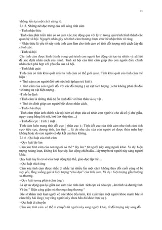 39
không tồn tại một cách riêng lẻ.
7.1.5. Những nét đặc trƣng của đời sống tình cảm
- Tính nhận thức
Tình cảm phát triển trên cơ sở cảm xúc, tác động qua với lý trí trong quá trình hình thành các
quan hệ xã hội. Nguyên nhân gây nên tình cảm thƣờng đƣợc chủ thể nhận thức rõ ràng.
- Nhận thức là yếu tố nẩy sinh tình cảm làm cho tình cảm có tính đối tƣợng một cách đầy đủ
chính xác.
- Tính xã hội
Các tình cảm đƣợc hình thành trong quá trình con ngƣời lao động cải tạo tự nhiên và xã hội
để xác định nhân cách của mình. Tính xã hội của tình cảm giúp cho con ngƣời điều chỉnh
nhân cách phù hợp với yêu cầu của xã hội.
- Tính khái quát
Tình cảm có tính khái quát nhất là tình cảm có thể giới quan. Tính khái quát của tình cảm thể
hiện :
+ Tình cảm con ngƣời đối với một loài (phạm trù loài ).
+ Tình cảm của con ngƣời đối với các đối tƣợng ( sự vật hiện tƣợng ) chứ không phải chỉ đối
với từng sự vật hiện tƣợng .
-Tính ổn định
+Tình cảm là những thái độ ổn định đối với bản thân và sự vật .
+ Tính ổn định giúp con ngƣời biết đƣợc nhân cách.
- Tính chân thực
Tình cảm phản ảnh chính xác nội tâm có thực của cá nhân con ngƣời ( cho dù cố ý che giấu,
ngụy trang bằng lời nói, hơi thở nhịp tim ...)
- Tính đối cực : Tính 2 mặt .
Tình cảm luôn mang tính đối cực ( phân cực ).- Tính đối cực của tình cảm nhƣ tình cảm tích
cực- tiêu cực, dƣơng tính, âm tính ... là do nhu cầu của con ngƣời có đƣợc thỏa mãn hay
không hoặc do con ngƣời có đạt kết quả hay không.
7.1.6 . Qui luật của tình cảm
- Quy luật lây lan
Cảm xúc tình cảm của con ngƣời có thể “ lây lan “ từ ngƣời này sang ngƣời khác. Ví dụ: hiện
tƣợng hoảng loạn, không khí học tập, lao động chiến đấu...lây truyền từ ngƣời này sang ngƣời
khác.
Quy luật này là cơ sở của hoạt động tập thể, giáo dục tập thể ...
- Qui luật thích ứng
Cảm xúc tình cảm đƣợc nhắc đi nhắc lại nhiều lần một cách không thay đổi cuối cùng sẽ bị
suy yếu, lắng xuống gọi là hiện tƣợng “chai dạn” của tình cảm. Ví dụ : hiện tƣợng gần thƣờng
xa thƣơng.
- Quy luật tƣơng phản (cảm ứng ):
Là sự tác động qua lại giữa các cảm xúc tình cảm tích cực và tiêu cực , âm tính và dƣơng tính
Ví dụ: “ Giận càng giận mà thƣơng càng thƣơng “
Bác sĩ khám một loạt ngƣời có sức khỏe đều kém, khí xuất hiện một ngƣời khỏe mạnh bác sĩ
cảm thấy hài lòng ( tuy rằng ngƣời này chƣa hẳn đã khỏe thực sự ).
- Qui luật di chuyển
Cảm xúc tình cảm có thể di chuyển từ ngƣời này sang ngƣời khác, từ đối tƣợng này sang đối
 