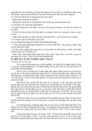 4
tƣơng đối dài, tạo nên những nét riêng, đặc trƣng cho mỗi cá nhân và chi phối các hiện tƣợng
tâm lý khác: nhƣ các thuộc tính tâm lý tạo nên xu hƣớng, khí chất, tính cách, năng lực...
4.2 Chia theo dấu hiệu của từng ngƣời hay nhóm ngƣời
+ Những hiện tƣợng tâm lý cá nhân
+ Những hiện tƣợng tâm lý xã hội nhƣ dƣ luận xã hội, tập quán, phong tục mốt...
4.3 Chia theo chức năng hiện tƣợng tâm lý
+ Các hiện tƣợng tâm lý vận động - cảm giác nhƣ thị giác, thính giác, xúc giác sự co duỗi của
tay chân...
+ Trí tuệ: bao gồm các quá trình tiếp nhận và sử dụng tri thức nhƣ cảm giác, tri giác, tƣ duy,
trí nhớ...
+ Nhân cách: bao gồm các thuộc tính tâm lý qui định hành vi, giá trị xã hội của con ngƣời.
4.4 Chia theo mức độ nhận biết của chủ thể
Căn cứ những hiện tƣợng tâm lý đƣợc chủ thể nhận biết đƣợc
+ Ý thức: Bao gồm những hiện tƣợng tâm lý có ý thức nhận biết, ví dụ: đang suy nghĩ, đang
tri giác, đang liên tƣởng...
+ Vô thức: Gồm những hiện tƣợng tâm lý của bản thân mà không đƣợc cá nhân mình nhận
biết nhƣ: giấc mơ, bản năng tự vệ...
+ Tiền ý thức: Gồm những hiện tƣợng tâm lý nằm ở giữa vùng ý thức và vô thức, còn gọi là
hoạt động tiền ý thức. Ví dụ: Giấc mơ báo hiệu bệnh tật,...
II. MỘT SỐ VẤN ĐỀ VỀ KHOA HỌC TÂM LÝ
1.Sơ lược lịch sử tâm lý học
Từ xa xƣa,chỉ bằng quan sát và tự thử nghiệm, con ngƣời đã có những nhận xét tinh
vi, sâu sắc về hiện tƣợng tâm lý. Tất nhiên những cách lý giải, mô tả lúc bấy giờ mới chỉ là
những hiểu biết kinh nghiệm.
Thế kỷ XVII, các khoa học tự nhiên phát triển mạnh. Những quan sát của khoa học
này đã chỉ ra mối quan hệ giữa hiện tƣợng tâm lý và môi trƣờng bên ngoài. Một loạt khái
niệm khoa học và phi khoa học đã nẩy sinh ra trong thời kỳ này, nhƣ khái niệm về phản xạ, về
“ lý tính tối cao” về tâm lý học kinh nghiệm, về sự nảy sinh hiện tƣợng tâm lý một cách tự
nhiên từ vật chất …
Đến thế kỷ XIX, thuyết tiến hóa sinh vật của Darwin ra đời, góp phần giải thích
nguyên nhân nẩy sinh, phát triển hiện tƣợng tâm lý từ thấp đến cao, kể cả hành vi bản năng.
Sự phát triển của sinh lý học giác quan và sinh lý học bộ não đã chứng minh mối quan hệ giữa
hiện tƣợng tâm lý với hoạt dộng của não và của toàn cơ thể. Khoa học tự nhiên phát triển đã
góp phần tích cực vào sự hình thành và phát triển các khoa học về tinh thần. Dựa vào khoa
học đó, ngừoi ta đã đi sâu nghiên cứu tâm lý động vật, tâm lý trẻ em, tâm lý ngƣời chậm phát
triển trí tuệ…
Cuối thế kỷ XIX, tâm lý học tách khỏi triết học thành khoa học riêng với tính cách là
một khoa học thực nghiệm, mô tả của vật lý học và sinh lý học để nghiên cứu các hiện tƣơng
tâm lý
Cuộc khủng hoảng về phƣơng pháp luận của tâm lý học truyền thồng đầu thế kỷ XX
đã làm nẩy sinh nhiều trƣờng phái tâm lý học. Có trƣờng phái dùng quan điểm sinh vật học để
nghiên cứu tâm lý ngƣời, nhƣ tâm lý học hành vi của Watson ( 1878- 1958) và một số ngƣời
khác.
Trƣờng phái phân tâm học của Freud ( 1858- 1939) dựa trên quan điểm duy tâm, đã
quy tâm lý vào bản năng vô thức và cia tâm lý làm ba phần: cái nó ( là cái vô thức, gồm
những bản năng) là phần quan trọng nhất, thực chất nhất của tâm lý; cái tôi, là cái hoạt động
 