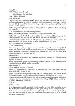 40
tƣợng khác.
Ví dụ: “ Yêu ai yêu cả đƣờng đi
Ghét ai ghét cả tông ty họ hàng “
Hoặc “ Giận cá chém thớt “
- Qui luật pha trộn
Cảm xúc tình cảm con ngƣời có sự kết hợp âm tính với dƣơng tính và sắc thái âm tính là
nguồn gốc, điều kiện dễ nảy sinh sắc thái dƣơng tính . Tính pha trộn này cho phép 2 Cảm xúc
tình cảm đối lập nhau có thể cùng tồn tại chung trong một con ngƣời, chúng không loại trừ
nhau mà qui định lẫn nhau.
Ví dụ : Sự ghen tuông trong cuộc sống vợ chồng, sự lo âu và tự hào khi chuẩn bị một công
việc nguy hiểm.
- Qui luật về hình thành tình cảm từ những cảm xúc
Những cảm xúc đồng loại đƣợc động hình hóa, khái quát hóa thành tình cảm.
Ví dụ: Tình yêu nƣớc đƣợc hình thành do sự động hình hóa, Khái quát hóa những rung cảm
xúc động cùng loại nhƣ : yêu con sông, yêu con đò, yêu cánh đồng quê hƣơng ..
Cảm xúc càng phong phú, đa dạng thì tình cảm đƣợc xây dựng nên càng sâu sắc và rộng lớn.
Và ngƣợc lại tình cảm sẽ làm cho cảm xúc đồng loại thêm hài hòa, bền vững.
7.1.7. Sai sót trong cảm xúc tình cảm
- Giảm và mất cảm xúc
Là trƣờng hợp do ngƣỡng hƣng phấn cảm xúc cao, nên những kích thích có cƣờng độ bình
thƣờng hoặc yếu chỉ gây ra những cảm xúc yếu hoặc thậm chí không gây ra đáp ứng cảm xúc.
Những bệnh nhân này thƣờng ở trong tình trạng giảm khí sắc ( buồn rầu, ủ rũ ), thờ ơ với
xung quanh và thậm chí bị lụi tàn cảm xúc.
- Tăng cảm xúc
Do ngƣỡng hƣng phấn cảm xúc thấp nên những kích thích có cƣờng độ nhẹ cũng gây ra phản
ứng cảm xúc mạnh mẽ .
Những bệnh nhân này thƣờng có biểu hiện nhƣ: Hay khóc hay cƣời, chỉ cần một tác động nhẹ
cũng làm cho họ vui vẻ hoặc đau khổ buồn phiền.
- Rối loạn cảm xúc
Dấu hiệu bệnh lý này đƣợc thể hiện nhƣ:
+ Cảm xúc thiên lệch về một chiều hƣng cảm hoặc trầm cảm. Cũng có khi đối với một hiện
tƣợng, bệnh nhân vui buồn lẫn lộn.
+ Cảm xúc tình cảm không bình thƣờng. Độ nhậy cảm xúc tăng cao một cách bệnh lý, không
ổn định, có những cơn xúc động quá mức nhƣ hốt hoảng, sợ hãi hoặc hững hờ, vô cảm.
+ Bệnh nhân có những thiếu sót trong tình cảm xã hội, có những tình cảm phản xã hội, hoặc
rối loạn về tình cảm thẩm mỹ, tình cảm đạo đức, trí tuệ ...Cũng có bệnh nhân bị ám ảnh sợ (
sợ bệnh tật, sợ vật nhọn, sợ phụ nữ !)
7.2.Ý chí
7.2.1 Khái niệm
Ý chí là phẩm chất của nhân cách, ý chí thể hiện năng lực thực hiện những hành động có mục
đích đòi hỏi phải có sự nỗ lực khắc phục khó khăn (ý chí là năng lực định hƣớng hành động )
Ý chí là nơi hội tụ của nhận thức tình cảm trong hoạt động của con ngƣời, là mặt năng động
của ý thức, thể hiện năng lực thực hiện những hành động có mục đích, có sự nỗ lực khắc
phục khó khăn nhất định .
 