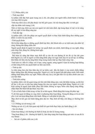 41
7.2.2 Phẩm chất ý chí
- Tính mục đích
Là phẩm chất đặc biệt quan trọng của ý chí, cho phép con ngƣời điều chỉnh hành vi hƣớng
vào mục đích tự giác
Tính mục đích của ý chí phụ thuộc vào thế giới quan, vào nội dung đạo đức và tính giai
cấp của nhân cách mang ý chí.
Nhờ có tính mục đích cao mà con ngƣời trở nên kiên định, tập trung đƣợc trí tuệ và tài năng
để suy nghĩ và lao động sáng tạo.
- Tính độc lập
Là phẩm chất ý chí cho phép con ngƣời quyết định và thực hiện hành động theo những quan
điểm và niềm tin của mình.
-Tính quyết đoán
Đó là khả năng đƣa ra những quyết định kịp thời, dứt khoát trên cơ sở tính toán cân nhắc kỹ
càng, không dao động chần chừ.
Ngƣời quyết đoán là ngƣời tin tƣởng vào quyết định của mình, hành động có suy nghĩ, dũng
cảm nhạy bén, đúng lúc, không hoài nghi.
-Tính bền bỉ
Thể hiện kỹ năng đạt đƣợc mục đích đề ra cho dù con đƣờng đi tới đó có lâu dài gian
khổ.Ngƣời có ý chí là ngƣời có khả năng khắc phục trở ngại luôn duy trì sự nỗ lực và những
khó khăn chỉ làm cho họ tăng thêm lòng mong muốn tiếp tục thực hiện công việc .
Tính kiên trì ( bền bỉ ) khác với lì lợm, ƣơng ngạnh, ƣơng ngạnh lì lợm là trƣờng hợp không
có khả năng từ bỏ các quyết định sai lầm của mình.
- Tính tự chủ
Là khả năng làm chủ bản thân duy trì sự kiểm soát đầy đủ hành vi của mình chiến thắng
đƣợc những thúc đẩy không mong đợi. Ngƣời có ý chí là ngƣời biết phê phán mình, biết tránh
những hành động thiếu suy nghĩ. Phẩm chất này của ý chí gắn liền với sự điều chỉnh cảm xúc
của bản thân.
- Tính kiên cƣờng
Là phẩm chất ý chí rất quan trọng nói lên tinh thần dũng cảm, mức độ khẩn trƣơng, sự đòi hỏi
nỗ lực ý chí cao và tiêu hao năng lƣợng lớn của con ngƣời trong hành động. Ngƣời có ý chí
kiên cƣờng là ngƣời luôn khắc phục khó khăn, không sợ nguy hiểm chịu đựng căng thẳng,
chấp nhận thử thách để đạt đƣợc mục tiêu .
Ý chí có biểu hiện ở bên trong và bộc lộ ra bên ngoài. Hành động bên trong rất phức tạp.
Ý chí liên quan tới động cơ, mục đích và phƣơng thức hoạt động. Trong đó động cơ là cái chủ
yếu vì nó mà hoạt động đƣợc tiến hành. Động cơ xuất phát từ nhu cầu.
Mục đích là kết quả mà hành động phải đạt tới. Mục đích dễ thấy còn động cơ thƣờng khó
thấy.
7.2.3.Những sai sót trong ý chí
Những sai sót về ý chí liên quan mật thiết tới quá trình thực hiện các hành động ý chí
- Sai sót chung
Giảm hoạt động ý chí thƣờng do bệnh lý hoặc do tâm lý hoang mang.
Tăng hoạt động ý chí : thƣờng do bệnh lý, làm tăng trạng thái hoạt động quá mức và sau đó là
suy nhƣợc .
- Sai sót về phẩm chất của ý chí
 