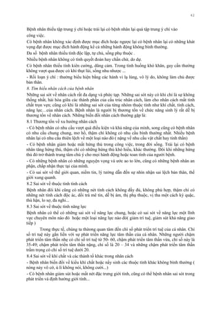 42
Bệnh nhân thiếu tập trung ý chí hoặc trái lại có bệnh nhân lại quá tập trung ý chí vào
công việc.
Có bệnh nhân không xác định đƣợc mục đích hoặc ngƣợc lại có bệnh nhân lại có những khát
vọng đạt đƣợc mục đích hành động kể cả những hành động không bình thƣờng.
Đa số bệnh nhân thiếu tính độc lập, tự chủ, sống phụ thuộc .
Nhiều bệnh nhân không có tính quyết đoán hay chần chừ, do dự.
Có bệnh nhân thiếu tính kiên cƣờng, dũng cảm. Trong tình huống khó khăn, gay cấn thƣờng
không vƣợt qua đƣợc có khi thụt lùi, sống nhu nhƣợc ...
- Rối loạn ý chí : thƣờng biểu hiện bằng các hành vi lạ lùng, vô lý do, không làm chủ đƣợc
bản thân.
8. Tìm hiểu nhân cách của bệnh nhân
Những sai sót về nhân cách rất đa dạng và phức tạp. Những sai sót này có khi chỉ là sự không
thống nhất, hài hòa giữa các thành phần của cấu trúc nhân cách, làm cho nhân cách mất tính
chất trọn vẹn; cũng có khi là những sai sót của từng nhóm thuộc tính nhƣ khí chất, tính cách,
năng lực…của nhân cách. Bệnh nhân là ngƣời bị thƣơng tổn về chức năng sinh lý rất dễ bị
thƣơng tổn về nhân cách. Những biến đổi nhân cách thƣờng gặp là:
8.1 Thƣơng tổn về xu hƣớng nhân cách
- Có bệnh nhân có nhu cầu vƣợt quá điều kiện và khả năng của mình, song cũng có bệnh nhân
có nhu cầu chung chung, mơ hồ, thậm chí không có nhu cầu bình thƣờng nhất. Nhiều bệnh
nhân lại có nhu cầu thiên lệch về một loại nào đó ( nặng về nhu cầu vật chất hay tinh thần)
- Có bệnh nhân giảm hoặc mất hứng thú trong công việc, trong đời sống. Trái lại có bệnh
nhân tăng hứng thú, thậm chí có những hứng thú khó hiểu, khác thƣờng. Đôi khi những hứng
thú đó trở thành trung tâm chú ý cho mọi hành động hoặc toan tính của ngƣời bệnh.
- Có những bệnh nhân có những nguyện vọng và ƣớc ao to lớn, cũng có những bệnh nhân an
phận, chấp nhận thực tại của mình.
- Có sai sót về thế giới quan, niềm tin, lý tƣởng dẫn đến sự nhìn nhận sai lệch bản thân, thế
giới xung quanh.
8.2 Sai sót về thuộc tính tính cách
Bệnh nhân đôi khi cũng có những nét tính cách không đầy đủ, không phù hợp, thậm chí có
những nét tính cách độc ác, dối trá mê tín, dễ bị ám, thị phụ thuộc, vị tha một cách kỳ quặc,
thù hận, lo sợ, đa nghi...
8.3 Sai sót về thuộc tính năng lực
Bệnh nhân có thể có những sai sót về năng lực chung, hoặc có sai sót về năng lực một lĩnh
vực chuyên môn nào đó hoặc một loại năng lực nào đó( giảm trí tuệ, giảm sút khả năng giao
tiếp )
Trong thực tế, chúng ta thừong quan tâm đến chì số phát triển trí tuệ của cá nhân. Chỉ
số trí tuệ này gắn liền với sự phát triển năng lực tâm thần của cá nhân. Những ngƣời chậm
phát triển tâm thần nhẹ có chỉ số trí tuệ từ 50- 60, chậm phát triển tâm thần vừa, chỉ số này là
35-49; chậm phát triển tâm thần nặng, chỉ số là 20 – 34 và những chậm phát triển tâm thần
trầm trọng có chỉ số trí tuệ dƣới 20.
8.4 Sai sót về khí chất và các thành tố khác trong nhân cách
- Bệnh nhân biến đổi về kiểu khí chất hoặc nẩy sinh các thuộc tính khác không bình thƣờng (
nóng nảy vô cớ, ù lì không nói, không cƣời...)
- Có bệnh nhân giảm sút hoặc mất nét đặc trƣng giới tính, cũng có thể bệnh nhân sai sót trong
phát triển và định hƣớng giới tính...
 