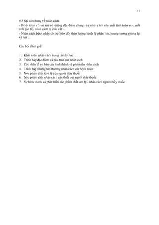 43
8.5 Sai sót chung về nhân cách
- Bệnh nhân có sai sót về những đặc điểm chung của nhân cách nhƣ mất tính toàn vẹn, mất
tính gắn bó, nhân cách bị chia cắt ...
- Nhân cách bệnh nhân có thể biến đổi theo hƣớng bệnh lý phân liệt, hoang tƣởng chống lại
xã hội ...
Câu hỏi đánh giá:
1. Khái niệm nhân cách trong tâm lý học
2. Trình bày đặc điểm và cấu trúc của nhân cách
3. Các nhân tố cơ bản của hình thành và phát triển nhân cách
4. Trình bày những tổn thƣơng nhân cách của bệnh nhân
5. Nêu phẩm chất tâm lý của ngƣời thầy thuốc
6. Nêu phẩm chất nhân cách cần thiết của ngƣời thầy thuốc
7. Sự hình thành và phát triển các phẩm chất tâm lý - nhân cách ngƣời thầy thuốc
 