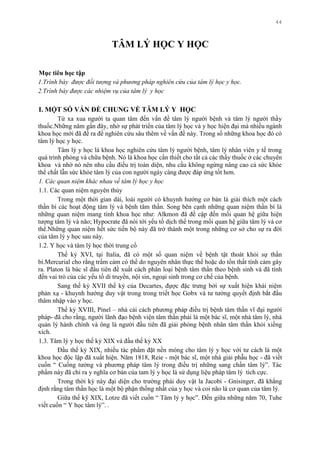 44
TÂM LÝ HỌC Y HỌC
Mục tiêu học tập
1.Trình bày được đối tượng và phương pháp nghiên cứu của tâm lý học y học.
2.Trình bày được các nhiệm vụ của tâm lý y học
I. MỘT SỐ VẤN ĐỀ CHUNG VỀ TÂM LÝ Y HỌC
Từ xa xua ngƣời ta quan tâm đến vấn đề tâm lý ngƣời bệnh và tâm lý ngƣời thầy
thuốc.Những năm gần đây, nhờ sự phát triển của tâm lý học và y học hiện đại mà nhiều ngành
khoa học mới đã đề ra để nghiên cứu sâu thêm về vấn đề này. Trong số những khoa học đó có
tâm lý học y học.
Tâm lý y học là khoa học nghiên cứu tâm lý ngƣời bệnh, tâm lý nhân viên y tế trong
quá trình phòng và chữa bệnh. Nó là khoa học cần thiết cho tất cả các thầy thuốc ở các chuyên
khoa và nhờ nó nên nhu cầu điều trị toàn diện, nhu cầu không ngừng nâng cao cả sức khỏe
thể chất lẫn sức khỏe tâm lý của con ngƣời ngày càng đƣợc đáp ứng tốt hơn.
1. Các quan niệm khác nhau về tâm lý học y học
1.1. Các quan niệm nguyên thủy
Trong một thời gian dài, loài ngƣời có khuynh hƣớng cơ bản là giải thích một cách
thần bí các hoạt động tâm lý và bệnh tâm thần. Song bên cạnh những quan niệm thần bí là
những quan niệm mang tính khoa học nhƣ: Alkmon đã đề cập đến mối quan hệ giữa hiện
tƣợng tâm lý và não; Hypocrate đã nói tới yếu tố dịch thể trong mối quan hệ giữa tâm lý và cơ
thể.Những quan niệm hết sức tiến bộ này đã trở thành một trong những cơ sở cho sự ra đời
của tâm lý y học sau này.
1.2. Y học và tâm lý học thời trung cổ
Thế kỷ XVI, tại Italia, đã có một số quan niệm về bệnh tật thoát khỏi sự thần
bí.Mercurial cho rằng trầm cảm có thể do nguyên nhân thực thể hoặc do tổn thất tính cảm gây
ra. Platon là bác sĩ đầu tiên đề xuất cách phân loại bệnh tâm thần theo bệnh sinh và đã tính
đến vai trò của các yếu tố di truyền, nội sin, ngoại sinh trong cơ chế của bệnh.
Sang thế kỷ XVII thế kỷ của Decartes, đựợc đặc trƣng bởi sự xuất hiện khái niệm
phản xạ - khuynh hƣớng duy vật trong trong triết học Gobx và tƣ tƣởng quyết định bắt đầu
thâm nhập vào y học.
Thế kỷ XVIII, Pinel – nhà cải cách phƣơng pháp điều trị bệnh tâm thần vĩ đại ngƣời
pháp- đã cho rằng, ngƣời lãnh đạo bệnh viện tâm thần phải là một bác sĩ, một nhà tâm lý, nhà
quản lý hành chính và ông là ngƣời đầu tiên đã giải phóng bệnh nhân tâm thần khỏi xiềng
xích.
1.3. Tâm lý y học thế kỷ XIX và đầu thế kỷ XX
Đầu thế kỷ XIX, nhiều tác phẩm đặt nền móng cho tâm lý y học với tƣ cách là một
khoa học độc lập đã xuất hiện. Năm 1818, Reie - một bác sĩ, một nhà giải phẫu học - đã viết
cuốn “ Cuồng tƣởng và phƣơng pháp tâm lý trong điều trị những sang chấn tâm lý”. Tác
phẩm này đã chỉ ra y nghĩa cơ bản của tam lý y học là sử dụng liệu pháp tâm lý tích cực.
Trong thời kỳ này đại diện cho trƣờng phái duy vật la Jacobi - Gnisinger, đã khẳng
định rằng tâm thần học là một bộ phận thống nhất của y học và coi não là cơ quan của tâm lý.
Giữa thế kỹ XIX, Lotze đã viết cuốn “ Tâm lý y học”. Đến giữa những năm 70, Tuhe
viết cuốn “ Y học tâm lý”. .
 