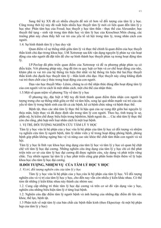 45
Sang thế kỷ XX đã có nhiều chuyên đề nói rõ hơn về đối tƣợng của tâm lý y học.
Cũng trong thời kỳ này đã xuất hiện nhiều học thuyết tâm lý mới có liên quan đến tâm lý y
học nhƣ: Phân tâm học của Freud; học thuyết y học tâm thần - thực thể của Alexander; học
thuyết thể tạng - sinh vật trong tâm thần học và tâm lý học của Kreschner.Nhìn chung, các
trƣờng phái này chƣa thấy hết vai trò của yếu tố xã hội trong tâm lý, trong nhân cách con
ngƣời.
1.4. Sự hình thành tâm lý y học duy vật
Quan điểm về sự thống nhất giữa tâm lý và thực thể chính là quan điểm của học thuyết
thần kinh chủ đạo trong khoa học. I.M Xetrenop sau khi vận dụng nguyên lý phản xạ vào hoạt
động của não ngƣời đã đặt tiền đề cho sự hình thành học thuyết phản xạ trong hoạt động tâm
lý.
I.P.Pavlop đã phts triển quan điểm của Xetrenop và đề ra phƣơng pháp phản xạ có
điều kiện. Với phƣơng pháp này, ông đã tìm ra quy luật cơ bản và cơ chế hoạt động của não,
khám phá ra vai trò của hệ thống tín hiệu thứ nhất và hệ thống tín hiệu thứ hai.Học thuyết
thần kính chủ đạolà học thuyết tâm lý - thần kinh chủ đạo. Học thuyết này cũng khẳng định
vai trò then chốt của ý thức trong hoạt động của con ngƣời.
Dựa vào học thuyết Mác- Lênin, chúng ta có thể nhận thức đúng đắn hoạt động tâm lý
của con ngƣời với tƣ cách là một nhân cách, một chủ thể của nhận thức.
1.5.Một số quan niệm về phƣơng Tây về tâm lý y học
Ở phƣơng tây, đặc biệt ở Mỹ tuy đã hình thành quan điểm thừa nhận con ngƣời là
tƣợng trƣng cho sự thống nhất giữa cơ thể và tâm hồn, song lại quá nhấn mạnh vai trò của các
yếu tố tâm lý trong bệnh sinh của tất cả các bệnh, kể cả bệnh chức năng và bệnh thực thể.
Bệnh tật, theo các nhà tâm lý thực thể là hậu quả của sự xung đột giữa hai nguyên lý
thỏa mãn, hiện thực và đã đƣợc định sẵn trong tâm lý con ngƣời. Theo họ, tình trạng lo sợ,
phẫn nộ, bị kiềm chế đƣợc biểu hiện trong bệnhtim, bệnh ngoài da…. Các nhà tâm lý thực thể
còn cho rằng, phù hợp mỗi loại nhân cách là một loại bệnh.
1. VỊ TRÍ, ĐỐI TƢỢNG NGHIÊN CỨU TÂM LÝ Y HỌC
Tâm lý y học vừa là bộ phận của y học vừa là bộ phận của tâm lý học có đối tƣợng và nhiệm
vụ nghiên cứu tâm lý ngƣời bệnh, tâm lý nhân viên y tế trong hoạt động phòng bệnh, phòng
bệnh góp phần không ngừng bảo vệ và nâng cao sức khỏe thể chất tâm thần con ngƣời và xã
hội.
Tâm lý y học là lĩnh vực khoa học ứng dụng của tâm lý học và tâm lý y học có quan hệ chặt
chẽ với tâm lý học đại cƣơng. Những nghiên cứu ứng dụng của tâm lý y học chỉ có thể phát
triển trên cơ sở của tâm lý học đại cƣơng đã đƣợc nghiên cứu, xây dựng và phát triển vững
chắc. Tuy nhiên ngƣợc lại tâm lý y học phát triển cũng góp phần hoàn thiện thêm về lý luận
khoa học cho tâm lý học đại cƣơng.
II.ĐỐI TƢỢNG, NHIỆM VỤ CỦA TÂM LÝ HỌC Y HỌC
1. Vị trí, đối tượng nghiên cứu của tâm lý y học
Tâm lý y học vừa là bộ phận của y học,vừa là bộ phận của tâm lý học. Về đối tƣợng
nghiên cứu và vị trí của tâm lý học y học, cho đến nay vẫn còn nhiều ý kiến khác nhau. Có thể
tóm tắt những ý kiến khác nhau này thành các nhóm sau:
1.2. Cung cấp những tri thức tâm lý học đại cƣơng và trên cơ sở đó vận dụng vào y học,
nghiên cứu những biểu hiện tâm lý ở từng loại bệnh.
1.2. Nghiên cứu đặc điểm tâm lý ngƣời bệnh và ảnh hƣởng của những đặc điểm đó lên sức
khỏe, thể lực, bệnh tật.
1.3 Phân tích về mặt tâm lý của bản chất các bệnh thần kinh (theo Ekpectiep -là một bộ phận
hẹp của tâm lý y học)
 