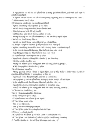 46
1.4 Nguyên cứu vai trò của các yếu tố tâm lý trong quá trình điều trị, quá trình xuất hiện và
diễn biến của bệnh.
1.5 Nghiên cứu vai trò của các yếu tố tâm lý trong dự phòng, bảo vệ và nâng cao sức khỏe.
2. Nhiệm vụ của tâm lý y học
2.1 Nhiệm vụ nghiên cứu của tâm lý ngƣời bệnh
- Nghiên cứu những biểu hiện tâm lý của bệnh.
- Vai trò tâm lý trong phát sinh, phát triển của bệnh.
- Aính hƣởng của bệnh đối với tâm lý.
- Sự khác nhau giữa tâm lý thƣờng và tâm lý bệnh.
- Những tác động của các yếu tố tự nhiên, xã hội lên tâm lý ngƣời bệnh.
- Vai trò của tâm lý trong điều trị.
- Vai trò của tâm lý trong phòng bệnh và bảo vệ sức khỏe.
2.2. Nhiệm vụ nghiên cứu tâm lý thầy thuốc và nhân viên y tế
- Nghiên cứu những phẩm chất, nhân cách của thầy thuốc và nhân viên y tế.
- Y đức học và phẩm chất đạo đức thầy thuốc và nhân viên y tế.ú
- Hoạt động giao tiếp của thầy thuốc và nhân viên y tế.ú
2.3 Một số nhiệm vụ chung của tâm lý y học
- Nguyên tắc, phƣơng pháp nghiên cứu tâm lý học lâm sàng.
- Các trắc nghiệm tâm lý y học.
- Những vấn đề tâm lý học trong giám định lao động, quân sự, pháp ý...
2.4 Nội dung nghiên cứu của tâm lý y học
Các nội dung cơ bản gồm:
- Những quy luật cơ bản về tâm lý ngƣời bệnh, tâm lý thầy thuốc và nhân viên y tế, tâm lý
giao tiếp, không khí tâm lý trong các cơ sở điều trị.
- Học thuyết về tác động tƣơng hỗ giữa tâm lý và thực thể.
- Tác động tâm lý của các yếu tố môi trƣờng tự nhiên, xã hội...đối với bệnh.
- Y đức và phẩm chất đạo đức của thầy thuốc và nhân viên y tế.
- Nguyên tắc, phƣơng pháp nghiên cứu tâm lý trong lâm sàng.
- Một số vấn đề tâm lý học trong giám định sức khỏe, lao động, quân sự...
3. Cấu trúc của tâm lý học y học
Tâm lý y học gồm các phần chính sau:
3.1 Đại cƣơng tâm lý học y học.
3.2 Một số nét cơ bản về tâm lý con ngƣời.
3.3 Tâm lý học ngƣời bệnh.
- Tâm lý học bệnh sinh.
- Tâm lý học môi trƣờng ngƣời bệnh.
3.6 Tâm lý liệu pháp, liệu pháp phục hồi sức khỏe.
3.7 Stress và vệ sinh tâm lý.
3.8 Một số vấn đề về tâm lý học thần khinh và tâm lý bệnh học.
3.9 Tâm lý học chẩn đoán và một số trắc nghiệm tâm lý trong lâm sàng.
4. Ý nghĩa của tâm lý y học với hoạt động của nhân viên y tế
 