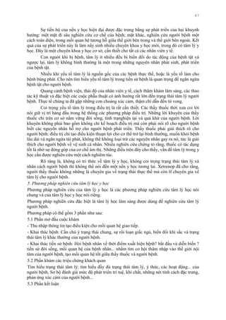 47
Sự tiến bộ của nền y học hiện đại đƣợc đặc trƣng bằng sự phát triển của hai khuynh
hƣớng: một mặt đi sâu nghiên cứu cơ chế của bệnh; mặt khác, nghiên cứu ngƣời bệnh một
cách toàn diện, trong mối quan hệ tƣơng hỗ giũa thế giới bên trong và thế giới bên ngoài. Kết
quả của sự phát triển này là làm nẩy sinh nhiều chuyên khoa y học mới, trong đó có tâm lý y
học. Đây là một chuyên khoa y học cơ sở, cần thiết cho tất cả các nhân viên y tế.
Con nguời khi bị bệnh, tâm lý ít nhiều đều bị biến đổi do tác động của bệnh tật và
ngƣợc lại, tâm lý không bình thƣờng là một trong những nguyên nhân phát sinh, phát triển
của bệnh tật.
Nhiều khi yếu tố tâm lý là nguồn gốc của các bệnh thực thể, hoặc là yếu tố làm cho
bệnh bùng phát. Cho nên tìm hiểu yếu tố tâm lý trong tiền sử bệnh là quan trọng để ngăn ngừa
bệnh tật cho ngƣời bệnh.
Quang cảnh bệnh viện, thái độ của nhân viên y tế, cách thăm khám lâm sàng, các thao
tác kỹ thuật và đặc biệt các cuộc phẫu thuật có ảnh hƣởng rất lớn đến trạng thái tâm lý ngƣời
bệnh. Thực tế chúng ta đã gặp những cơn choáng xúc cảm, thậm chí dẫn đến tử vong.
Coi trọng yếu tố tâm lý trong điều trị là rất cần thiết. Các thầy thuốc thời xƣa coi lời
nói giữ vị trí hàng đầu trong hệ thống các phƣơng pháp điều trị. Những lời khuyên của thầy
thuốc chỉ trên cơ sở nắm vững đời sống, tình trạnghiện tại và quá khứ của ngƣời bệnh. Lời
khuyên không phải bao gồm không chỉ kế hoạch điều trị mà còn phải nói rõ cho ngƣời bệnh
biết các nguyên nhân hỗ trợ cho ngƣời bệnh phát triển. Thầy thuốc phải giải thích rõ cho
ngƣời bệnh: điều trị chỉ tạo điều kiện thuạn lợi cho cơ thể trở lại bình thƣờng, muốn khỏi bệnh
lâu dài và ngăn ngừa tái phát, không thể không loại trừ các nguyên nhân gay ra nó, tức là giải
thích cho ngƣời bệnh về vệ sinh cá nhân. Nhiều nghiên cứu chứng tỏ rằng, thuốc có tác dụng
tốt là nhờ sự đóng góp của cơ chế ám thị. Những điều trên đây cho thấy, vấn đề tâm lý trong y
học cần đƣợc nghiên cứu một cách nghiêm túc.
Rõ ràng là, không có tri thức về tâm lý y học, không coi trọng trạng thái tâm lý và
nhân cách ngƣời bệnh thì không thể nói đến một nền y học tƣơng lai. Xetrenop đã cho rằng,
ngƣời thầy thuốc không những là chuyên gia về trạng thái thực thể mà còn lf chuyên gia về
tâm lý cho ngƣời bệnh.
5. Phương pháp nghiên cứu tâm lý học y học
Phƣơng pháp nghiên cứu của tâm lý y học là các phƣơng pháp nghiên cứu tâm lý học nói
chung và của tâm lý học y học nói riêng.
Phƣơng pháp nghiên cứu đặc biệt là tâm lý học lâm sàng đƣợc dùng để nghiên cứu tâm lý
ngƣời bệnh.
Phƣơng pháp có thể gồm 3 phần nhƣ sau:
5.1 Phần mở đầu cuộc khám
- Thu nhập thông tin tạo điều kiện cho mối quan hệ giao tiếp.
- Khai thác bệnh: Cần chú ý trạng thái chung, sự rối loạn giấc ngủ, biến đổi khí sắc và trạng
thái tâm lý khác thƣờng của ngƣời bệnh.
- Khai thác tiền sử bệnh: Hỏi bệnh nhân về thời điểm xuất hiện bệnh? bắt đầu và diễn biến ?
tiền sử đời sống, mối quan hệ của bệnh nhân... nhằm tìm cơ hội thâm nhập vào thế giới nội
tâm của ngƣời bệnh, tạo mối quan hệ tốt giữa thầy thuốc và ngƣời bệnh.
5.2 Phần khám các triệu chứng khách quan
Tìm hiểu trạng thái tâm lý: tìm hiểu đầy đủ trạng thái tâm lý, ý thức, các hoạt động... của
ngƣời bệnh, Sơ bộ đánh giá mức độ phát triển trí tuệ, khí chất, những nét tính cách đặc trƣng,
phản ứng xúc cảm của ngƣời bệnh...
5.3 Phần kết luận
 