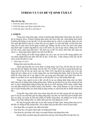 49
STRESS VÀ VẤN ĐỀ VỆ SINH TÂM LÝ
Mục tiêu học tập
1. Trình bày được khái niệm stress
2. Trình bày được giai đoạn trạng thái stress
3. Trình bày được vấn đề vệ sinh tâm lý
I. STRESS
Trong cuộc sống hàng ngày, chúng ta thƣờng gặp những hiện tƣợng đƣợc gọi dƣới cái
tên là chung là stress. Chúng ta không quan niệm mọi stress đều xấu, song những stress bệnh
lý không thể không có tác hại đối với các hoạt động tâm lý, sinh lý và tập tính, thậm chí còn
liên quan đến bệnh lý tâm lý và thực thể của con ngƣời. Cơ chế sinh bệnh và biểu hiện lâm
sàng của rối loạn stress rất đa dạng và phức tạp. Những vấn đề cơ bản của stress nhƣ: phản
ứng thích nghi và phản ứng bệnh lý của cơ thể trƣớc các yếu tố gây stress; những yếu tố hỗ
trợ cho stress; phản ứng thần kinh - thể dịch của cơ thể với stress; biểu hiện lâm sàng của
stress v.v. đang ngày đƣợc nghiên cứu một cách đầy đủ.
Stress không chỉ là đối tƣợng nghiên cứu của y học mà còn là đối tƣợng nghiên cứu
của nhiều ngành khoa học khác nhƣ tâm lý học, xã hội học.. ở đây chúng ta tiếp cận vấn đề
stress từ góc độ tâm lý y học.
1. Khái niệm về stress
Những khái niệm ban đầu của stress
Thuật ngữ ban đầu của stress đƣợc sử dụng trong vật lý học, để chỉ một sức nén mà
loại vật liệu nào đóphải chịu đựng. Sau đó năm 191, Walter Canon đã sử dụng thuật ngữ này
trong sinh lý học để chỉ các stress cảm xúc. Năm 1935, ông đã đi sâu nghiên cứu về sự cân
bằng nội mô ở động vật có vú khi chúng lâm vào tình huống khó khăn, nhất là khi thay đổi
nhiệt độ. Ông cũng mô tả các nhân tố cảm xúc trong quá trình phát sinh, phát triển một số
bệnh và xác định vai trò của hệ thần kinh cơ thể đối phó với các tình huống khẩn cấp.
Trong y học, ngƣời ta chú ý đến vấn đề là, tại sao những bệnh nhân mắc các bệnh
khác nhau lại có những triệu chứng giống nhau. Nhiều tác giả đã mô tả các triệu chứng loét dạ
dày và ruột ở những bệnh nhân bị bỏng da( nhƣ Svon 1823, Kerling 1842); hoặc ở bệnh nhân
sau một phẩu thuật lớn bị nhiễm trùng ( nhƣ Brillrot - Đức )Viện Pasteur và viện Yersen đã
mô tả tuyến thƣợng thận của chuột lang bị tăng trƣởng và xuất huyết khi bị nhiễm bệnh bạch
hầu…
Trong đời sống, khái niệm stress đƣợc dùng để chỉ các hiện tƣợng mất sức hoặc kiệt
quệ về sức lực sau một thời gian lao động nặng nhọc, kéo dài; sau một thời gian bị nhiễm lạnh
hay say nắng, say nóng, bị mất máu nhiều, bị nhiễm trùng nặng, sau những con sợ hãi, cƣng
thẳng, lo âu hoặc những niềm vui, phấn chấn quá mức chịu đựng của cơ thể.
Rõ ràng là nguyên nhân gây ra các hiện tƣợng thì khác nhau, nhƣng phản ứng của cơ
thể đối với chúng thì đều giống nhau. Tất cả phản ứng này đều diễn ra theo ba giai đoạn:
- Giai đoạn đầu, con ngƣời cam rthấy khó khăn
- Giai đoạn hai, con ngƣời thích nghi với những khó khăn
- Giai đoạn ba, giai đoạn cuối cùng, con ngƣời không chịu đựng đƣợc nữa.
Ba giai đoạn của phản ứng này giống nhƣ một quy luật chung điều hòa tập tính của
 