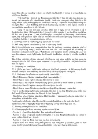 5
nhằm thỏa mãn các bản năng vô thức; cái siêu tôi hay là cái tôi lý tƣởng, là sự rang buộc của
xã hội, của đạo đức…
Triết học Mác – lênin đã tác động mạnh mẽ đến tâm lý học. Lý luận phản ánh của các
ông đã vạch ra nguồn gốc, bản chất của tâm lý , ý thức của con ngƣời, đồng thời chỉ ra đối
tƣợng, nhiệm vụ và phƣong pháp của tâm lý học khoa học. Luận điểm duy vật biện chứng của
chủ nghĩa Mác – Lênin đã khẳng định tâm lý là chức năng của não và phải nghiên cứu tâm lý
con ngƣời trên quan điểm xã hội- lịch sử .
Cùng với sự phát triển của khoa học khác, tâm lý ngày nay đã lớn mạnh cả về lý
thuyết lẫn thức hành. Nhiều ngành tâm lý học mới ra đời( nhƣ tâm lý học lao động, tâm lý học
thể thao, tâm lý học y học…), một mặt nhằm phục vụ từng lĩnh vực hoạt động cụ thể của con
ngƣời, mặt khác giúp con ngƣời tiếp cận bản chất đích thực của hiện tƣợng tâm lý nói chung
và của bản chất tâm lý con ngừơi nói riêng tốt hơn.
2. Đối tượng, nhiệm vụ và phương pháp nghiên cứu của tâm lý
2.1. Đối tƣợng nghiên cứu của tâm lý học là hiện tƣợng tâm lý
Tâm lý học nghiên cứu xem con ngƣời nhận thức thế giới bằng con đƣờng nào (cảm giác? tri
giác? tƣ duy? tƣởng tƣợng?) thái độ xác cảm, tình cảm... của con ngƣời đối với những cái
mình thấy, những điều mình nghĩ...? Nghiên cứu xem trạng thái tâm lý, kỹ năng, kỹ xảo, ý chí
hoạt động của con ngƣời.Nghiên cứu tâm lý ngƣời, tâm lý động vật, tâm lý cá nhân, tâm lý xã
hội...
Tâm lý học giới thiệu nội tâm bằng một hệ thống các khái niệm, sự kiện, qui luật, cung cấp
những tri thức cần thiết để con ngƣời nhận thức, cải tạo thế giới tự nhiên, xã hội và chính bản
thân con ngƣời.
2.2. Nhiệm vụ của tâm lý học
2.2.1. Nhiệm vụ chung: Nghiên cứu những qui luật khách quan của các hiện tƣợng tâm lý,
bản chất tâm lý cá nhân và những đặc điểm tâm lý các hoạt động của con ngƣời.
2.2.2. Nhiệm vụ chủ yếu của các ngành tâm lý chuyên biệt:
- Tâm lý Đại cƣơng: Nghiên cứu các qui luật chung của tâm lý
- Tâm lý học cá nhân: Nghiên cứu đặc điểm tâm lý cá nhân
- Tâm lý học xã hội: Nghiên cứu sự tác động qua lại giữa tâm lý nhóm và tâm lý cá nhân.
- Tâm lý học lứa tuổi: Nghiên cứu đặc điểm tâm lý các lứa tuổi.
- Tâm lý học sƣ phạm: Nghiên cứu tâm lý trong hoạt động giảng dạy và giáo dục
-Tâm lý học lao động: nghiên cứu những đặc điểm tâm lý của hoạt động lao động nhằm mục
đích hợp lý hóa các hoạt động lao động và tổ chức dạy nghề.
- Tâm lý học y học: Nghiên cứu những đặc trƣng tâm lý của ngƣời bệnh, của nhân viên y tế
trong phòng bệnh và chữa bệnh.
Ngoài ra còn nghiên cứu đặc điểm tâm lý trong các hoạt động cụ thể khác nhƣ tâm lý
học thể thao, tâm lý học nghệ thuật, tâm lý học hàng không, tâm lý học quân sự...
2.3. Phƣơng pháp nghiên cứu của tâm lý học
2.3.1 Những nguyên tắc cơ bản trong nghiên cứu tâm lý học
- Nguyên lý về sự thống nhất giữa ý thức nhân cách và hoạt động
- Nguyên lý về cơ sở vật chất của hiện tƣợng tâm lý là hoạt động thần kinh cấp cao và tâm lý
ngƣời có bản chất xã hội - lịch sử.
- Nguyên lý về sự vận động, phát triển của hiện tƣợng tâm lý.
- Nguyên lý về mối liên hệ thống nhất giữa các hiện tƣợng tâm lý với nhau, giữa các hiện
tƣợng tâm lý với các hiện tƣợng khác, giữa nội tâm và thế giới thực tại khách quan.
 