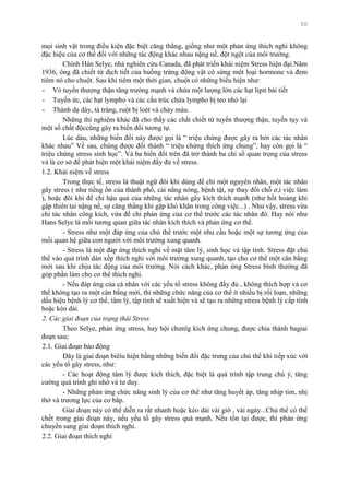 50
mọi sinh vật trong điều kiện đặc biệt căng thẳng, giống nhƣ một phản ứng thích nghi không
đặc hiệu của cơ thể đối với những tác động khác nhau nặng nề, đột ngột của môi trƣờng.
Chính Hán Selye, nhà nghiên cứu Canada, đã phát triển khái niệm Stress hiện đại.Năm
1936, ông đã chiết từ dịch tiết của buồng trứng động vật có sừng một loại hormone và đem
tiêm nó cho chuột. Sau khi tiêm một thới gian, chuột có những biểu hiện nhƣ:
- Vỏ tuyến thƣợng thận tăng trƣởng mạnh và chứa một lƣợng lớn các hạt lipit bài tiết
- Tuyến ức, các hạt lympho và các cấu trúc chứa lympho bị teo nhỏ lại
- Thành dạ dày, tá tràng, ruột bị loét và chảy máu.
Những thí nghiệm khác đã cho thấy các chất chiết từ tuyến thƣợng thận, tuyến tụy và
một số chất độccũng gây ra biến đổi tƣơng tự.
Lúc dàu, những biến đổi này đƣợc gọi là “ triệu chứng đƣợc gây ra bởi các tác nhân
khác nhau” Về sau, chúng đƣợc đổi thành “ triệu chứng thích ứng chung”, hay còn gọi là “
triệu chứng stress sinh học”. Và ba biến đổi trên đã trở thành ba chỉ số quan trọng của stress
và là cơ sở để phát hiện một khái niệm đầy đủ về stress.
1.2. Khái niệm về stress
Trong thực tế, stress là thuật ngữ đôi khi dùng để chỉ một nguyên nhân, một tác nhân
gây stress ( nhƣ tiếng ồn của thành phố, cái nắng nóng, bệnh tật, sự thay đổi chỗ ơ,í việc làm
), hoặc đôi khi để chỉ hậu quả của những tác nhân gây kích thích mạnh (nhƣ hốt hoảng khi
gặp thiên tai nặng nề, sự căng thẳng khi gặp khó khăn trong công việc...) . Nhƣ vậy, stress vừa
chỉ tác nhân công kích, vừa để chỉ phản ứng của cơ thể trƣớc các tác nhân đó. Hay nói nhƣ
Hans Selye là mối tƣơng quan giữa tác nhân kích thích và phản ứng cơ thể.
- Stress nhƣ một đáp ứng của chủ thể trƣớc một nhu cầu hoặc một sự tƣơng ứng của
mối quan hệ giữa con ngƣời với môi trƣờng xung quanh.
- Stress là một đáp ứng thích nghi về mặt tâm lý, sinh học và tập tính. Stress đặt chủ
thể vào quá trình dàn xếp thích nghi với môi trƣờng xung quanh, tạo cho cơ thể một cân bằng
mới sau khi chịu tác động của môi trƣờng. Nói cách khác, phản ứng Stress bình thƣờng đã
góp phần làm cho cơ thể thích nghi.
- Nếu đáp ứng của cá nhân với các yếu tố stress không đầy đủ , không thích hợp và cơ
thể không tạo ra một cân bằng mới, thì những chức năng của cơ thể ít nhiều bị rối loạn, những
dấu hiệu bệnh lý cơ thể, tâm lý, tập tính sẽ xuất hiện và sẽ tạo ra những stress bệnh lý cấp tính
hoặc kéo dài.
2. Các giai đoạn của trạng thái Stress
Theo Selye, phản ứng stress, hay hội chƣnïg kích ứng chung, đƣợc chia thành bagiai
đoạn sau;
2.1. Giai đoạn báo động
Đây là giai đoạn biêíu hiện bằng những biến đổi đặc trƣng của chủ thể khi tiếp xúc với
các yếu tố gây stress, nhƣ:
- Các hoạt động tâm lý đƣợc kích thích, đặc biệt là quá trình tập trung chú ý, tăng
cƣờng quá trình ghi nhớ và tƣ duy.
- Những phản ứng chức năng sinh lý của cơ thể nhƣ tăng huyết áp, tăng nhịp tim, nhị
thở và trƣơng lực của cơ bắp.
Giai đoạn này có thể diễn ra rất nhanh hoặc kéo dài vài giờ , vài ngày...Chủ thể có thể
chết trong giai đoạn này, nếu yếu tố gây stress quá mạnh. Nếu tồn tại đƣợc, thì phản ứng
chuyển sang giai đoạn thích nghi.
2.2. Giai đoạn thích nghi
 