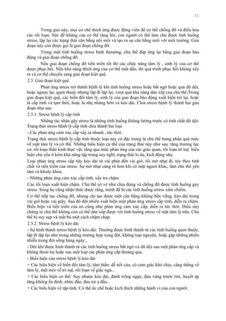 51
Trong giai này, mọi cơ chế thích ứng đƣợc động viên để cơ thể chống đỡ và điều hòa
các rối loạn. Sức đề kháng của cơ thể tăng lên, con ngƣời có thể làm chủ đƣợc tình huống
stress, lập lại các trạng thái cân bằng nội môi và tạo ra sự cân bằng mới với môi trƣờng. Giai
đoạn này còn đƣợc gọi là giai đoạn chống đỡ.
Trong một tình huống stress bình thƣuờng, chủ thể đáp ứng lại bằng giai đoạn báo
động và giai đoạn chống đỡ.
Nếu giai đoạn chống đỡ tiến triển tốt thì các chức năng tâm lý , sinh lý của cơ thể
đƣợc phục hồi. Nếu khả năng thích ứng của cơ thể mất dần, thì quá trình phục hồi không xẩy
ra và cơ thể chuyển sang giai đoạn kiệt quệ.
2.3. Giai đoạn kiệt quệ
Phản ứng stress trở thành bệnh lý khi tình huống stress hoặc bất ngờ hoặc quá dữ dội,
hoặc ngƣợc lại, quen thuộc nhƣng lặp đi lặp lại, vƣợt quá khả năng dàn xếp của chủ thể.Trong
giai đoạn kiệt quệ, các biến đổi tâm lý, sinh lý của giai đoạn báo động xuất hiện trở lại, hoặc
là cấp tính và tạm thời, hoặc là nhẹ nhàng hơn và kéo dài. Chia stress bệnh lý thành hai giai
đoạn nhƣ sau:
2.3.1. Stress bệnh lý cấp tính
Những tác nhân gây stress là những tình huống không lƣờng trƣớc có tính chất dữ dội.
Trạng thái stress bệnh lý cấp tính chia thành hai loại
- Các phản ứng cảm xúc cấp xẩy ra nhanh , tức thời.
Trạng thái stress bệnh lý cấp tính thuộc loại này có đặc trƣng là chủ thể hƣng phấn quá mức
về mặt tâm lý và cơ thể. Những biểu hiện cụ thể của trạng thái này nhƣ sau: tăng trƣơng lực
cơ, rối loạn thần kinh thực vật, tăng qua mức phản ứng của các giác quan, rối loạn trí tuệ biểu
hiện chủ yếu ở kém khả năng tập trung suy nghĩ, trạng thái lo âu, kích động nhẹ.
Loại phản ứng stress cấp này kéo dài từ vài phút đến vài giờ, rồi mờ nhạt đi, tùy theo tính
chất và tiến triển của stress. Sự mờ nhạt càng rõ hơn khi có mặt ngƣơi khác, làm chủ thể yên
tâm và khuây khỏa.
- Những phản ứng cảm xúc cấp tính, xẩy tra chậm.
Các rối loạn xuất hiện chậm. Chủ thể có vẻ nhƣ chịu đựng và chống đỡ đƣợc tình huống gay
stress. Song họ cũng nhận thức đƣợc rằng, mình đã bị các tình huống stress xâm chiếm.
Cơ thể tiếp tục chống đỡ, nhƣng chỉ tạo đƣợc một cân bằng không bền vững, kéo dài trong
vài giờ hoặc vài giây. Sau đó đột nhiên xuất hiện một phản ứng stress cấp tính, diễn ra chậm.
Biểu hiện và tiến triển của nó cũng nhƣ phản ứng cảm xúc cấp, diễn ra tức thời. Điều này
chứng tỏ chủ thể không còn có thể dàn xếp đƣợc với tình huống stress về mặt tâm lý nữa. Chủ
thể bị suy sụp và mất bù một cách chậm chạp.
2.3.2. Stress bệnh lý kéo dài
- Sự hình thành stress bệnh lý kéo dài: Thƣờng đƣợc hình thành từ các tình huống quen thuộc,
lặp đi lặp lại nhƣ trong những trƣờng hợp xung đột, không toại nguyện, hoặc gặp những phiền
nhiễu trong đời sống hàng ngày...
- Đôi khi đƣợc hình thành từ các tình huống stress bất ngờ và dữ dội sau một phản ứng cấp và
không thoái lui hoặc sau một loạt các phản ứng cấp thoáng qua.
- Biểu hiện của stress bệnh lý kéo dài
+ Các biểu hiện về biến đổi tâm lý, tâm thần: dễ nổi cáu, có cảm giác khó chịu, căng thẳng về
tâm lý, mệt mỏi về trí tuệ, rối loạn về giấc ngủ...
+ Các biểu hiện cơ thể: Suy nhƣợc kéo dài, đánh trống ngực, đau vùng trƣớc tim, huyết áp
tăng không ổn định, nhức đầu, đau nử a đầu...
+ Các biểu hiện về tập tính: Có thể ức chế hoặc kích thích những hành vi của con ngƣời.
 