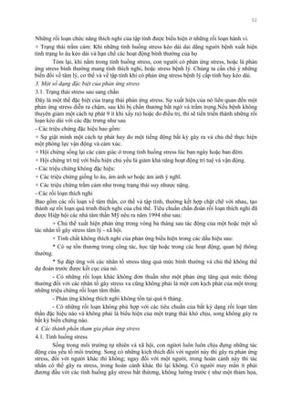 52
Những rối loạn chức năng thích nghi của tập tính đƣợc biểu hiện ở những rối loạn hành vi.
+ Trạng thái trầm cảm: Khi những tình huống stress kéo dài dai dẳng ngƣời bệnh xuất hiện
tình trạng lo âu kéo dài và hạn chế các hoạt động bình thƣờng của họ
Tóm lại, khi nằm trong tình huống stress, con ngƣời có phản ứng stress, hoặc là phản
ứng stress bình thƣờng mang tính thích nghi, hoặc stress bệnh lý. Chúng ta cần chú ý những
biến đổi về tâm lý, cơ thể và về tập tính khi có phản ứng stress bệnh lý cấp tính hay kéo dài.
3. Một số dạng đặc biệt của phản ứng stress
3.1. Trạng thái stress sau sang chấn
Đây là một thể đặc biệt của trạng thái phản ứng stress. Sự xuất hiện của nó liên quan đến một
phản ứng stress diễn ra chậm, sau khi bị chấn thƣơng bất ngờ và trầm trọng.Nếu bệnh không
thuyên giảm một cách tự phát 9 ít khi xẩy ra) hoặc do điều trị, thì sẽ tiến triển thành những rối
loạn kéo dài với các đặc trƣng nhƣ sau
- Các triệu chứng đặc hiệu bao gồm:
+ Sự giật mình một cách tự phát hay do một tiếng động bất kỳ gây ra và chủ thể thực hiện
một phóng lực vận động và cảm xúc.
+ Hội chứng sống lại các cảm giác ở trong tình huống stress lúc ban ngày hoặc ban đêm.
+ Hội chứng trì trệ với biểu hiện chủ yếu là giảm khả năng hoạt động trí tuệ và vận động.
- Các triệu chứng không đặc hiệu:
+ Các triệu chứng giống lo âu, ám ảnh sơ hoặc ám ảnh ý nghĩ.
+ Các triệu chứng trầm cảm nhƣ trong trạng thái suy nhƣợc nặng.
- Các rối loạn thích nghi
Bao gồm các rối loạn về tâm thần, cơ thể và tập tính, thƣờng kết hợp chặt chẽ với nhau, tạo
thành sự rối loạn quá trinh thích nghi của chủ thể. Tiêu chuẩn chẩn đoán rối loạn thích nghi đã
đƣợc Hiệp hội các nhà tâm thần Mỹ nêu ra năm 1994 nhƣ sau:
+ Chủ thể xuất hiện phản ứng trong vòng ba tháng sau tác động của một hoặc một số
tác nhân tố gây stress tâm lý - xã hội.
+ Tính chất không thích nghi của phản ứng biểu hiện trong các dấu hiệu sau:
* Có sự tổn thƣơng trong công tác, học tập hoặc trong các hoạt động, quan hệ thông
thƣờng.
* Sự đáp ứng với các nhân tố stress tăng quá mức bình thƣờng và chủ thể không thể
dự đoán trƣớc đƣợc kết cục của nó.
- Có những rối loạn khác không đơn thuần nhƣ một phản ứng tăng quá mức thông
thƣờng đối với các nhân tố gây stress va cũng không phải là một cơn kịch phát của một trong
những triệu chứng rối loạn tâm thần.
- Phản ứng không thích nghi không tồn tại quá 6 tháng.
- Có những rối loạn không phù hợp với các tiêu chuẩn của bất kỳ dạng rối loạn tâm
thần đặc hiệu nào và không phải là biểu hiện của một trạng thái khó chịu, song không gây ra
bất kỳ biến chứng nào.
4. Các thành phần tham gia phản ứng stress
4.1. Tình huống stress
Sống trong môi trƣờng tự nhiên và xã hội, con ngừơi luôn luôn chịu đựng những tác
động của yếu tố môi trƣờng. Song có những kích thích đối với ngƣời này thì gây ra phản ứng
stress, đối với ngƣời khác thì không; ngay đối với một ngƣời, trong hoàn cảnh này thì tác
nhân có thể gây ra stress, trong hoàn cảnh khác thì lại không. Có ngƣời may mắn ít phải
đƣơng đầu với các tình huống gây stress bất thừơng, không lƣờng trƣớc ( nhƣ một thảm họa,
 