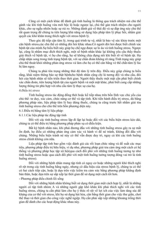 55
Cũng có một cách khác để đánh giá tình huống là thông qua trách nhiệm mà chủ thể
gánh vác khi tình huống vừa mới bộc lộ hoặc ngƣợc lại, chủ thể gán trách nhiệm cho ngƣời
khác, cho sự ngẫu nhiên hoặc sự rủi ro. Những đánh giá về thái độ và sự đáp ứng này chủ thể
rất quan trọng để chúng ta tiên lƣợng khả năng sử dụng liệu pháp tâm lý phục hồi, nhằm giải
quyết các khó khăn trong thích nghi với stress bệnh lý.
Theo góc độ tiếp cận tâm lý, trong quá trình tự vệ, nhất là bảo vệ sức khỏe trƣớc một
căn bệnh stress,các chủ thể có những đòi hỏi khác nhau.Có ngƣời đòi hỏi đƣợc biết chính xác
bệnh tật của mình.Sự hiểu biết này giúp họ chế ngự đƣợc sự lo âu và tình huống stress. Ngƣợc
lại, cũng là nhằm mục đích thích nghi, một số bệnh nhân khác lại không yêu cầu thầy thuốc
giải thích về bệnh tật, vì họ cho rằng, họ sẽ không chịu đựng nổi khi biết rõ về bệnh tật. Họ
chấp nhận song trong tình trạng bệnh tật, với sự chẩn đoán không rõ ràng.Tình trạng này giúp
chủ thể thoát khỏi những phản ứng stress và làm cho họ có thể cân bằng vè thể chất-tâm lý lúc
bị lâm nguy.
Chúng ta phải tôn trọng những thái độ tâm lý trên đây. Điều này giúp chúng ta hiểu
rằng, khái niệm thông báo sự thật bệnhcho bệnh nhân cũng chỉ là tƣơng đối và nhu cầu, đòi
hỏi của bệnh nhân sẽ tiến triển theo thời gian. Ngƣời thầy thuốc một mặt cần phải biết chính
xác chẩn đoán, tiên lƣợng bệnh tật của ngƣời bệnh và một mặt khác, phải biết cung cấp những
lƣợng thông tin phù hợp với nhu cầu tâm lý thực sự của họ.
6.Điều trị stress
Tình huống stress tác động đồng thời hoặc kế tiếp nhau trên bốn lĩnh vực chủ yếu của
chủ thể: tƣ duy, xúc cảm, chức năng cơ thể và tập tính. Khi tiến hành điều trị stress, dù bằng
phƣơng pháp nào, liệu pháp tâm lý hay dùng thuốc, chúng ta cũng trƣớc hết nhằm giải tỏa
tình huống stress cho chủ thể trên bốn phƣơng diện này.
6.1.Điều trị bằng tâm lý liệu pháp:
6.1.1.Các liệu pháp tác động tập tính
Đối với các tình huống stress lặp đi lặp lại hoặc đối với các biểu hiện stress kéo dài,
chúng ta có thể điều trị bằng phƣơng pháp phản xạ có điều kiện.
Bất kỳ bệnh nhân nào, khi phải đƣơng đầu với những tình huống stress gây ra sự mất
ổn định, họ điều có những phản ứng cảm xúc và hành vi để né tránh, không đối đầu với
chúng. Những biểu hiện tránh né này có thể vẫn đƣợc duy trì, ngay cả khi các tình huống
stress chính không còn nữa.
Liệu pháp tập tính bao gồm việc đánh giá các rối loạn chức năng và đề suất các mục
tiêu, phƣơng pháp điều trị hữu hiệu, ví dụ nhƣ, phƣơng pháp giải tỏa cảm ứng một cách có hệ
thống và phƣơng pháp học tập xã hội(qua cách đối phó với những tình huống tƣơng tự nhƣ
tình huống stress hoặc qua cách đối phó với một tình huống tƣởng tƣợng đóng vai trò là tình
huống stress).
Đối với những bệnh nhân mang tập tính có nguy cơ hoặc những ngƣời khó thích nghi
rõ rệt trong các tình huống hằng ngày, nhƣng có dấu hiệu của stress bệnh lý, chúng ta có thể
có hai cách tiếp cận, hoặc là dựa trên việc kiểm tra cảm xúc bằng phƣơng pháp khẳng định
bản thân, hoặc dựa trên sự sắp xếp lại thời gian để sử dụng một cách tốt hơn.
- Phƣơng pháp điều chỉnh lối sống
Đối với những bệnh nhân không biết sử dụng thời gian một cách hợp lý, nhất là những
ngƣời có tập tính nhóm A và những ngƣời gặp khó khăn khi phải thích nghi với các tình
huống stress, chúng ta cần phải làm cho họ ý thức rõ rệt về lợi ích của việc làm tăng súc đề
kháng của cơ thể với stress, khi họ sử dụng hài hòa, cân bằng thời gian cho việc thƣ giãn, chơi
thể thao và thời gian cho công việc nghề ngiệp. Họ cần phải sắp xếp những khoảng trống thời
gian để dành cho các hoạt động khác nhau này.
 