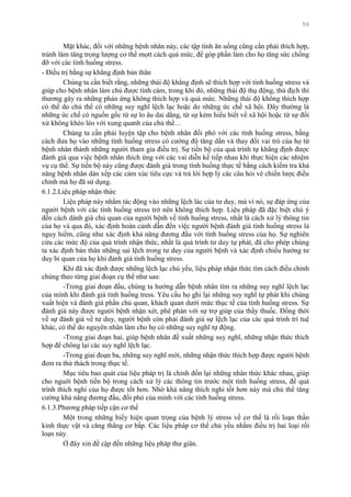 56
Mặt khác, đối với những bệnh nhân này, các tập tính ăn uống cũng cần phải thích hợp,
tránh làm tăng trọng lƣợng cơ thể mọtt cách quá mức, để góp phần làm cho họ tăng sức chống
đỡ với các tình huống stress.
- Điều trị bằng sự khẳng định bản thân
Chúng ta cần biết rằng, những thái độ khẳng định sẽ thích hợp với tình huống stress và
giúp cho bệnh nhân làm chủ đƣợc tình cảm, trong khi đó, những thái độ thụ động, thù địch thì
thƣơng gây ra những phản ứng không thích hợp và quá mức. Những thái độ không thích hợp
có thể do chủ thể có những suy nghĩ lệch lạc hoặc do những ức chế xã hội. Đây thƣờng là
những ức chế có nguồn gốc từ sự lo âu dai dẳng, từ sự kém hiểu biết về xã hội hoặc từ sự đối
xử không khéo léo với xung quanh của chủ thể…
Chúng ta cần phải luyện tập cho bệnh nhân đối phó với các tình huống stress, bằng
cách đƣa họ vào những tình huống stress có cƣờng độ tăng dần và thay đổi vai trò của họ từ
bệnh nhân thành những ngƣời tham gia điều trị. Sự tiến bộ của quá trình tự khẳng định đƣợc
đánh giá qua việc bệnh nhân thích ứng với các vai diễn kế tiếp nhau khi thực hiện các nhiệm
vụ cụ thể. Sự tiến bộ này cũng đƣợc đánh giá trong tình huống thực tế bằng cách kiểm tra khả
năng bệnh nhân dàn xếp các cảm xúc tiêu cực và trả lời hợp lý các câu hỏi vè chiến lƣợc điều
chỉnh mà họ đã sử dụng.
6.1.2.Liệu pháp nhận thức
Liệu pháp này nhằm tác động vào những lệch lác của tƣ duy, mà vì nó, sự đáp ứng của
ngƣời bệnh với các tình huống stress trở nên không thích hợp. Liệu pháp đã đặc biệt chú ý
đến cách dánh giá chủ quan của ngƣời bệnh về tình huống stress, nhất là cách xử lý thông tin
của họ và qua đó, xác định hoàn cảnh dẫn đến việc ngƣời bệnh đánh giá tình huống stress là
nguy hiểm, cũng nhƣ xác định khả năng đƣơng đầu với tình huống stress của họ. Sự nghiên
cứu các mức độ của quá trình nhận thức, nhất là quá trình tƣ duy tự phát, đã cho phép chúng
ta xác định bản thân những sai lệch trong tƣ duy của ngƣời bệnh và xác định chiều hƣớng tƣ
duy bi quan của họ khi đánh giá tình huống stress.
Khi đã xác định đƣợc những lệch lạc chủ yếu, liệu pháp nhận thức tìm cách điều chỉnh
chúng theo từng giai đoạn cụ thể nhƣ sau:
-Trong giai đoạn đầu, chúng ta hƣớng dẫn bệnh nhân tìm ra những suy nghĩ lệch lạc
của mình khi đánh giá tình huống tress. Yêu cầu họ ghi lại những suy nghĩ tự phát khi chúng
xuất hiện và đánh giá phần chủ quan, khách quan dƣới mức thục tế của tình huống stress. Sự
đánh giá này đƣợc ngƣời bệnh nhận xét, phê phán với sự trợ giúp của thầy thuốc. Đồng thời
về sự đánh giá về tƣ duy, ngƣời bệnh còn phải đánh giá sự lệch lạc của các quá trình trí tuệ
khác, có thể do nguyên nhân làm cho họ có những suy nghĩ tự động.
-Trong giai đoạn hai, giúp bệnh nhân đề xuất những suy nghĩ, những nhận thức thích
hợp để chông lại các suy nghĩ lệch lạc.
-Trong giai đoạn ba, những suy nghĩ mới, những nhận thức thích hợp đƣợc ngƣời bệnh
đem ra thử thách trong thực tế.
Mục tiêu bao quát của liệu pháp trị là chỉnh đốn lại những nhân thức khác nhau, giúp
cho nguời bệnh tiến bộ trong cách xử lý các thông tin trƣớc một tình huống stress, để quá
trình thích nghi của họ đƣợc tốt hơn. Nhờ khả năng thích nghi tốt hơn này mà chủ thể tăng
cƣờng khả năng đƣơng đầu, đối phó của mình với các tình huống stress.
6.1.3.Phƣơng pháp tiếp cận cơ thể
Một trong những biểy hiện quan trọng của bệnh lý stress về cơ thể là rối loạn thần
kinh thực vật và căng thẳng cơ bắp. Các liệu pháp cơ thể chủ yếu nhằm điều trị hai loại rối
loạn này.
Ở đây xin đề cập đến những liệu pháp thƣ giãn.
 