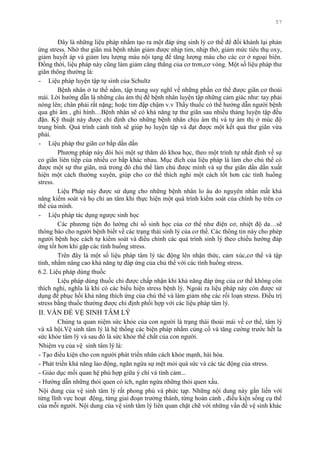 57
Đây là những liệu pháp nhằm tạo ra một đáp ứng sinh lý cơ thể để đối khánh lại phản
ứng stress. Nhờ thƣ giãn mà bệnh nhân giảm đƣợc nhịp tim, nhịp thở, giảm mức tiêu thụ oxy,
giảm huyết áp và giảm lƣu lƣợng máu nội tạng để tăng lƣợng máu cho các cơ ở ngoại biên.
Đồng thời, liệu pháp này cũng làm giảm căng thẳng của cơ trơn,cơ vòng. Một số liệu pháp thƣ
giãn thông thƣờng là:
- Liệu pháp luyện tập tự sinh của Schultz
Bệnh nhân ở tƣ thế nằm, tập trung suy nghĩ về những phần cơ thể đƣợc giãn cơ thoải
mái. Lời hƣớng dẫn là những câu ám thị để bệnh nhân luyện tập những cảm giác nhƣ: tay phải
nóng lên; chân phải rất nặng; hoặc tim đập chậm v.v Thầy thuốc có thể hƣớng dẫn ngƣời bệnh
qua ghi âm , ghi hình…Bệnh nhân sẽ có khả năng tự thƣ giãn sau nhiều tháng luyện tập đều
đặn. Kỹ thuật này đƣợc chỉ định cho những bệnh nhân chịu ám thị và tự ám thị ở múc độ
trung bình. Quá trình cảnh tỉnh sẽ giúp họ luyện tập và đạt đƣợc một kết quả thƣ giãn vừa
phải.
- Liệu pháp thƣ giãn cơ bắp dần dần
Phƣơng pháp này đòi hỏi một sự thăm dò khoa học, theo một trình tự nhất định về sự
co giãn liên tiếp của nhiều cơ bắp khác nhau. Mục đích của liệu pháp là làm cho chủ thể có
đƣợc một sự thƣ giãn, mà trong đó chủ thể làm chủ đƣợc mình và sự thƣ giãn dần dần xuất
hiện một cách thƣờng xuyên, giúp cho cơ thể thích nghi một cách tốt hơn các tình huống
stress.
Liệu Pháp này đƣợc sử dụng cho những bệnh nhân lo âu do nguyên nhân mất khả
năng kiểm soát và họ chỉ an tâm khi thực hiện một quá trình kiểm soát của chính họ trên cơ
thể của mình.
- Liệu pháp tác dụng ngƣợc sinh học
Các phƣơng tiện đo lƣờng chỉ số sinh học của cơ thể nhƣ điện cơ, nhiệt độ da…sẽ
thông báo cho ngƣời bệnh biết về các trạng thái sinh lý của cơ thể. Các thông tin này cho phép
ngƣời bệnh học cách tự kiểm soát và điều chỉnh các quá trình sinh lý theo chiều hƣớng đáp
ứng tốt hơn khi gặp các tình huống stress.
Trên đây là một số liệu pháp tâm lý tác động lên nhận thức, cảm xúc,cơ thể và tập
tính, nhằm nâng cao khả năng tự đáp ứng của chủ thể với các tình huống stress.
6.2. Liệu pháp dùng thuốc
Liệu pháp dùng thuốc chỉ đƣợc chấp nhận khi khả năng đáp ứng của cơ thể không còn
thích nghi, nghĩa là khi có các biểu hiện stress bệnh lý. Ngoài ra liệu pháp này còn đƣợc sử
dụng để phục hồi khả năng thích ứng của chủ thể và làm giảm nhẹ các rối loạn stress. Điều trị
stress bằng thuốc thƣờng đƣợc chỉ định phối hợp với các liệu pháp tâm lý.
II. VẤN ĐỀ VỆ SINH TÂM LÝ
Chúng ta quan niệm sức khỏe của con ngƣời là trạng thái thoải mái về cơ thể, tâm lý
và xã hội.Vệ sinh tâm lý là hệ thống các biện pháp nhằm củng cố và tăng cƣờng trƣớc hết la
sức khỏe tâm lý và sau đó là sức khỏe thể chất của con ngƣời.
Nhiệm vụ của vệ sinh tâm lý là:
- Tạo điều kiện cho con ngƣời phát triển nhân cách khỏe mạnh, hài hòa.
- Phát triển khả năng lao động, ngăn ngừa sự mệt mỏi quá sức và các tác động của stress.
- Giáo dục mối quan hệ phù hợp giữa ý chí và tình cảm...
- Hƣớng dẫn những thói quen có ích, ngăn ngừa những thói quen xấu.
Nội dung của vệ sinh tâm lý rất phong phú và phức tạp. Những nội dung này gắn liền với
từng lĩnh vực hoạt động, từng giai đoạn trƣởng thành, từng hoàn cảnh , điều kiện sống cụ thể
của mỗi ngƣời. Nội dung của vệ sinh tâm lý liên quan chặt chẽ với những vấn đề vệ sinh khác
 