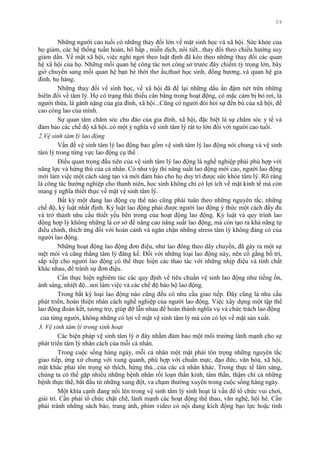 59
Những ngƣời cao tuổi có những thay đổi lớn về mặt sinh học và xã hội. Sức khỏe của
họ giảm, các hệ thống tuần hoàn, hô hấp , miễn dịch, nôi tiết...thay đổi theo chiều hƣớng suy
giảm dần. Về mặt xã hội, việc nghỉ ngơi theo luật định đã kéo theo những thay đổi các quan
hệ xã hội của họ. Những mối quan hệ công tác nơi công sở trƣớc đây chiếm tỷ trọng lớn, bây
giờ chuyển sang mối quan hệ bạn bè thời thơ ấu,thuở học sinh, đồng hƣơng..và quan hệ gia
đình, họ hàng.
Những thay đổi về sinh học, về xã hội đã để lại những dấu ấn đậm nét trên những
biêïn đổi về tâm lý. Họ có trạng thái thiếu cân bằng trong hoạt động, có mặc cảm bị bỏ rơi, là
ngƣời thừa, là gánh nặng của gia đình, xã hội...Cũng có ngƣời đòi hỏi sự đền bù của xã hội, đề
cao công lao của mình.
Sự quan tâm chăm sóc chu đáo của gia đình, xã hội, đặc biệt là sự chăm sóc y tế và
đảm bảo các chế độ xã hội..có một ý nghĩa về sinh tâm lý rát to lớn đối với ngƣời cao tuổi.
2.Vệ sinh tâm lý lao động
Vấn đề vệ sinh tâm lý lao động bao gồm vệ sinh tâm lý lao động nói chung và vệ sinh
tâm lý trong từng vực lao động cụ thể .
Điều quan trọng đầu tiên của vệ sinh tâm lý lao động là nghề nghiệp phải phù hợp với
năng lực và hứng thú của cá nhân. Có nhƣ vậy thì năng suất lao động mới cao, ngƣời lao động
mới làm việc một cách sáng tạo và mới đảm bảo cho họ duy trì đƣợc sức khỏe tâm lý. Rõ ràng
là công tác hƣớng nghiệp cho thanh niên, học sinh không chỉ có lợi ích về mặt kinh tế mà còn
mang ý nghĩa thiết thực về mặt vệ sinh tâm lý.
Bất kỳ một dạng lao động cụ thể nào cũng phải tuân theo những nguyên tắc, những
chế độ, kỷ luật nhất định. Kỷ luật lao động phải đƣợc ngƣời lao động ý thức một cách đầy đủ
và trở thành nhu cầu thiết yếu bên trong của hoạt động lao động. Kỷ luật và quy trình lao
động hợp lý không những là cơ sở để nâng cao năng suất lao động, mà còn tạo ra khả năng tự
điều chỉnh, thích ứng đối với hoàn cảnh và ngăn chặn những stress tâm lý không đáng có của
ngƣời lao động.
Những hoạt động lao động đơn điệu, nhƣ lao đông theo dây chuyền, đã gây ra một sự
mệt mỏi và căng thẳng tâm lý đáng kể. Đối với những loại lao động này, nên cố gắng bố trí,
sắp xếp cho ngƣời lao động có thể thực hiện các thao tác với những nhịp điệu và tính chất
khác nhau, để tránh sự đơn điệu.
Cần thực hiện nghiêm túc các quy định về tiêu chuẩn vệ sinh lao động nhƣ tiếng ồn,
ánh sáng, nhiệt độ...nơi làm việc và các chế độ bảo hộ lao động.
Trong bất kỳ loại lao động nào cũng đều có nhu cầu giao tiếp. Đây cũng là nhu cầu
phát triển, hoàn thiện nhân cách nghề nghiệp của ngƣời lao động. Việc xây dựng một tập thể
lao động đoàn kết, tƣơng trợ, giúp đỡ lẫn nhau để hoàn thành nghĩa vụ và chức trách lao động
của từng ngƣời, không những có lợi về mặt vệ sinh tâm lý mà còn có lợi về mặt sản xuất.
3. Vệ sinh tâm lý trong sinh hoạt
Các biện pháp vệ sinh tâm lý ở đây nhằm đảm bảo một môi trƣờng lành mạnh cho sự
phát triển tâm lý nhân cách của mỗi cá nhân.
Trong cuộc sống hàng ngày, mỗi cá nhân một mặt phải tôn trọng những nguyên tắc
giao tiếp, ứng xử chung với xung quanh, phù hợp với chuẩn mực, đạo đức, văn hóa, xã hội,
mặt khác phải tôn trọng sở thích, hứng thú...của các cá nhân khác. Trong thực tế lâm sàng,
chúng ta có thể gặp nhiều những bệnh nhân rối loạn thần kinh, tâm thần, thậm chí cả những
bệnh thực thể, bắt đầu từ những xung đột, va chạm thƣờng xuyên trong cuộc sống hàng ngày.
Một khía cạnh đang nổi lên trong vệ sinh tâm lý sinh hoạt là vấn đề tổ chức vui chơi,
giải trí. Cần phải tổ chức chặt chẽ, lành mạnh các hoạt động thể thao, văn nghệ, hội hè. Cần
phải tránh những sách báo, trang ảnh, phim video có nội dung kích động bạo lực hoặc tình
 