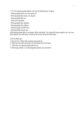 6
2..3.2 Các phƣơng pháp nghiên cứu tâm lý thƣờng đƣợc sử dụng
- Phƣơng pháp Quan sát và tự quan sát.
- Phƣơng pháp đàm thoại, trò chuyện
- Phƣơng pháp điều tra
- Phân tích sản phẩm
- Phƣơng pháp thực nghiệm
- Phƣơng pháp trắc nghiệm
- Phƣơng pháp mô hình hóa
- Phƣơng pháp chuyên gia
Mỗi phƣơng pháp đều có ƣu nhƣợc điểm nhất định. Tùy từng đối tƣợng nghiên cứu, tùy mục
đích nghiên cứu, điều kiện và hoàn cảnh mà lựa chọn cho thích hợp.
Câu hỏi đánh giá:
1.Tâm lý là gì ? Bản chất của hiện tƣợng tâm lý.
2. Phân loại các hiện tƣợng tâm lý hình thành theo thời gian.
3. Trình bày các phƣơng pháp nghiên cứu
4. Đối tƣợng, nhiệm vụ và phƣơng pháp nghiên cứu của tâm lý
 