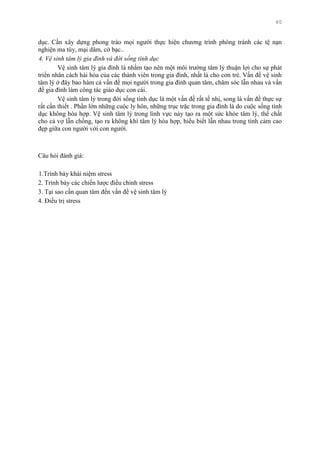 60
dục. Cần xây dựng phong trào mọi ngƣời thực hiện chƣơng trình phòng tránh các tệ nạn
nghiện ma túy, mại dâm, cờ bạc..
4. Vệ sinh tâm lý gia đình và đời sống tình dục
Vệ sinh tâm lý gia đình là nhằm tạo nên một môi trƣờng tâm lý thuận lợi cho sự phát
triển nhân cách hài hòa của các thành viên trong gia đình, nhất là cho con trẻ. Vấn đề vệ sinh
tâm lý ở đây bao hàm cả vấn đề mọi ngƣời trong gia đình quan tâm, chăm sóc lẫn nhau và vấn
đề gia đình làm công tác giáo dục con cái.
Vệ sinh tâm lý trong đời sống tình dục là một vấn đề rất tế nhị, song là vấn đề thực sự
rất cần thiết . Phần lớn những cuộc ly hôn, những trục trặc trong gia đình là do cuộc sống tình
dục không hòa hợp. Vệ sinh tâm lý trong lình vực này tạo ra một sức khỏe tâm lý, thể chất
cho cả vợ lẫn chồng, tạo ra không khí tâm lý hòa hợp, hiểu biết lẫn nhau trong tình cảm cao
đẹp giữa con ngƣời với con ngƣời.
Câu hỏi đánh giá:
1.Trình bày khái niệm stress
2. Trình bày các chiến lƣợc điều chỉnh stress
3. Tại sao cần quan tâm đến vấn đề vệ sinh tâm lý
4. Điều trị stress
 