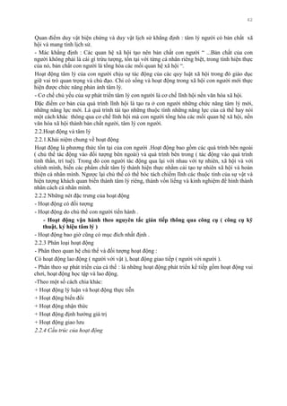 62
Quan điểm duy vật biện chứng và duy vật lịch sử khẳng định : tâm lý ngƣời có bản chất xã
hội và mang tính lịch sử.
- Mác khẳng định : Các quan hệ xã hội tạo nên bản chất con ngƣời “ ...Bản chất của con
ngƣời không phải là cái gì trừu tƣợng, tồn tại với từng cá nhân riêng biệt, trong tính hiện thực
của nó, bản chất con ngƣời là tổng hòa các mối quan hệ xã hội “.
Hoạt động tâm lý của con ngƣời chịu sự tác động của các quy luật xã hội trong đó giáo dục
giữ vai trò quan trọng và chủ đạo. Chỉ có sống và hoạt động trong xã hội con ngƣời mới thực
hiện đƣợc chức năng phản ảnh tâm lý.
- Cơ chế chủ yếu của sự phát triển tâm lý con ngƣời là cơ chế lĩnh hội nền văn hóa xã hội.
Đặc điểm cơ bản của quá trình lĩnh hội là tạo ra ở con ngƣời những chức năng tâm lý mới,
những năng lực mới. Là quá trình tái tạo những thuộc tính những năng lực của cá thể hay nói
một cách khác thông qua cơ chế lĩnh hội mà con ngƣời tổng hòa các mối quan hệ xã hội, nền
văn hóa xã hội thành bản chất ngƣời, tâm lý con ngƣời.
2.2.Hoạt động và tâm lý
2.2.1.Khái niệm chung về hoạt động
Hoạt động là phƣơng thức tồn tại của con ngƣời .Hoạt động bao gồm các quá trình bên ngoài
( chủ thể tác động vào đối tƣợng bên ngoài) và quá trình bên trong ( tác động vào quá trình
tinh thần, trí tuệ). Trong đó con ngƣời tác động qua lại với nhau với tự nhiên, xã hội và với
chính mình, biến các phẩm chất tâm lý thành hiện thực nhằm cải tạo tự nhiên xã hội và hoàn
thiện cá nhân mình. Ngƣợc lại chủ thể có thể bóc tách chiếm lĩnh các thuộc tính của sự vật và
hiện tƣợng khách quan biến thành tâm lý riêng, thành vốn liếng và kinh nghiệm để hình thành
nhân cách cá nhân mình.
2.2.2 Những nét đặc trƣng của hoạt động
- Hoạt động có đối tƣợng
- Hoạt động do chủ thể con ngƣời tiến hành .
- Hoạt động vận hành theo nguyên tắc gián tiếp thông qua công cụ ( công cụ kỹ
thuật, ký hiệu tâm lý )
- Hoạt động bao giờ cũng có mục đích nhất định .
2.2.3 Phân loại hoạt động
- Phân theo quan hệ chủ thể và đối tƣợng hoạt động :
Có hoạt động lao động ( ngƣời với vật ), hoạt động giao tiếp ( ngƣời với ngƣời ).
- Phân theo sự phát triển của cá thể : là những hoạt động phát triển kế tiếp gồm hoạt động vui
chơi, hoạt động học tập và lao động.
-Theo một số cách chia khác:
+ Hoạt động lý luận và hoạt động thực tiễn
+ Hoạt động biến đổi
+ Hoạt động nhận thức
+ Hoạt động định hƣớng giá trị
+ Hoạt động giao lƣu
2.2.4 Cấu trúc của hoạt động
 