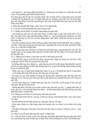 66
- Giai đoạn ba : giai đoạn đánh giá thông tin. Thông qua các thông tin và thái độ của nhân
viên y tế cộng đồng quyết định họ phải làm gì.
KỸ năng giao tiếp rất cần cho mọi thầy thuốc, đối với thầy thuốc ở cộng đồng càng cần thiết
vì không chỉ áp dụng tiếp xúc với bệnh nhân mà còn thƣờng xuyên tiếp xúc với cộng đồng,
dựa vào cộng đồng. Giao tiếp cộng đồng là điều kiện quyết định hiệu quả công tác của thầy
thuốc cộng đồng.
4. Mối quan hệ giữa thầy thuốc, nhân viên y tế với bệnh nhân
4.1. Các yếu tố ảnh hƣởng đến mối quan hệ giao tiếp
4.1.1.Những yếu tố thuộc về nét đặc trƣng chung của giao tiếp
- Loại hình giao tiếp chủ yếu giữa thầy thuốc và bệnh nhân và giao tiếp chính thức. Về cơ
bản, mục đích, chức năng, phƣơng hƣớng, nhiệm vụ…của hoạt động giao tiếp đƣợc xác định
trƣớc và đáp ứng với yêu cầu của hoạt động khám, chữa bệnh. Cũng thể nói đây là loại giao
tiếp công việc.
- Chủ thể và khách thể giao tiếp là những cá nhân hoặc nhóm xã hội nhất định. Họ có những “
vai diễn “ khác nhau trong quá trình giao tiếp, song phần lớn là quan hệ giữa một bên là nhân
viên y tế và một bên là bệnh nhân.
- Các phƣơng tiện giao tiếp đƣợc sử dụng một cách tổng hợp, song phƣơng tiện chủ yếu vẫn
là ngôn ngữ. Uy tín, phong cách công tác của thầy thuốc đôi khi đóng vai trò quyết định đến
kết quả giao tiếp.
4.1.2. Những yếu tố thuộc về bản thân chủ thể và đối tƣợng giao tiếp
- Vốn hiểu biết chung, trình độ hoạt động chuyên môn, năng lực chung của chủ thể và đối
tƣợng giao tiếp sẽ làm nền cho quá trình giao tiếp.
- Sự thống nhất mục tiêu, nhiệm vụ…giao tiếp của chủ thể và đối tƣợng nhằm đạt đến một kết
quả tối ƣu trong phòng và chữa bệnh thƣờng làm cho sự giao tiếp không chệch hƣớng, không
bị các rối nhiễu chi phối.
- Nhân cách của cá nhân hoặc những đặc trƣng về uy tín, về không khí tâm lý trong nhóm
…sẽ là những điều kiện thiết yếu tạo nên hiệu quả của giao tiếp.
- Kỷ năng, kỷ xảo, kinh nghiệm sử dụng các phƣơng tiện, hình thức giao tiếp cũng nhƣ khả
năng duy trì sự liên tục quá trình giao tiếp sẽ ảnh hƣởng trực tiếp đến kết quả cuối cùng của
giao tiếp.
- Sự linh hoạt, sáng tạo và nghệ thuật giao tiếp của cả chủ thể và đối tƣợng sẽ làm cho quá
trình giao tiếp đạt kết quả tối ƣu.
- Những đặc điểm, thể chất của cá nhân ( khuôn mặt, ánh mắt, nụ cƣời…), những hình thức tổ
chức, quy mô, vị trí trong hệ thống của nhóm…sẽ ảnh hƣởng không nhỏ đến kết quả giao tiếp
giữa thầy thuốc và bệnh nhân.
4.1.3.Những yếu tố thuộc về môi trƣờng, điều kiện giao tiếp
- Trình độ phát triển kinh tế, văn hóa, xã hội nói chung, trình độ phát triển y học, tâm lý học
nói riêng.
- Sự ảnh hƣởng của đặc điểm phong tục, tập quán, dân tộc, tôn giáo..
- Chức năng, nhiệm vụ, chất lƣợng công việc chuyên môn của nhóm và các thành viên trong
nhóm.
- Địa điểm, không gian, thời gian ( nhƣ thời tiết, ánh sáng, sự trang trí, tiếng ồn, mùi vị…) khi
giao tiếp.
4.2. Một số quy tắc giao tiếp giữa thầy thuốc và bệnh nhân
4.21. Cần xác định rõ ràng, cụ thể mục đích giao tiếp nhằm phát hiện bệnh tật một cách chính
xác, chữa bệnh một cách có hiệu quả và thầy thuốc luôn chủ động tìm cơ hội để dắt dẫn hoạt
 