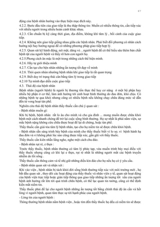 67
động của bệnh nhân hƣớng vào thực hiện mục đích này.
4.2.2. Bƣớc đầu tiên của giao tiếp là thu thập thông tin: Muốn có nhiều thông tin, cần tiếp xúc
với nhiều ngƣời trong nhiều hoàn cảnh khác nhau.
4.2.3. Cần chuẩn bị kỹ càng thời gian, địa điểm, không khí tâm lý , bối cảnh của cuộc giao
tiếp.
4.2.4. Không nên giao tiếp giống nhau giữa các bệnh nhân. Phải biết đối phƣơng có nhân cách
hƣớng nội hay hƣớng ngoại để có những phƣơng pháp giao tiếp hợp lý.
4.2.5. Quan sát kỹ hành động, nét mặt, dáng vẻ…ngƣời bệnh để có thể hiểu sâu thêm bản chất
bệnh tật của ngƣời bệnh và thấy rõ hơn con ngƣời họ.
4.2.5.Phong cách ăn mặc là một trong những cách thể hiện mình.
4.2.6. Hãy tự giới thiệu mình
4.2.7. Cần tạo cho bện nhân những ấn tƣợng tốt đẹp về mình
4.2.8. Thói quen nhún nhƣờng bệnh nhân khi giao tiếp là rất quan trọng
4.2.9. Biết duy trì trạng thái cân bằng tâm lý trong giao tiếp
4.2.10 Tự mình đạo diễn cuộc giao tiếp
4.3. Thái độ của bệnh nhân
Bệnh nhân (ngƣời bệnh) là ngƣời bị thƣơng tổn thực thể hay cơ năng ở một bộ phận hay
nhiều bộ phận ở cơ thể, làm ảnh hƣởng tới sinh hoạt bình thƣờng do đau đớn, khó chịu. Có
những bệnh tự qua khỏi nhƣng cũng có nhiều bệnh nếu không chạy chữa đúng mức sẽ dẫn
đến tử vong hoạt tàn phế.
Nghiên cứu thái độ bệnh nhân thầy thuốc cần chú ý quan sát :
- Bệnh nhân muốn gì:
Khi bị bệnh, bệnh nhân rất lo âu cho mình và cho gia đình ... mong muốn đƣợc chữa khỏi
bệnh một cách nhanh chóng để trở lại cuộc sống bình thƣờng. Họ sợ nhất là phải nằm viện, sợ
mắc bệnh nặng không cứu chữa đƣợc hoạt để lại di chứng, hoặc tàn phế.
Thầy thuốc cần giải tỏa tâm lý bệnh nhân, tạo cho họ niềm tin sẽ đƣợc chữa khỏi bệnh.
- Bệnh nhân sẵn sàng trình bày bệnh của mình cho thầy thuốc biết vì lo sợ, vì bệnh hành hạ
đau đớn và vì không phải lúc nào cũng đƣợc tiếp xúc, gần gũi với thầy thuốc.
Thầy thuốc cần kiên nhẫn lắng nghe, nghe một cách chu đáo.
- Bệnh nhân rụt rè, e thẹn :
Trƣớc thầy thuốc, bệnh nhân thƣờng có tâm lý phức tạp, vừa muốn trình bày mọi điều với
thầy thuốc nhƣng cũng có khi lại e thẹn, rụt rè nhất là những ngƣời mắt các bệnh truyền
nhiễm do lối sống .
Thầy thuốc cần thông cảm và tế nhị giữ những điều kín đáo cho họ nếu họ có ý yêu cầu.
- Bệnh nhân quan sát và nhận xét :
Khi vào viện , bệnh nhân bị tách khỏi đời sống bình thƣờng tiếp xúc với môi trƣờng mới , họ
bắt đầu quan sát , theo dõi các hoạt động của thầy thuốc và nhân viên y tế, quan sát hoạt động
của bệnh viện trực tiếp hoặc gián tiếp thông qua giao tiếp những ấn tƣợng tốt xấu của ngƣời
bệnh ảnh hƣởng rất lớn tới quá trình chữa bệnh, có thể lạc quan tin tƣởng, cũng có thể định
kiến mất niềm tin.
Thầy thuốc phải để lại cho ngƣời bệnh những ấn tƣợng tốt bằng chính thái độ ân cần và hết
lòng vì ngƣời bệnh, quan tâm thực sự tới hạnh phúc của ngƣời bệnh.
- Lòng tin của ngƣời bệnh :
Thông thƣờng bệnh nhân nằm bệnh viện , hoặc tìm đến thầy thuốc họ đều có niềm tin sẽ đƣợc
 