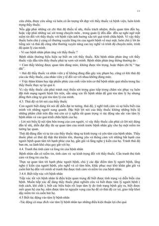 68
cứu chữa, đƣợc cứu sống và luôn có ấn tƣợng tốt đẹp với thầy thuốc và bệnh viện, luôn kính
trọng thầy thuốc.
Nếu gặp phải những cử chỉ thái độ thiếu tế nhị, thiếu trách nhiệm, thiếu quan tâm đến họ,
hoặc vấp phải những sai sót trong chuyên môn , trong quản lý đều dẫn đến sự nghi ngờ mất
niềm tin đối với thầy thuốc với bệnh viện ảnh hƣởng xấu tới quá trình chữa bệnh. Vì vậy thầy
thuốc luôn chú ý củng cố thƣờng xuyên lòng tin của ngƣời bệnh về mọi mặt, luôn chú ý lời ăn
tiếng nói và thái độ cũng nhƣ thƣờng xuyên nâng cao tay nghề và trình độ chuyên môn, trình
độ quản lý của mình.
- Vì sao bệnh nhân phản ứng với thầy thuốc ?
Bệnh nhân thƣờng biểu hiện sự biết ơn với thầy thuốc. Khi bệnh nhân phản ứng với thầy
thuốc việc đầu tiên thầy thuốc phải tự xem xét mình. Bệnh nhân phản ứng thông thƣờng do :
+ Cảm thấy không đƣợc quan tâm đúng mức, không đƣợc tôn trọng, hoặc thậm chí bị “ bạc
đãi”.
+ thái độ thầy thuốc và nhân viên y tế không đúng đắn gây xúc phạm họ, cũng có khi thái độ
của các thầy thuốc, của nhân viên y tế đối xử với nhau không đúng mức.
+ Việc thăm khám học tập phiền phức của sinh viên trên cơ thể bệnh nhân quá nhiều trong lúc
thầy thuốc thực sự lại quá ít.
Vì vậy thầy thuốc cần phải tránh mọi thiếu sót trong giao tiếp trong chăm sóc phục vụ luôn
đặt tình mạng ngƣời bệnh lên trên, sẵn sàng xin lỗi bệnh nhân để giải tỏa tâm lý họ nhƣng
đồng thời cũng tự giải tỏa tâm lý của mình.
4.3. Thái độ và lời nói của thầy thuốc
Con ngƣời biết dùng lời nói để diễn đạt tƣ tƣởng, thái độ, ý nghĩ tình cảm và sự hiểu biết của
mình với những ngƣời xung quanh. Đặc biệt lời nói của thầy thuốc không những biểu lộ
những phẩm chất trên đây mà còn có ý nghĩa rất quan trọng vì tác động sâu sắc vào tâm lý
bệnh nhân và vào quá trình chữa bệnh của họ.
- Lời nói biểu lộ nội tâm bên trong của con ngƣời, vì vậy thầy thuốc cần phải có lời nói đúng
đắn tế nhị, diễn đạt đầy đủ sự quan tâm của mình trƣớc bệnh nhân gây cho họ một niềm tin
tƣởng lạc quan.
Thái độ đúng đắn và tự tin của thầy thuốc tăng sự kính trọng và yên tâm của bệnh nhân. Thầy
thuốc phải có thái độ thật thà khiêm tốn, thƣơng yêu và thông cảm với những bất hạnh của
ngƣời bệnh quan tâm tới hạnh phúc của họ, gần gũi và lắng nghe ý kiến của họ. Tránh thái độ
ban ơn, xa lánh khó chịu gay gắt với họ.
4.4. Tranh thủ tình cảm và lòng tin của bệnh nhân
Bệnh nhân sẵn có niềm tin, tình cảm và sự kính trọng đối với thầy thuốc. Cần tranh thủ tình
cảm và lòng tin của họ.
Thực sự quan tâm tới hạnh phúc ngƣời bệnh, chú ý các đặc điểm tâm lý ngƣời bệnh, lắng
nghe ý kiến của ngƣời bệnh, yêu nghề và có tâm hồn, khắc phục mọi khó khăn gần gũi và
cuốn hút họ đến với mình sẽ tranh thủ đƣợc tình cảm và niềm tin của bệnh nhân.
3.4.4. Biết tiếp xúc với bệnh nhân
Tiếp xúc tốt với bệnh nhân là điều kiện quan trọng để biết đƣợc tình trạng và diễn biến của
bệnh. Muốn tiếp xúc dễ dàng thầy thuốc phải nghiên cứu và biết đƣợc tâm lý ngƣời bệnh (
tính cách, khí chất ), biết các biểu hiện rối loạn tâm lý do tình trạng bệnh gây ra, biết đƣợc
mối quan hệ của họ, nắm đƣợc tâm tƣ nguyện vọng của họ để có thái độ cƣ xử, giao tiếp khơi
dậy niềm tin và cuốn hút họ.
4.5 Biết tác động vào tâm lý bệnh nhân
-Tác động có mục đích vào tâm lý bệnh nhân tạo những điều kiện thuận lợi cho quá
 