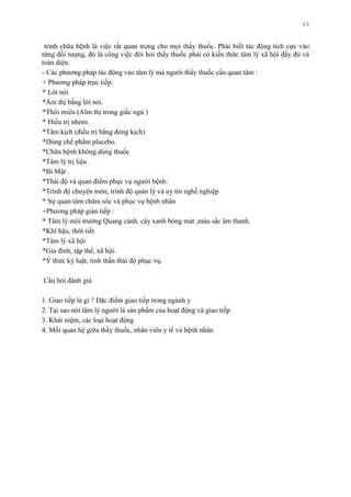 69
trình chữa bệnh là việc rất quan trọng cho mọi thầy thuốc. Phải biết tác động tích cực vào
từng đối tƣợng, đó là công việc đòi hỏi thầy thuốc phải có kiến thức tâm lý xã hội đầy đủ và
toàn diện.
- Các phƣơng pháp tác động vào tâm lý mà ngƣời thầy thuốc cần quan tâm :
+ Phƣơng pháp trực tiếp:
* Lời nói
*Ám thị bằng lời nói.
*Thôi miên (Aïm thị trong giấc ngủ )
* Điều trị nhóm.
*Tâm kịch (điều trị bằng đóng kịch)
*Dùng chế phẩm placebo.
*Chữa bệnh không dùng thuốc
*Tâm lý trị liệu .
*Bí Mật .
*Thái độ và quan điểm phục vụ ngƣời bệnh:
*Trình độ chuyên môn, trình độ quản lý và uy tín nghề nghiệp
* Sự quan tâm chăm sóc và phục vụ bệnh nhân
+Phƣơng pháp gián tiếp :
* Tâm lý môi trƣờng Quang cảnh, cây xanh bóng mát ,màu sắc âm thanh.
*Khí hậu, thời tiết
*Tâm lý xã hội
*Gia đình, tập thể, xã hội.
*Ý thức kỷ luật, tinh thần thái độ phục vụ.
Câu hỏi đánh giá
1. Giao tiếp là gì ? Đặc điểm giao tiếp trong ngành y
2. Tại sao nói tâm lý ngƣời là sản phẩm của hoạt động và giao tiếp
3. Khái niệm, các loại hoạt động
4. Mối quan hệ giữa thầy thuốc, nhân viên y tế và bệnh nhân
 