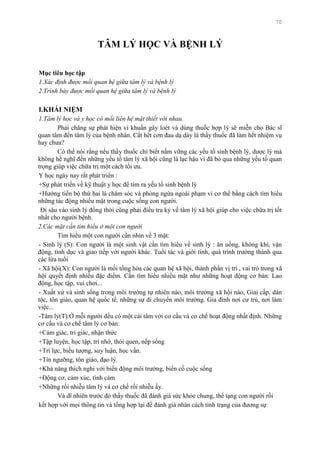 70
TÂM LÝ HỌC VÀ BỆNH LÝ
Mục tiêu học tập
1.Xác định được mối quan hệ giữa tâm lý và bệnh lý
2.Trình bày được mối quan hệ giữa tâm lý và bệnh lý
I.KHÁI NIỆM
1.Tâm lý học và y học có mối liên hệ mật thiết với nhau.
Phải chăng sự phát hiện vi khuẩn gây loét và dùng thuốc hợp lý sẽ miễn cho Bác sĩ
quan tâm đến tâm lý của bệnh nhân. Cắt hết cơn đau dạ dày là thầy thuốc đã làm hết nhiệm vụ
hay chƣa?
Có thể nói rằng nếu thầy thuốc chỉ biết nắm vững các yếu tố sinh bệnh lý, dƣợc lý mà
không hề nghĩ đến những yếu tố tâm lý xã hội cũng là lạc hậu vì đã bỏ qua những yếu tố quan
trọng giúp việc chữa trị một cách tối ƣu.
Y học ngày nay rất phát triển :
+Sự phát triển về kỹ thuật y học để tìm ra yếu tố sinh bệnh lý
+Hƣớng tiến bộ thứ hai là chăm sóc và phòng ngừa ngoài phạm vi cơ thể bằng cách tìm hiểu
những tác động nhiều mặt trong cuộc sống con ngƣời.
Đi sâu vào sinh lý đồng thời cũng phải điều tra kỷ về tâm lý xã hội giúp cho việc chữa trị tốt
nhất cho ngƣời bệnh.
2.Các mặt cần tìm hiểu ở một con người
Tìm hiểu một con ngƣời cần nhìn về 3 mặt:
- Sinh lý (S): Con ngƣời là một sinh vật cần tìm hiểu về sinh lý : ăn uống, không khí, vận
động, tính dục và giao tiếp với ngƣời khác. Tuổi tác và giới tính, quá trình trƣởng thành qua
các lứa tuổi
- Xã hội(X): Con ngƣời là mối tổng hòa các quan hệ xã hội, thành phần vị trí , vai trò trong xã
hội quyết định nhiều đặc điểm. Cần tìm hiểu nhiều mặt nhƣ những hoạt động cơ bản: Lao
động, học tập, vui chơi...
- Xuất xứ và sinh sống trong môi trƣờng tự nhiên nào, môi trƣờng xã hội nào, Giai cấp, dân
tộc, tôn giáo, quan hệ quốc tế, những sự di chuyển môi trƣờng. Gia đình nơi cƣ trú, nơi làm
việc...
-Tâm lý(T):Ở mỗi ngƣời đều có một cái tâm với cơ cấu và cơ chế hoạt động nhất định. Những
cơ cấu và cơ chế tâm lý cơ bản:
+Cảm giác, tri giác, nhận thức
+Tập luyện, học tập, trí nhớ, thói quen, nếp sống
+Trí lực, biểu tƣợng, suy luận, học vấn.
+Tín ngƣỡng, tôn giáo, đạo lý.
+Khả năng thích nghi với biến động môi trƣờng, biến cố cuộc sống
+Động cơ, cảm xúc, tình cảm
+Những rối nhiễu tâm lý và cơ chế rối nhiễu ấy.
Và dĩ nhiên trƣớc đó thầy thuốc đã đánh giá sức khỏe chung, thể tạng con ngƣời rồi
kết hợp với mọi thông tin và tổng hợp lại để đánh giá nhân cách tình trạng của đƣơng sự
 