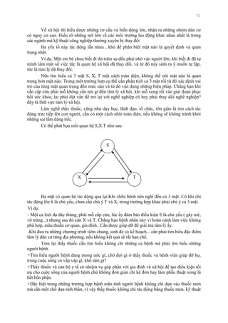 71
Về xã hội thì hiểu đƣợc những cơ cấu và biến động lớn, nhận ra những nhóm dân cƣ
có nguy cơ cao. Hiểu rõ những nét lớn về các môi trƣờng lao động khác nhau nhất là trong
các ngành mà kỹ thuật công nghiệp thƣờng xuyên bị thay đổi
Ba yếu tố này tác động lẫn nhau , khó để phân biệt mặt nào là quyết định và quan
trọng nhất.
Ví dụ: Một em bé chƣa biết đi thì trăm sự đều phải nhờ vào ngƣời lớn, khi biết đi đã tự
mình làm một số việc tức là quan hệ xã hội đã thay đổi, và từ đó nảy sinh ra ý muốn tự lập,
tức là tâm lý đã thay đổi.
Nên tìm hiểu cả 3 mặt S, X, T một cách toàn diện, không thể nói mặt nào là quan
trọng hơn mặt nào. Trong một trƣờng hợp cụ thể cần phân tích cả 3 mặt rồi từ đó xác định vai
trò của từng mặt quan trọng đến mức nào và từ đó vận dụng những biện pháp. Chẳng hạn khi
cần cấp cứu phải mỗ không cần nói gì đến tâm lý xã hội, khi mỗ xong rồi vào giai đoạn phục
hồi sức khỏe, lại phải đặt vần đề trở lại với nghề nghiệp cũ hay phải thay đổi nghề nghiệp?
đây là lĩnh vực tâm lý xã hội.
Làm nghề thầy thuốc, cũng nhƣ dạy học, lãnh đạo, tổ chức, tôn giáo là tìm cách tác
động trực tiếp lên con ngƣời, cần có một cách nhìn toàn diện, nếu không sẽ không tránh khỏi
những sai lầm đáng tiếc.
Có thể phát họa mối quan hệ S,X.T nhƣ sau:
S
X T
Ba mặt có quan hệ tác động qua lại.Khi chữa bệnh nên nghĩ đến cả 3 mặt. Có khi chỉ
tác động lên S là chủ yếu, chƣa cần chú ý T và X, trong trƣờng hợp khác phải chú ý cả 3 mặt.
Ví dụ:
- Một ca loét dạ dày thủng, phải mỗ cấp cứu, lúc ấy đảm bảo điều kiện S là chủ yếu ( gây mê,
vô trùng...) nhƣng sau đó cần X và T. Chẳng hạn bệnh nhân này vì hoàn cảnh làm việc không
phù hợp, mâu thuẫn cơ quan, gia đình.. Cần đƣợc giúp đỡ để giải tỏa tâm lý ấy.
-Khi đƣa ra những chƣơng trình tiêm chủng, sinh đẻ có kế hoạch... cần phải tìm hiểu đặc điểm
tâm lý dân cƣ từng địa phƣơng, nếu không kết quả sẽ rất hạn chế.
Tóm lại thầy thuốc cần tìm hiểu không chỉ những ca bệnh mà phải tìm hiểu những
ngƣời bệnh.
+Tìm hiểu ngƣời bệnh đang mong ƣớc gì, chờ đợi gì ở thầy thuốc và bệnh viện giúp đỡ họ,
trong cuộc sống có vấp váp gì, khổ tâm gì?
+Thầy thuốc và cán bộ y tế có nhiệm vụ góp phần với gia đình và xã hội để tạo điều kiện tối
ƣu cho cuộc sống của ngƣời bệnh chứ không đơn giản chỉ kê đơn hay làm phẫu thuật xong là
hết bổn phận.
+Đặc biệt trong những trƣờng hợp bệnh mãn tính ngƣời bệnh không chỉ dựa vào thuốc men
mà cần một chổ dựa tinh thần, vì vậy thầy thuốc không chỉ tác động bằng thuốc men, kỹ thuật
 
