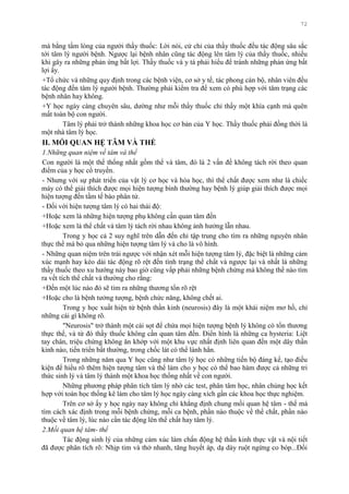 72
mà bằng tấm lòng của ngƣời thầy thuốc: Lời nói, cử chỉ của thầy thuốc đều tác động sâu sắc
tới tâm lý ngƣời bệnh. Ngƣợc lại bệnh nhân cũng tác động lên tâm lý của thầy thuốc, nhiều
khi gây ra những phản ứng bất lợi. Thầy thuốc và y tá phải hiểu để tránh những phản ứng bất
lợi ấy.
+Tổ chức và những quy định trong các bệnh viện, cơ sở y tế, tác phong cán bộ, nhân viên đều
tác động đến tâm lý ngƣời bệnh. Thƣờng phải kiểm tra để xem có phù hợp với tâm trạng các
bệnh nhân hay không.
+Y học ngày càng chuyên sâu, dƣờng nhƣ mỗi thầy thuốc chỉ thấy một khía cạnh mà quên
mất toàn bộ con ngƣời.
Tâm lý phải trở thành những khoa học cơ bản của Y học. Thầy thuốc phải đồng thời là
một nhà tâm lý học.
II. MỐI QUAN HỆ TÂM VÀ THỂ
1.Những quan niệm về tâm và thể
Con ngƣời là một thể thống nhất gồm thể và tâm, đó là 2 vấn đề không tách rời theo quan
điểm của y học cổ truyền.
- Nhƣng với sự phát triển của vật lý cơ học và hóa học, thì thể chất đƣợc xem nhƣ là chiếc
máy có thể giải thích đƣợc mọi hiện tƣợng bình thƣờng hay bệnh lý giúp giải thích đƣợc mọi
hiện tƣợng đến tầm tế bào phân tử.
- Đối với hiện tƣợng tâm lý có hai thái độ:
+Hoặc xem là những hiện tƣợng phụ không cần quan tâm đến
+Hoặc xem là thể chất và tâm lý tách rời nhau không ảnh hƣởng lẫn nhau.
Trong y học cả 2 suy nghĩ trên dẫn đến chỉ tập trung cho tìm ra những nguyên nhân
thực thể mà bỏ qua những hiện tƣợng tâm lý và cho là vô hình.
- Những quan niệm trên trái ngƣợc với nhận xét mỗi hiện tƣợng tâm lý, đặc biệt là những cảm
xúc mạnh hay kéo dài tác động rõ rệt đến tình trạng thể chất và ngƣợc lại và nhất là những
thầy thuốc theo xu hƣớng này bao giờ cũng vấp phải những bệnh chứng mà không thể nào tìm
ra vết tích thể chất và thƣờng cho rằng:
+Đến một lúc nào đó sẽ tìm ra những thƣơng tổn rõ rệt
+Hoặc cho là bệnh tƣởng tƣợng, bệnh chức năng, không chết ai.
Trong y học xuất hiện từ bệnh thần kinh (neurosis) đây là một khái niệm mơ hồ, chỉ
những cái gì không rõ.
"Neurosis" trở thành một cái sọt để chứa mọi hiện tƣợng bệnh lý không có tổn thƣơng
thực thể, và từ đó thầy thuốc không cần quan tâm đến. Điển hình là những ca hysteria: Liệt
tay chân, triệu chứng không ăn khớp với một khu vực nhất định liên quan đến một dây thần
kinh nào, tiến triển bất thƣờng, trong chốc lát có thể lành hẳn.
Trong những năm qua Y học cũng nhƣ tâm lý học có những tiến bộ đáng kể, tạo điều
kiện để hiểu rõ thêm hiện tƣợng tâm và thể làm cho y học có thể bao hàm đƣợc cả những tri
thức sinh lý và tâm lý thành một khoa học thống nhất về con ngƣời.
Những phƣơng pháp phân tích tâm lý nhờ các test, phân tâm học, nhân chủng học kết
hợp với toán học thống kê làm cho tâm lý học ngày càng xích gần các khoa học thực nghiệm.
Trên cơ sở ấy y học ngày nay không chỉ khẳng định chung mối quan hệ tâm - thể mà
tìm cách xác định trong mỗi bệnh chứng, mỗi ca bệnh, phần nào thuộc về thể chất, phần nào
thuộc về tâm lý, lúc nào cần tác động lên thể chất hay tâm lý.
2.Mối quan hệ tâm- thể
Tác động sinh lý của những cảm xúc làm chấn động hệ thần kinh thực vật và nội tiết
đã đƣợc phân tích rõ: Nhịp tim và thở nhanh, tăng huyết áp, dạ dày ruột ngừng co bóp...Đối
 