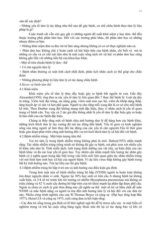 74
nào để xác định?
- Những yếu tố tâm lý tác động nhƣ thế nào để gây bệnh, cơ chế chữa bênh theo tâm lý liệu
pháp là gì?
Cuộc tranh cãi vẫn còn gay gắt vì những ngƣời đề xuất khái niệm y học tâm- thể đều
thuộc trƣờng phái phân tâm học. Đối với các trƣờng phái khác, thì phân tâm học có những
nhƣợc điểm cơ bản:
+ Những khái niệm đƣa ra đúc rút từ lâm sàng nhƣng không có cơ sở thực nghiệm nào cả.
+ Phân tâm học không chú ý hoàn cảnh xã hội hiện hữu của bệnh nhân, chỉ biết và mô tả
những cơ cấu và cơ chế nội tâm nhƣ là một cuộc sống tách rời xã hội và phân tâm học cũng
không gắn liền với những tiến bộ của khoa học khác.
- Một số tiêu chuẩn bệnh lý tâm - thể
+ Có căn nguyên tâm lý
+ Bệnh nhân thƣờng có một tính cách nhất định, phân tích nhân cách có thể giúp cho chẩn
đoán.
+ Những phƣơng pháp trị liệu tâm lý có tác dụng chữa bệnh.
4.Stress và bệnh tâm thể
4.1.Khái niệm
Khái niệm yếu tố tâm lý thúc đẩy hoặc gây ra bệnh bắt nguồn từ xƣa. Gần đây
Alexander(1950): ông đƣa ra các yếu tố tâm lý liên quan đến 7 thực thể bệnh lý: Loét dạ dày
tá tràng, Viêm loét đại tràng, ƣu năng giáp, viêm ruột non cục bộ, viêm đa khớp dạng thấp,
tăng huyết áp vô căn và hen phế quản. Ngƣời ta cho rằng mỗi xung đột là cơ sở cho mỗi bệnh
kể trên. Theo Dunbar xung đột không mang tính đặc hiệu, thay vì nhân cách là yếu tố quan
trọng về bệnh căn. Tuy vậy cả 2 tác giả đều thống nhất là yếu tố tâm lý đặc hiệu gây ra hoặc
là bản chất của các bệnh đặc hiệu.
Chúng ta thấy rằng một số bệnh chịu ảnh hƣởng tâm lý dễ dàng hơn các bệnh khác,
những kích thích tâm lý tùy cƣờng độ mà tác động đến bệnh. Yếu tố gien và kinh nghiệm
sống của từng ngƣời sẽ làm thay đổi tác động của các yếu tố căn nguyên.Yếu tố thời gian
hoặc giai đoạn phát triển cũng ảnh hƣởng đến vai trò kích thích tâm lý xã hội đối với bệnh.
4.2.Bệnh nhiễm trùng : Một hiện tƣợng tâm thể.
Vai trò tâm lý trong bệnh nhiễm trùng không phải là mới. Dubos(1955) nhấn mạnh
rằng: Tác nhân nhiễm trùng riêng mình nó không đủ gây ra bệnh, mà phải xem xét nhiều yếu
tố khác nữa nhƣ là: Tính miễn dịch, tình trạng dinh dƣỡng của vật chủ, sự hiện diện của các
bệnh khác và đủ các loại yếu tố gien học. Tuy nhiên cần nhấn mạnh liều lƣợng tác nhân gây
bệnh có ý nghĩa quan trọng đặc biệt trong việc hiểu mối liên quan giữa tác nhân nhiễm trùng
với mô hình tâm sinh học xã hội của ngƣời bệnh. Ví dụ liều virus thấp không gây bệnh trong
bất kỳ tình huống nào. Trái lại liều cao thì gây bệnh.
4.3.Bệnh nhiễm trùng hô hấp ở trẻ em và ảnh hƣởng của điều kiện gia đình.
Trong hơn một nửa số bệnh nhiễm trùng hô hấp (NTHH) ngƣời ta hoàn toàn không
tìm đƣợc nguyên nhân vi sinh. Ngƣợc lại 30% học sinh có liên cầu A nhƣng bệnh lại không
xuất hiện, và 3/4 số trẻ trƣớc khi tới trƣờng có nhiễm Mycoplasma pneumoniae mà không có
triệu chứng và 42 % nuôi cấy đƣờng hô hấp trên của trẻ khỏe mạnh lại phân lập đƣợc phế cầu.
Ngoài ra chƣa có cách lý giải thỏa đáng nào cắt nghĩa sự thể một số trẻ có bẩm chất dễ mắc
NTHH và mắc bệnh nặng và ngƣời ta tìm đến ảnh hƣởng tâm lý xã hội đối với các đứa trẻ
này. Nhiều công trình nghiên cứu của W.Thomas Boyce và cộng sự (Đại học tổng hợp Bắc
1977), Heisel J.S và cộng sự 1973, cuối cùng đƣa ra kết luận rằng:
- Các đứa trẻ sống trong gia đình có lề thói nghiệt ngã thì dễ bị stress nếu xảy ra một biến cố
nghiêm trọng và trái lại cuộc sống hàng ngày thoải mái thì lại có tác dụng bảo vệ khi có
 