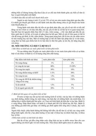 75
những biến cố khủng hoảng tiếp theo.Liệu có cơ chế nào hình thành giữa các biến cố tâm lý
học và quá trình phát sinh bệnh.
4.4 Bệnh đau đầu tái diễn tuổi thanh thiếu niên
Ngƣời ta ƣớc lƣợng ở tuổi 15 có tới 75% số trẻ em sớm muộn cũng phải qua đau đầu.
Có nhiều giả thuyết giải thích cơ chế bệnh sinh đau đầu nhƣng chƣa có giả thuyết nào hoàn
toàn thuyết phục cả .
Trong bệnh sinh nhức đầu thì tiền sử gia đình nhức đầu, các yếu tố nội tiết và tiết chế
đóng vai trò ít hơn so với đau nữa đầu, mà các yếu tố tâm lý xã hội lại tỏ ra quan trọng hơn.
Sau khi loại trừ nguyên nhân thực thể ( U não, viêm xoang, ...) thì việc đánh giá đầy đủ các
khía cạnh tâm lý xã hội, sẽ là một cố gắng đem lại kết quả. Một số yếu tố liên quan có thể là
vấn đề trong gia đình, lo hãi, trầm nhƣợc...Song quan trọng hơn vẫn là tìm các tác nhân stress
từ môi trƣờng hay nội tâm. Một số trƣờng hợp có thể chỉ định liệu pháp tâm lý và tân dƣợc,
song đem lại hiệu quả nhiều hơn là trị liệu tâm lý nhƣ thƣ giãn, tự ám thị, kỹ năng ứng phó
với stress.
III. MÔI TRƢỜNG XÃ HỘI VÀ BỆNH LÝ
1.Sức khỏe và bệnh tật các nước phát triển và kém phát triển
Từ sau những năm 50 giữa các nƣớc phát triển và các nƣớc kém phát triển có sự khác
biệt về sức khỏe và bệnh lý về số lƣợng cũng nhƣ chất lƣợng.
Đặc điểm tình hình sức khỏe nƣớc phát triển kém phát triển
Tử vong chung 1% 2%
tử vong do tai nạn 80% 15-20%
Tử vong tim mạch 50% 10%
Tử vong nhiểm trùng và KST 1-3% 30%
Tử vong trẻ em <2% >6%
Tử vong do SD D & nhiểm trùng
/ tổng số tử vong
<10% >50%
Tỷ lệ sinh đẻ <2% 5%
Tỷ lệ ngƣời già trên 60 20% 5%
2. Bệnh tật liên quan với sự phát triển xã hội
Ở nƣớc ta hiện nay tồn tại hai môi trƣờng kinh tế xã hội, vừa lạc hậu với những bệnh
suy dinh dƣỡng, nhiễm trùng, ký sinh trùng, vừa hiện đại với những bệnh văn minh khác. Có
những khu ở nhiều thành phố bao gồm cả 2 loại mô hình bệnh tật hiện đại và lạc hậu. Bệnh lý
ở vùng Đồng Tháp Mƣời khác với bệnh lý ở thành phố Hồ Chí Minh hay Hà Nội...Bệnh lý
của những gia đình khá giả khác với những gia đình nghèo khổ sống khu ổ chuộc, dọc rạch
nƣớc.
Ngƣời thầy thuốc chữa bệnh không thể không biết đến vấn đề tâm lý xã hội của vùng mình
đang hành nghề, tiến bộ y học phải hƣớng về hai mặt về khoa học tự nhiên hiện đại, và khoa
học xã hội.
3.Điều kiện xã hội và tình hình sức khỏe
Đại đa số học giả đều công nhận cuộc sống hiện tại tạo ra nhiều stress làm cho con
ngƣời không còn thích nghi với môi trƣờng nữa. Theo Selye định nghĩa stress là phản ứng
 