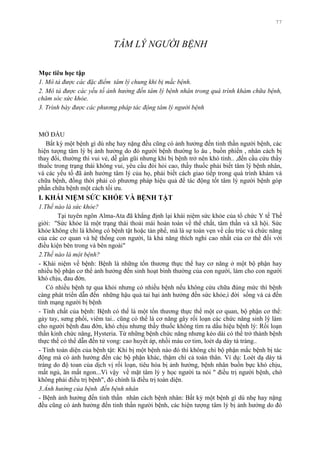 77
TÂM LÝ NGƯỜI BỆNH
Mục tiêu học tập
1. Mô tả được các đặc điểm tâm lý chung khi bị mắc bệnh.
2. Mô tả được các yếu tố ảnh hưởng đến tâm lý bệnh nhân trong quá trình khám chữa bệnh,
chăm sóc sức khỏe.
3. Trình bày được các phương pháp tác động tâm lý người bệnh
MỞ ĐẦU
Bất kỳ một bệnh gì dù nhẹ hay nặng đều cũng có ảnh hƣởng đến tinh thần ngƣời bệnh, các
hiện tƣợng tâm lý bị ảnh hƣởng do đó ngƣời bệnh thƣờng lo âu , buồn phiền , nhân cách bị
thay đổi, thƣờng thì vui vẻ, dễ gần gũi nhƣng khi bị bệnh trở nên khó tính.. ,đến cầu cứu thầy
thuốc trong trạng thái không vui, yêu cầu đòi hỏi cao, thầy thuốc phải biết tâm lý bệnh nhân,
và các yếu tố đã ảnh hƣởng tâm lý của họ, phải biết cách giao tiếp trong quá trình khám và
chữa bệnh, đồng thời phải có phƣơng pháp hiệu quả để tác động tốt tâm lý ngƣời bệnh góp
phần chữa bệnh một cách tối ƣu.
I. KHÁI NIỆM SỨC KHỎE VÀ BỆNH TẬT
1.Thế nào là sức khỏe?
Tại tuyên ngôn Alma-Ata đã khẳng định lại khái niệm sức khỏe của tổ chức Y tế Thế
giới: "Sức khỏe là một trạng thái thoải mái hoàn toàn về thể chất, tâm thần và xã hội. Sức
khỏe không chỉ là không có bệnh tật hoặc tàn phế, mà là sự toàn vẹn về cấu trúc và chức năng
của các cơ quan và hệ thống con ngƣời, là khả năng thích nghi cao nhất của cơ thể đối với
điều kiện bên trong và bên ngoài"
2.Thế nào là một bệnh?
- Khái niệm về bệnh: Bệnh là những tổn thƣơng thực thể hay cơ năng ở một bộ phận hay
nhiều bộ phận cơ thể ảnh hƣởng đến sinh hoạt bình thƣờng của con ngƣời, làm cho con ngƣời
khó chịu, đau đớn.
Có nhiều bệnh tự qua khỏi nhƣng có nhiều bệnh nếu không cứu chữa đúng mức thì bệnh
càng phát triển dẫn đến những hậu quả tai hại ảnh hƣởng đến sức khỏe,í đời sống và cả đến
tính mạng ngƣời bị bệnh
- Tính chất của bệnh: Bệnh có thể là một tổn thƣơng thực thể một cơ quan, bộ phận cơ thể:
gảy tay, sƣng phổi, viêm tai.. cũng có thể là cơ năng gây rối loạn các chức năng sinh lý làm
cho ngƣời bệnh đau đớn, khó chịu nhƣng thầy thuốc không tìm ra dấu hiệu bệnh lý: Rối loạn
thần kinh chức năng, Hysteria. Từ những bệnh chức năng nhƣng kéo dài có thể trở thành bệnh
thực thể có thể dẫn đến tử vong: cao huyết áp, nhồi máu cơ tim, loét dạ dày tá tràng..
- Tính toàn diện của bệnh tật: Khi bị một bệnh nào đó thì không chỉ bộ phận mắc bệnh bị tác
động mà có ảnh hƣởng đến các bộ phận khác, thậm chí cả toàn thân. Ví dụ: Loét dạ dày tá
tràng do độ toan của dịch vị rối loạn, tiêu hóa bị ảnh hƣởng, bệnh nhân buồn bực khó chịu,
mất ngủ, ăn mất ngon...Vì vậy về mặt tâm lý y học ngƣời ta nói " điều trị ngƣời bệnh, chớ
không phải điều trị bệnh", đó chính là điều trị toàn diện.
3.Ảnh hưởng của bệnh đến bệnh nhân
- Bệnh ảnh hƣởng đến tinh thần nhân cách bệnh nhân: Bất kỳ một bệnh gì dù nhẹ hay nặng
đều cũng có ảnh hƣởng đến tinh thần ngƣời bệnh, các hiện tƣợng tâm lý bị ảnh hƣởng do đó
 