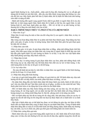 78
ngƣời bệnh thƣờng lo âu , buồn phiền , nhân cách bị thay đổi, thƣờng thì vui vẻ, dễ gần gũi
nhƣng khi bị bệnh trở nên khó tính.. ,đến cầu cứu thầy thuốc trong trạng thái không vui, yêu
cầu đòi hỏi cao, thầy thuốc phải biết tâm lý bệnh nhân, khi bị bệnh thì thần kinh ảnh hƣởng
sớm nhất và nặng nề nhất.
- Bệnh ảnh hƣởng đến ngƣời xung quanh:Trƣớc nhất là gia đình và ngƣời thân rất lo âu cho
bệnh tật và tính mạng ngƣời thân, bệnh nhân thì lo bệnh có thể lây cho ngƣời thân ,lo ảnh
hƣởng kinh tế, sinh hoạt, hạnh phúc gia đình,.... Đối với xã hội có sự ảnh hƣởng xã hội,
thƣơng tiếc lo lắng cho một thành viên của xã hội
II.QUÁ TRÌNH NHẬN THỨC VÀ PHẢN ỨNG CỦA BỆNH NHÂN
1. Nhận thức là gì?
Nhận thức là một trong ba mặt cơ bản của đời sống tâm lý con ngƣời ( nhận thức, tƣ duy và
hành động)
Đặc trƣng của hoạt động nhận thức là sự phản ánh hiện thực khách quan. Hoạt động này bao
gồm :cảm giác, tri giác, tƣ duy và tƣởng tƣợng. Quá trình nhận thức gồm hai giai đoạn quan
hệ chặt chẽ với nhau:
1.1.Nhận thức cảm tính
Gồm có cảm giác và tri giác, là giai đoạn nhận thức sơ đẳng, phản ánh những thuộc tính bên
ngoài, biểu hiện quan trọng của nhận thức này trong tâm lý ngƣời bệnh là thiết lập cảm tình
ban đầu giữa ngƣời bệnh với môi trƣờng tự nhiên và xã hội, ví dụ: khi vào viện bệnh nhân
thấy bệnh phòng sạch đẹp, thầy thuốc niềm nở...
1.2. Nhận thức lý tính
Gồm có tƣ duy và tƣởng tƣợng là giai đoạn nhận thức cao hơn, phản ánh những thuộc tính
bên trong của sự vật, nhận thức này thể hiện đƣợc bản chất của sự vật và hiện tƣợng, ví dụ:
chất lƣợng điều trị tốt, bác sỹ rất giỏi và rất tốt bụng.
2.Các loại nhận thức
Do mức độ bệnh tật mà tâm lý, tinh thần và nhận thức của ngƣời bệnh có khi bình thƣờng,
có khi bị rối loạn. Có 4 loại chính:
2.1.Nhận thức đứng đắn bình thƣờng
- Loại này có quá trình hƣng phấn cân bằng với quá trình ức chế. Số bệnh nhân này chịu ảnh
hƣởng rất tốt đối với thầy thuốc của mình, phân biệt đƣợc cái đúng , cái sai.
- Do nhận thức đúng đắn nên bệnh nhân nhận biết đƣợc bệnh của mình, bệnh sẽ tiến triển ra
sao? cần cứu chữa thế nào? bản thân mình nên tự cố gắng , tự điều trị cho mình thế nào? thầy
thuốc phải luôn luôn có tác động tâm lý tạo niềm tin cho bệnh nhân.
- Đối với bệnh nhân này thầy thuốc không nên hứa suông, nói sao làm vậy, lời nói phải có
trọng lƣợng, đi vào lòng ngƣời, nói sai phải sửa kịp thời cho bệnh nhân yên lòng, không bị
hoang mang lo sợ, chứng minh bằng thực tế, thái độ , phong cách và tài năng của mình.
- Đối với bệnh nhân này khi đã tin tƣởng thì rất vững chắc, khó phá đƣợc niềm tin của họ và
ngƣợc lại nếu để mất lòng tin thì cũng khó mà lâyú lại đƣợc thậm chí có định kiến và xa lánh
thầy thuốc.
- Đặc biệt ở bệnh nhân này có thể phát huy đƣợc vai trò thông tin giáo dục sức khỏe từ thầy
thuốc đến các bệnh nhân khác củng cố đƣợc lòng tin của bệnh nhân khác .Trong số bệnh nhân
nhận thức đứng đắn có một số có kiểu thần kinh cân bằng nhƣng chậm, bệnh nhân này thƣờng
hay cân nhắc, suy tƣ có chiều sâu, phải qua thời gian mới khẳng định cho mình niềm tin.
2.2.Nhận thức cƣờng điệu quá mức
- Bệnh nhân kiểu này có quá trình hƣng phấn mạnh hơn ức chế, bệnh nhân dễ bị kích thích,
nhạy cảm với đau cho nên thƣờng la lối om sòm dù chỉ đau nhẹ, nghiêm trọng hóa vấn đề sức
 