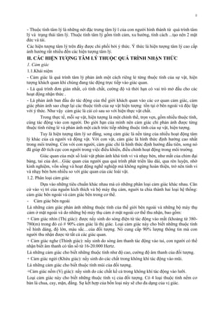 8
- Thuộc tính tâm lý là những nét đặc trƣng tâm lý ï của con ngƣời hình thành từ quá trình tâm
lý và trạng thái tâm lý. Thuộc tính tâm lý gồm tình cảm, xu hƣớng, tính cách ...tạo nên 2 mặt
đức và tài.
Các hiện tƣợng tâm lý trên đây đƣợc chi phối bởi ý thức. Ý thức là hiện tƣợng tâm lý cao cấp
ảnh hƣởng rất nhiều đến các hiện tƣợng tâm lý.
II. CÁC HIỆN TƢỢNG TÂM LÝ THUỘC QUÁ TRÌNH NHẬN THỨC
1. Cảm giác
1.1.Khái niệm
- Cảm giác là quá trình tâm lý phản ánh một cách riêng lẻ từng thuộc tính của sự vật, hiện
tƣợng khách quan khi chúng đang tác động trực tiếp vào giác quan.
- Là quá trình đơn giản nhất, có tính chất, cƣờng độ và thời hạn có vai trò mở đầu cho các
hoạt động nhận thức .
- Là phản ánh ban đầu do tác động của thế giới khách quan vào các cơ quan cảm giác, cảm
giác phản ảnh sao chụp lại các thuộc tính của sự vật hiện tƣợng tồn tại ở bên ngoài và độc lập
với ý thức. Nhƣ vậy cảm giác là cái có sau so với hiện thực vật chất.
Trong thực tế, mỗi sự vật, hiện tƣợng là một chỉnh thể, trọn vẹn, gồm nhiều thuộc tính,
cùng tác động vào con ngƣời. Do giới hạn của mình nên cảm giác chỉ phản ánh đƣợc từng
thuộc tính riêng lẻ và phản ánh một cách trức tiếp những thuộc tính của sự vật, hiện tƣợng.
Tuy là hiện tƣợng tâm lý sơ đẳng, song cảm giác là nền tảng của nhiều hoạt động tâm
lý khác của cả ngƣời và động vật. Với con vật, cảm giác là hình thức định hƣớng cao nhất
trong môi trƣờng. Còn với con ngƣời, cảm giác chỉ là hình thức định hƣớng đầu tiên, song nó
đã giúp đỡ tích cực con ngƣời trong việc điều khiển, điều chỉnh hoạt động trong môi trƣờng.
Giác quan của một số loài vật phản ánh khá tinh vi và nhạy bén, nhƣ mắt của chim đại
bàng, tai của dơi…Giác quan của ngƣời qua quá trình phát triển lâu dài, qua rèn luyện, nhờ
kinh nghiệm, vốn sống và hoạt động nghề nghiệp mà không ngừng hoàn thiện, trở nên tinh vi
và nhạy bén hơn nhiều so với giác quan của các loài vật.
1.2. Phân loại cảm giác
Dựa vào những tiêu chuẩn khác nhau mà có những phân loại cảm giác khác nhau. Căn
cứ vào vị trí của nguồn kích thích và bộ máy thụ cảm, nguời ta chia thành hai loại hệ thống:
cảm giác bên ngoài và cảm giác bên trong cơ thể.
- Cảm giác bên ngoài
Là những cảm giác phản ánh những thuộc tính của thế giới bên ngoài và những bộ máy thụ
cảm ở mặt ngoài và do những bộ máy thụ cảm ở mặt ngoài cơ thể thu nhận, bao gồm:
+ Cảm giác nhìn (Thị giác): đƣợc nẩy sinh do sóng điện từ tác động vào mắt (khoảng từ 380-
780(m) trong đó có # 90% cảm giác là thị giác. Loại cảm giác này cho biết những thuộc tính
về hình dáng, độ lớn, màu sắc…của đối tƣợng. Nó cung cấp 90% lƣợng thông tin mà con
ngƣời thu nhận đƣợc từ tất cả các giác quan.
+ Cảm giác nghe (Thính giác): nẩy sinh do sóng âm thanh tác động vào tai, con ngƣời có thể
nhận biết âm thanh có tần số từ 16-20.000 Hertz.
Là những cảm giác cho biết những thuộc tính nhƣ độ cao, cƣờng độ âm thanh của đối tƣợng.
+ Cảm giác ngửi (Khứu giác): nẩy sinh do các chất trong không khí tác động vào mũi.
Là những cảm giác cho biết thuộc tính mùi của đối tƣợng.
+Cảm giác nếm (Vị giác): nẩy sinh do các chất kể cả trong không khí tác động vào lƣỡi.
Loại cảm giác này cho biết những thuộc tính vị của đối tƣợng. Có 4 loại thuộc tính nếm cơ
bản là chua, cay, mặn, đắng. Sự kết hợp của bốn loại này sẽ cho đa dạng của vị giác.
 