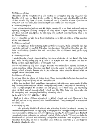 80
3.2.Phản ứng nội tâm
Bệnh nhân tiếp thu có nghiên cứu ý kiến của bác sỹ, không phản ứng lung tung, phát biểu
đúng lúc, có tổ chức, khi đã có ý kiến có nhận xét thì khó thay đổi, trầm lặng khó tính. Đối
với loại này nếu thầy thuốc có uy tín, tác động tốt tâm lý bệnh nhân sẽ đƣợc bệnh nhân tin
tƣởng một cách chắc chắn , nếu sai sót với bệnh nhân sẽ khó khôi phục lòng tin
3.3.Phản ứng bàng quan
Ngƣời bệnh coi thƣờng bệnh tật, mặc kệ tới đâu hay đó, thờ ơ với tất cả, thầy thuốc nói sao
nghe vậy không phản đối cũng không quá sốt sắng, họ cho là bệnh không quan trọng rồi sẽ
khỏi do đó mất cảnh giác, bệnh có thể trầm trọng hơn, loại bệnh nhân này thƣờng ít kêu la mà
âm thầm chịu đựng.
Đối với bệnh nhân này cần chú ý động viên thƣờng xuyên để bệnh nhân có ý thức quan tâm
tới sức khỏe của mình
3.4.Phản ứng nghi ngờ
Luôn luôn nghi ngờ, thiếu tin tƣởng, nghi ngờ thầy không giỏi, thuốc không tốt, nghi ngờ
chẩn đoán, nghi ngờ kết quả XQ, XN...chạy chữa lung tung. Đối với loại bệnh nhân này thầy
thuốc cần nêu những bệnh nhân điển hình chẩn đoán và điều trị có kết quả tốt để gây ấn tƣợng
mạnh mẽ.
3.5.Phản ứng tiêu cực
Luôn lo lắng cho bệnh tật của mình không chữa đƣợc, sẽ tàn phế, sẽ chết. Dù có thầy thuốc
giỏi , thuốc tốt cũng chẳng giúp ích gì, nhất là khi bị bệnh mãn tính khó chữa khỏi nhƣ đái
đƣờng, suy tim, ngƣời bệnh luôn có tƣ tƣởng chờ chết.
Đối với bệnh nhân này thầy thuốc cần giải thích cho bệnh nhân hiểu về bệnh tật của mình, và
chứng minh bằng những bệnh nhân mắc bệnh tƣơng tự nhƣng vẫn sống và sinh hoạt bình
thƣờng, một số bệnh gây đau đớn nhƣ K... thì chữa triệu chứng, giảm đau kịp thời sẽ có tác
động rất tốt đến tâm lý bệnh nhân
3.6.Phản ứng hốt hoảng
Dù chỉ mắc bệnh nhẹ nhƣng hốt hoảng, lo sợ. Thông thƣờng thầy thuốc phải dùng thuốc an
thần nếu giải pháp tâm lý bằng lời nói không hiệu quả.
g. Phản ứng phá hoại: Bệnh nhân không thỏa mãn mọi cái với ngƣời xung quanh, dễ phản
ứng, có những hành động tiêu cực nhƣ không chịu uống thuốc, không chịu để nhân viên y tế
chăm sóc, thậm chí phản đối với nhân viên y tế, gây gổ, cãi vã hành hung. Loại này thƣờng
gặp ở các bệnh nhân có nhân cách bệnh lý, bệnh tâm thần. Thầy thuốc phải thƣơng yêu giúp
đỡ, nhƣng cũng phải cƣơng quyết với những hành động sai trái.
IV.TÂM LÝ CHUNG KHI MẮC BỆNH
Bệnh tật là một sự cố không ai muốn vì vậy khi có bệnh tật mọi ngƣời đều có sự lo lắng
nhất định, mức độ lo lắng phụ thuộc vào tính chất của bệnh. Thông thƣờng mối lo xoay quanh
các vấn đề sau:
1.Bệnh nặng hay nhẹ
Nếu bệnh nhẹ thì nổi lo tất nhiên ít, nếu bệnh nặng, ác tính, khả năng tử vong cao, thì
tất nhiên lo lắng nhiều thậm chí tuyệt vọng. Nhƣng bệnh nhân không phải là ngƣời am hiểu về
chuyên môn nên họ không phân biệt đƣợc bệnh nặng hay nhẹ. Vả lại trong thời gian đầu bệnh
chƣa xác định đƣợc chẩn đoán, thì không có cơ sở để tiên lƣợng bệnh. Với tâm trạng lo âu sẵn
dù thầy thuốc có giải thích bệnh nhân cũng không thể tin hoàn toàn, chính trong hoàn cảnh đó
bệnh nhân thƣờng hay tìm hiểu ở bệnh nhân khác, dò hỏi các nhân viên y tế khác hoặc tìm
đọc các tài liệu chuyên môn.
 