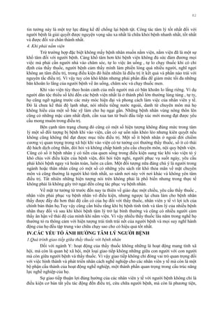 82
tin tƣởng này là một trợ lực đáng kể để chống lại bệnh tật. Công tác tâm lý tốt nhất đối với
ngƣời bệnh là giải quyết đƣợc nguyện vọng sâu xa nhất là chữa khỏi bệnh nhanh nhất, tốt nhất
và đƣợc đối xử chân thành nhất.
4. Khi phải nằm viện
Trừ trƣờng hợp đặc biệt không mấy bệnh nhân muốn nằm viện, nằm viện đã là một sự
khổ tâm đối với ngƣời bệnh. Càng khổ tâm hơn khi bệnh viện không đủ sức đảm đƣơng mọi
việc mà phải cần ngƣời nhà vào chăm sóc, tự lo việc ăn uống , tự lo chạy thuốc khi có chỉ
định của thầy thuốc, ngƣời bệnh cảm thấy mình làm phiền lòng quá nhiều ngƣời, nghĩ ngợi
không an tâm điều trị, trong điều kiện đó hiển nhiên là điều trị ít kết quả và phần nào trái với
nguyên tắc điều trị. Vì vậy tuy còn khó khăn nhƣng phải phấn đấu để giảm mức tối đa những
băn khoăn lo lắng của ngƣời bệnh về ăn uống, chăm sóc và chạy thuốc men.
Khi vào viện tùy theo hoàn cảnh của mỗi ngƣời mà có băn khoăn lo lắng riêng. Ví dụ
ngƣời dân tộc thiểu số khi đến các bệnh viện nhất là ở thành phố lớn thƣờng lúng túng , tự ty,
họ cũng ngỡ ngàng trƣớc các máy móc hiện đại và phong cách làm việc của nhân viên y tế.
Đó là chƣa kể thái độ lạnh nhạt, nói nhiều tiếng nƣớc ngoài, danh từ chuyên môn mà họ
không hiểu của một số bác sỹ làm cho họ ngại gần. Những bệnh nhân vùng nông thôn lên
cũng có những mặc cảm nhất định, cần xua tan từ buổi đầu tiếp xúc mới mong đạt đƣợc yêu
cầu mong muốn trong điều trị.
Bên cạnh tâm trạng chung đó cũng có một số hiện tƣợng không đúng mức trong tâm
lý một số đối tƣợng bị bệnh khi vào viện, cần có sự uốn nắn khéo léo nhƣng kiên quyết nếu
không cũng không thể đạt đƣợc mục tiêu điều trị. Một số ít bệnh nhân ở ngoài đời chiếm
cƣơng vị quan trọng trong xã hội khi vào viện có tƣ tƣởng coi thƣờng thầy thuốc, số ít có thái
độ hách dịch công thần, đòi hỏi và không chấp hành yêu cầu chuyên môn, nội quy bệnh viện.
Cũng có số ít bệnh nhân ỷ có tiền của quen sống trong điều kiện sung túc khi vào viện tỏ ý
khó chịu với điều kiện của bệnh viện, đòi hỏi tiện nghi, ngƣời phục vụ suốt ngày, yêu cầu
phải khỏi bệnh ngay và hoàn toàn, luôn ca cẩm. Một đối tƣợng nữa đáng chú ý là ngƣời trong
ngành hoặc thân nhân cũng có một số có những yêu sách rất khó thỏa mãn về mặt chuyên
môn và cũng thƣờng là ngƣời khó tính nhất, so sánh nơi này với nơi khác và không yên tâm
điều trị. Tất nhiên những hiện tƣợng nói trên không phải là phổ biến nhƣng trong thực tế
không phải là không gây trở ngại đến công tác phục vụ bệnh nhân.
Về mặt tƣ tƣởng từ trƣớc đến nay ta thiên về giáo dục một chiều, yêu cầu thầy thuốc ,
nhân viên phải phục vụ bệnh nhân vô điều kiện, nhƣng ngƣợc lại chƣa làm cho bệnh nhân
thấy đƣợc đầy đủ hơn thái độ cần có của họ đối với thầy thuốc, nhân viên y tế vì lợi ích của
chính bản thân họ.Tuy vậy cũng cần hiểu rằng khi bị bệnh tính tình và tâm lý của nhiều bệnh
nhân thay đổi và sau khi khỏi bệnh tâm lý trở lại bình thƣờng và cũng có nhiều ngƣời cảm
thấy ân hận về thái độ của mình khi nằm viện. Vì vậy nhiều thầy thuốc lâu năm trong nghề họ
thƣờng tỏ ra thông cảm với hiện tƣợng trái tính trái nết của ngƣời bệnh và mọi suy nghĩ hành
động của họ đều tập trung vào chữa chạy sao cho có hiệu quả tốt nhất.
IV.CÁC YẾU TỐ ẢNH HƢỞNG TÂM LÝ NGƢỜI BỆNH
1.Quá trình giao tiếp giữa thầy thuốc với bệnh nhân
Đối với ngành Y: hoạt động của thầy thuốc không những là hoạt động mang tính xã
hội, mà còn là quan hệ xã hội, một loại giao tiếp không những giữa con ngƣời với con ngƣời
mà còn giữa ngƣời bệnh và thầy thuốc. Vì vậy giao tiếp không chỉ đóng vai trò quan trọng đối
với việc hình thành và phát triển nhân cách nghề nghiệp cho các nhân viên y tế mà còn là một
bộ phận cấu thành của hoạt động nghề nghiệp, một thành phần quan trọng trong cấu trúc năng
lực nghề nghiệp của họ.
Sự giao tiếp thuận lợi đúng hƣớng của các nhân viên y tế với ngƣời bệnh không chỉ là
điều kiện cơ bản tất yếu tác động đến điều trị, cứu chữa ngƣời bệnh, mà còn là phƣơng tiện,
 