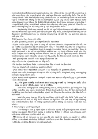 83
phƣơng thức thực hiện mục đích của hoạt động này. Chính vì vậy cũng có thể coi giao tiếp là
một trong những yếu tố quyết định hiệu quả hoạt động của ngƣời thầy thuốc. Tác giả DI
Pisarep đã nói :" thái độ tế nhị nhẹ nhàng và sâu sắc của các nhân viên y tế đối với bệnh nhân,
việc từ bỏ hoàn toàn những cái làm tổn thƣơng tâm lý, đến lòng tin của ngƣời bệnh có một ý
nghĩa rất quan trọng. Nếu có thể dự kiến hết các sắc thái tâm lý trong mối quan hệ giữa Bác sỹ
và ngƣời bệnh, giữa y tá với bệnh nhân thì điều này cũng nằm trong quá trình tiến triển của
bệnh, ít ra cũng đóng vai trò không kém gì việc dùng các loại thuốc".
Sự giao tiếp thành công hay thất bại đối với ngƣời bệnh nhằm mục đích khám và chữa
bệnh tùy thuộc vào nghệ thuật giao tiếp của ngƣời thầy thuốc, đòi hỏi phải nắm vững và vận
dụng đƣợc các kiểu giao tiếp, các phƣơng tiện giao tiếp và tuân thủ các giai đoạn của quá
trình giao tiếp .
2.Mối quan hệ thầy thuốc bệnh nhân
2.1.Tầm quan trọng của mối quan hệ thầy thuốc- bệnh nhân
- Nghĩa vụ của ngƣời thầy thuốc là trong bất kỳ hoàn cảnh nào cũng đem hết hiểu biết, sức
lực và khả năng của mình để cứu chữa ngƣời bệnh, vì bệnh nhân cũng nhƣ bất kỳ ngƣời nào
cũng đều có ý niệm về ngƣời thầy thuốc là cao cả , trong sáng. Cao cả của ngƣời thầy thuốc là
ở chổ quên mình vì lợi ích của ngƣời bệnh, vì khoa học, xây dựng mối quan hệ tốt giữa thầy
thuốc và bệnh nhân là không để đánh mất đức tính cao quý của ngƣời thầy thuốc, đó là đức
tính thƣơng yêu ngƣời bệnh nhƣ anh em ruột thịt, coi họ đau đớn nhƣ chính mình đau đớn
- Mối quan hệ bệnh nhân tốt có tác dụng điều trị bệnh tốt:
+Tạo niềm tin cho bệnh nhân đối với thầy thuốc
+Có tác dụng tâm lý của thuốc và phƣơng pháp điều trị ngoài tác dụng thật
+Hợp tác tốt của bệnh nhân trong quá trình điều trị
- Quan hệ thầy thuốc bệnh nhân không tốt có tác dụng xấu đến quá trình điều trị.
+Bệnh nhân thiếu tin tƣởng do đó mặc dù điều trị đúng thuốc, đúng bệnh, đúng phƣơng pháp
nhƣng tác dụng điều trị giảm.
+Quan hệ thầy thuốc bệnh nhân không tốt sẽ phát sinh bệnh do thầy thuốc gây ra, gọi là bệnh
y sinh ( Iatrogenia)
2.2. Mối quan hệ thầy thuốc bệnh nhân đang bị cơ chế thị trƣờng chi phối, kể cả
trong các cơ sở y tế nhà nƣớc và y tế tƣ nhân.
Kinh tế thị trƣờng tạo nên sự tăng trƣởng kinh tế, nhƣng mặt khác gây ra sự phân tầng
xã hội, phân hóa giàu nghèo, làm thế nào để thầy thuốc giữ đƣợc thái độ" điều trị theo bệnh
chứ không phải theo bệnh nhân giàu hay nghèo" khi đồng tiền đƣợc đặt ra giữa thầy thuốc và
bệnh nhân.
Một hiện tƣợng làm suy đồi y đức tuy không phải là phổ biến đó là :'' phí ngầm" để
đƣợc chăm sóc tốt hơn, có thầy thuốc niềm nở với ngƣời có tiền, lạnh nhạt với ngƣời không
tiền, có thầy thuốc kê đơn với những loại thuốc đắt tiền không cần thiết để kiếm tiền hoa
hồng....
3. Môi trường và tâm lý người bệnh
Môi trƣờng và tâm lý ngƣời bệnh là mối quan hệ mật thiết giữa ngƣời bệnh với môi
trƣờng xung quanh. Tâm lý môi trƣờng là những vấn đề tâm lý về hoàn cảnh sống của ngƣời
bệnh trong môi truờng tự nhiên và xã hội.
- Môi trƣờng xã hội bao gồm các mối quan hệ giữa ngƣời và ngƣời, con ngƣời với xã hội.
Những yếu tố này có ảnh hƣởng rất lớn tới cơ thể con ngƣời, làm thay đổi trạng thái tâm
lý, khí sắc, sức khỏe, đặc điểm tiến triển của bệnh.
 