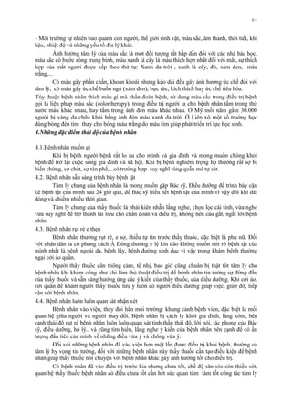 84
- Môi trƣờng tự nhiên bao quanh con ngƣời, thế giới sinh vật, màu sắc, âm thanh, thời tiết, khí
hậu, nhiệt độ và những yếu tố địa lý khác.
Ảnh hƣởng tâm lý của màu sắc là một đối tƣợng rất hấp dẫn đối với các nhà bác học,
màu sắc có bƣớc sóng trung bình, màu xanh lá cây là màu thích hợp nhất đối với mắt, sự thích
hợp của mắt ngƣời đƣợc xếp theo thứ tự: Xanh da trời , xanh lá cây, đỏ, xám đen, màu
trắng,...
Có màu gây phấn chấn, khoan khoái nhƣng kéo dài đều gây ảnh hƣởng ức chế đối với
tâm lý, có màu gây ức chế buồn ngủ (xám đen), bực tức, kích thích hay ức chế tiêu hóa.
Tùy thuộc bệnh nhân thích màu gì mà chẩn đoán bệnh, sử dụng màu sắc trong điều trị bệnh
gọi là liệu pháp màu sắc (colortherapy), trong điều trị ngƣời ta cho bệnh nhân tắm trong thứ
nƣớc màu khác nhau, hay tắm trong ánh đèn màu khác nhau. Ở Mỹ mỗi năm gầìn 30.000
ngƣời bị vàng da chữa khỏi bằng ánh đèn màu xanh da trời. Ở Liên xô một số truờng học
dùng bóng đèn tím thay cho bóng màu trắng do màu tím giúp phát triển trí lực học sinh.
4.Những đặc điểm thái độ của bệnh nhân
4.1.Bệnh nhân muốn gì
Khi bị bệnh ngƣời bệnh rất lo âu cho mình và gia đình và mong muốn chóng khỏi
bệnh để trở lại cuộc sống gia đình và xã hội. Khi bị bệnh nghiêm trọng họ thƣờng rất sợ bị
biến chứng, sợ chết, sợ tàn phế,...có trƣờng hợp suy nghĩ túng quẫn mà tự sát.
4.2. Bệnh nhân sẵn sàng trình bày bệnh tật
Tâm lý chung của bệnh nhân là mong muốn gặp Bác sỹ, Điều dƣỡng để trình bày cặn
kẽ bệnh tật của mình sau 24 giờ qua, để Bác sỹ hiểu hết bệnh tật của mình vì vậy đôi khi dài
dòng và chiếm nhiều thời gian.
Tâm lý chung của thầy thuốc là phải kiên nhẫn lắng nghe, chọn lọc cái tinh, vừa nghe
vừa suy nghĩ để trở thành tài liệu cho chẩn đoán và điều trị, không nên cáu gắt, ngắt lời bệnh
nhân.
4.3. Bệnh nhân rụt rè e thẹn
Bệnh nhân thƣờng rụt rè, e sợ, thiếu tự tin trƣớc thầy thuốc, đặc biệt là phụ nữ. Đối
với nhân dân ta có phong cách Á Đông thƣòng e lệ kín đáo không muốn nói rõ bệnh tật của
mình nhất là bệnh ngoài da, bệnh lây, bệnh đƣờng sinh dục vì vậy trong khám bệnh thƣờng
ngại cởi áo quần.
Ngƣời thầy thuốc cần thông cảm, tế nhị, bao giờ cũng chuẩn bị thật tốt tâm lý cho
bệnh nhân khi khám cũng nhƣ khi làm thủ thuật điều trị để bệnh nhân tin tƣởng sự đứng đắn
của thầy thuốc và sẵn sàng hƣởng ứng các ý kiến của thầy thuốc, của điều dƣỡng. Khi cởi áo,
cởi quần để khám ngƣời thầy thuốc lƣu ý luôn có ngƣời điều dƣỡng giúp việc, giúp đỡ, tiếp
cận với bệnh nhân,
4.4. Bệnh nhân luôn luôn quan sát nhận xét
Bệnh nhân vào viện, thay đổi hẳn môi trƣờng: khung cảnh bệnh viện, đặc biệt là mối
quan hệ giữa ngƣời và ngƣời thay đổi. Bệnh nhân bị cách ly khỏi gia đình, làng xóm, bên
cạnh thái độ rụt rè bệnh nhân luôn luôn quan sát tinh thần thái độ, lời nói, tác phong của Bác
sỹ, điều dƣỡng, hộ lý.. và cũng tìm hiểu, lắng nghe ý kiến của bệnh nhân bên cạnh để có ấn
tƣợng đầu tiên của mình về những điều vừa ý và không vừa ý.
Đối với những bệnh nhân đã vào viện hơn một lần đƣợc điều trị khỏi bệnh, thƣờng có
tâm lý hy vọng tin tƣởng, đối với những bệnh nhân này thầy thuốc cần tạo điều kiện để bệnh
nhân giúp thầy thuốc nói chuyện với bệnh nhân khác gây ảnh hƣởng tốt cho điều trị.
Có bệnh nhân đã vào điều trị trƣớc kia nhƣng chƣa tốt, chế độ săn sóc còn thiếu sót,
quan hệ thầy thuốc bệnh nhân có điều chƣa tốt cần hết sức quan tâm làm tốt công tác tâm lý
 