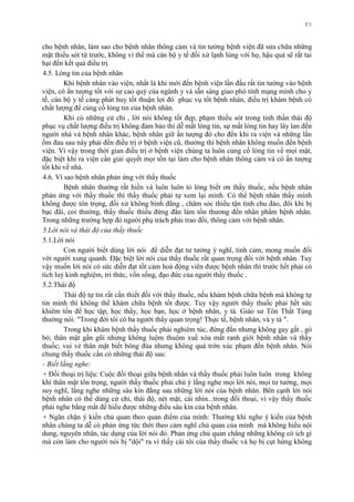 85
cho bệnh nhân, làm sao cho bệnh nhân thông cảm và tin tƣởng bệnh viện đã sửa chữa những
mặt thiếu sót từ trƣớc, không vì thế mà cán bộ y tế đối xử lạnh lùng với họ, hậu quả sẽ rất tai
hại đến kết quả điều trị
4.5. Lòng tin của bệnh nhân
Khi bệnh nhân vào viện, nhất là khi mới đến bệnh viện lần đầu rất tin tƣởng vào bệnh
viện, có ấn tƣợng tốt với sự cao quý của ngành y và sẵn sàng giao phó tính mạng mình cho y
tế, cán bộ y tế càng phát huy tốt thuận lợi đó phục vụ tốt bệnh nhân, điều trị khám bệnh có
chất lƣợng để củng cố lòng tin của bệnh nhân.
Khi có những cử chỉ , lời nói không tốt đẹp, phạm thiếu sót trong tinh thần thái độ
phục vụ chất lƣợng điều trị không đảm bảo thì dễ mất lòng tin, sự mất lòng tin hay lây lan đến
ngƣời nhà và bệnh nhân khác, bệnh nhân giữ ấn tƣợng đó cho đến khi ra viện và những lần
ốm đau sau này phải đến điều trị ở bệnh viện cũ, thƣờng thì bệnh nhân không muốn đến bệnh
viện. Vì vậy trong thời gian điều trị ở bệnh viện chúng ta luôn củng cố lòng tin về mọi mặt,
đặc biệt khi ra viện cần giải quyết mọi tồn tại làm cho bệnh nhân thông cảm và có ấn tƣợng
tốt khi về nhà.
4.6. Vì sao bệnh nhân phản ứng với thầy thuốc
Bệnh nhân thƣờng rất hiền và luôn luôn tỏ lòng biết ơn thầy thuốc, nếu bệnh nhân
phản ứng với thầy thuốc thì thầy thuốc phải tự xem lại mình. Có thể bệnh nhân thấy mình
không đƣợc tôn trọng, đối xử không bình đẳng , chăm sóc thiếu tận tình chu đáo, đôi khi bị
bạc đãi, coi thƣờng, thầy thuốc thiếu đứng đắn làm tổn thƣơng đến nhân phẩm bệnh nhân.
Trong những trƣờng hợp đó ngƣời phụ trách phải trao đổi, thông cảm với bệnh nhân.
5.Lời nói và thái độ của thầy thuốc
5.1.Lời nói
Con ngƣời biết dùng lời nói để diễn đạt tƣ tƣởng ý nghĩ, tình cảm, mong muốn đối
với ngƣời xung quanh. Đặc biệt lời nói của thầy thuốc rất quan trọng đối với bệnh nhân. Tuy
vậy muốn lời nói có sức diễn đạt tốt cảm hoá động viên đƣợc bệnh nhân thì trƣớc hết phải có
tích luỷ kinh nghiệm, tri thức, vốn sống, đạo đức của ngƣời thầy thuốc .
5.2.Thái độ
Thái độ tự tin rất cần thiết đối với thầy thuốc, nếu khám bệnh chữa bệnh mà không tự
tin mình thì không thể khám chữa bệnh tốt đƣợc. Tuy vậy ngƣời thầy thuốc phải hết sức
khiêm tốn để học tập, học thầy, học bạn, học ở bệnh nhân, y tá. Giáo sƣ Tôn Thất Tùng
thƣờng nói: "Trong đời tôi có ba ngƣời thầy quan trọng! Thực tế, bệnh nhân, và y tá ".
Trong khi khám bệnh thầy thuốc phải nghiêm túc, đứng đắn nhƣng không gay gắt , gò
bó; thân mật gần gũi nhƣng không luộm thuộm xuề xòa mất ranh giới bệnh nhân và thầy
thuốc; vui vẻ thân mật biết bông đùa nhƣng không quá trớn xúc phạm đến bệnh nhân. Nói
chung thầy thuốc cần có những thái độ sau:
- Biết lắng nghe:
+ Đối thoại trị liệu: Cuộc đối thoại giữa bệnh nhân và thầy thuốc phải luôn luôn trong không
khí thân mật tôn trọng, ngƣời thầy thuốc phải chú ý lắng nghe mọi lời nói, mọi tƣ tƣởng, mọi
suy nghĩ, lắng nghe những sâu kín đằng sau những lời nói của bệnh nhân. Bên cạnh lời nói
bệnh nhân có thể dùng cử chỉ, thái độ, nét mặt, cái nhìn...trong đối thoại, vì vậy thầy thuốc
phải nghe bằng mắt để hiểu đƣợc những điều sâu kín của bệnh nhân.
+ Ngăn chặn ý kiến chủ quan theo quan điểm của mình: Thƣờng khi nghe ý kiến của bệnh
nhân chúng ta dễ có phản ứng tức thời theo cảm nghĩ chủ quan của mình mà không hiểu nội
dung, nguyên nhân, tác dụng của lời nói đó. Phản ứng chủ quan chẳng những không có ích gì
mà còn làm cho ngƣời nói bị "dội" ra vì thấy cái tôi của thầy thuốc và họ bị cụt hứng không
 