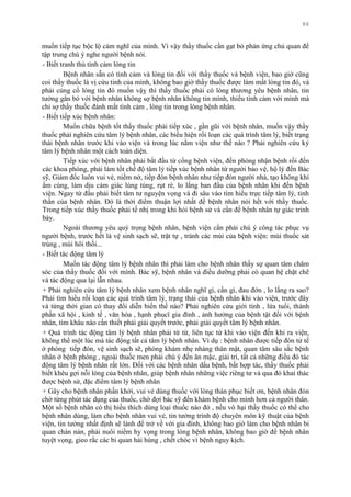 86
muốn tiếp tục bộc lộ cảm nghĩ của mình. Vì vậy thầy thuốc cần gạt bỏ phản ứng chủ quan để
tập trung chú ý nghe ngƣời bệnh nói.
- Biết tranh thủ tình cảm lòng tin
Bệnh nhân sẵn có tình cảm và lòng tin đối với thầy thuốc và bệnh viện, bao giờ cũng
coi thầy thuốc là vị cứu tinh của mình, không bao giờ thầy thuốc đƣợc làm mất lòng tin đó, và
phải củng cố lòng tin đó muốn vậỵ thì thầy thuốc phải có lòng thƣơng yêu bệnh nhân, tin
tƣởng gắn bó với bệnh nhân không sợ bệnh nhân không tin mình, thiếu tình cảm với mình mà
chỉ sợ thầy thuốc đánh mất tình cảm , lòng tin trong lòng bệnh nhân.
- Biết tiếp xúc bệnh nhân:
Muốn chữa bệnh tốt thầy thuốc phải tiếp xúc , gần gũi với bệnh nhân, muốn vậy thầy
thuốc phải nghiên cứu tâm lý bệnh nhân, các biểu hiện rối loạn các quá trình tâm lý, biết trạng
thái bệnh nhân trƣớc khi vào viện và trong lúc nằm viện nhƣ thế nào ? Phải nghiên cứu kỷ
tâm lý bệnh nhân một cách toàn diện.
Tiếp xúc với bệnh nhân phải bắt đầu từ cổng bệnh viện, đến phòng nhận bệnh rồi đến
các khoa phòng, phải làm tốt chế độ tâm lý tiếp xúc bệnh nhân từ ngƣời bảo vệ, hộ lý đến Bác
sỹ, Giám đốc luôn vui vẻ, niềm nở, tiếp đón bệnh nhân nhƣ tiếp đón ngƣời nhà, tạo không khí
ấm cúng, làm dịu cảm giác lúng túng, rụt rè, lo lắng ban đầu của bệnh nhân khi đến bệnh
viện. Ngay từ đầu phải biết tâm tƣ nguyện vọng và đi sâu vào tìm hiểu trực tiếp tâm lý, tinh
thần của bệnh nhân. Đó là thời điểm thuận lợi nhất để bệnh nhân nói hết với thầy thuốc.
Trong tiếp xúc thầy thuốc phải tế nhị trong khi hỏi bệnh sử và cần để bệnh nhân tự giác trình
bày.
Ngoài thƣơng yêu quý trọng bệnh nhân, bệnh viện cần phải chú ý công tác phục vụ
ngƣời bệnh, trƣớc hết là vệ sinh sạch sẽ, trật tự , tránh các mùi của bệnh viện: mùi thuốc sát
trùng , mùi hôi thối...
- Biết tác động tâm lý
Muốn tác động tâm lý bệnh nhân thì phải làm cho bệnh nhân thấy sự quan tâm chăm
sóc của thầy thuốc đối với mình. Bác sỹ, bệnh nhân và điều dƣỡng phải có quan hệ chặt chẽ
và tác động qua lại lẫn nhau.
+ Phải nghiên cứu tâm lý bệnh nhân xem bệnh nhân nghĩ gì, cần gì, đau đớn , lo lắng ra sao?
Phải tìm hiểu rối loạn các quá trình tâm lý, trạng thái của bệnh nhân khi vào viện, trƣớc đây
và từng thời gian có thay đổi diễn biến thế nào? Phải nghiên cứu giới tính , lứa tuổi, thành
phần xã hội , kinh tế , văn hóa , hạnh phucï gia đình , ảnh hƣởng của bệnh tật đối với bệnh
nhân, tìm khâu nào cần thiết phải giải quyết trƣớc, phải giải quyết tâm lý bệnh nhân.
+ Quá trình tác động tâm lý bệnh nhân phải từ từ, liên tục từ khi vào viện đến khi ra viện,
không thể một lúc mà tác động tất cả tâm lý bệnh nhân. Ví dụ : bệnh nhân đƣợc tiếp đón tử tế
ở phòng tiếp đón, vệ sinh sạch sẽ, phòng khám nhẹ nhàng thân mật, quan tâm sâu sắc bệnh
nhân ở bệnh phòng , ngoài thuốc men phải chú ý đến ăn mặc, giải trí, tất cả những điều đó tác
động tâm lý bệnh nhân rất lớn. Đối với các bệnh nhân dấu bệnh, bất hợp tác, thầy thuốc phải
biết khêu gợi nỗi lòng của bệnh nhân, giúp bệnh nhân những việc riêng tƣ và qua đó khai thác
đƣợc bệnh sử, đặc điểm tâm lý bệnh nhân
+ Gây cho bệnh nhân phấn khởi, vui vẻ dùng thuốc với lòng thán phục biết ơn, bệnh nhân đón
chờ từng phút tác dụng của thuốc, chờ đợi bác sỹ đến khám bệnh cho mình hơn cả ngƣời thân.
Một số bệnh nhân có thị hiếu thích dùng loại thuốc nào đó , nếu vô hại thầy thuốc có thể cho
bệnh nhân dùng, làm cho bệnh nhân vui vẻ, tin tƣởng trình độ chuyên môn kỹ thuật của bệnh
viện, tin tƣởng nhất định sẽ lành để trở về với gia đình, không bao giờ làm cho bệnh nhân bi
quan chán nản, phải nuôi niềm hy vọng trong lòng bệnh nhân, không bao giờ để bệnh nhân
tuyệt vọng, gieo rắc các bi quan hải hùng , chết chóc vì bệnh nguy kịch.
 