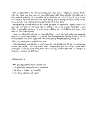 87
+ Đối với bệnh nhân trí thức thƣờng tìm đọc sách y học, nhất là về bệnh của mình và dễ có ý
kiến, thầy thuốc phải lắng nghe, suy nghĩ, nghiên cứu trả lời đúng mức cho bệnh nhân, cái gì
chấp nhận cái gì không, cái gì khoa học, cái gì phản khoa học, cái gì là thực tế, cái gì là sách
vở, cùng bàn bạc bình đẳng với bệnh nhân, không áp đặt, không phủ nhận, không cãi vã,
không làm cho bệnh nhân coi thƣờng , đánh giá trình độ thầy thuốc
- Trong khi tiếp xúc thầy thuốc có thể vô tình gây bệnh cho bệnh nhân ( bệnh y sinh) vì vậy
phải luôn luôn chú ý lời nói trong tiếp xúc không vì lời nói mà làm cho bệnh nhân lo lắng
thêm, bi quan chán nản thậm chí tuyệt vọng có khi tự sát vì bệnh không chữa đƣợc.. chẩn
đoán sai, điều trị không đúng.
- Hằng ngày bệnh nhân tiếp xúc với bệnh nhân khác vì vậy ý kiến bệnh nhân xung quanh tác
động rất lớn tâm lý ngƣời bệnh vì vậy bác sỹ, điều dƣỡng phải làm tốt công tác tâm lý đối với
tất cả các bệnh nhân, huấn luyện bệnh nhân tham gia xây dựng khoa phòng, không nói
điều gì gây hoang mang cho bệnh nhân khác.
- Đối với các bệnh nhân đặc biệt bị xã hội ruồng bỏ, hoặc bị phân biệt đối xử, bị tù tội họ luôn
có mặc cảm sâu sắc , luôn luôn tự dấu mình, chúng ta phải quan tâm tới họ, khuyến khích
những yếu tố tích cực, nuôi dƣỡng niềm tin và hy vọng, tất nhiên phải tỉnh táo không để bị
lủng đoạn , lợi dụng gây khó khăn.
Câu hỏi đánh giá
1.Mối quan hệ giữa thầy thuốc và bệnh nhân
2. Các yếu tố ảnh hƣởng đến tâm lý bệnh nhân
3. Đặc điểm và thái độ của bênh nhân
4. Thầy thuốc tiếp xúc bệnh nhân?
 