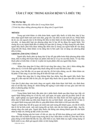 88
TÂM LÝ HỌC TRONG KHÁM BỆNH VÀ ĐIỀU TRỊ
Mục tiêu học tập
1.Mô tả được những đặc điểm tâm lý trong khám bệnh.
2.Trình bày được những phương pháp tác động tâm lý người bệnh.
MỞ ĐẦU
Trong quá trình khám và chẩn đoán bệnh, ngƣời thầy thuốc có kiến thức tâm lý học
nhìn nhận ngƣời bệnh một cách toàn diện, giúp cho việc điều trị một cách tối ƣu. Nhiều bệnh
tật do các căn nguyên tâm lý thì không thể điều trị khỏi bệnh chỉ đơn thuần bằng thuốc men,
mà phải sử dụng phối hợp các phƣơng pháp tâm lý học để tác động lên ngƣời bệnh. Nói
chung tất cả các ngƣời bệnh đều có những rối loạn tâm lý chung, lo lắng chung khi mắc bệnh,
ngƣời thầy thuốc phải hiểu đƣợc những đặc điểm tâm lý chung của ngƣời bệnh để vận dụng
trong khi đối thoại, thăm khám và tác động tâm lý bên cạnh việc sử dụng các phƣơng pháp
điều trị khác.
I.KHÁM LÂM SÀNG TÂM LÝ
Ngƣời thầy thuốc phải áp dụng tâm lý học để góp phần hoàn thiện phƣơng pháp chẩn
đoán, điều trị đồng thời hoàn thiện các phẩm chất tâm lý và uy tín của thầy thuốc. Vì vậy thầy
thuốc phải có kiến thức về tâm lý và phải rèn luyện phẩm chất của ngƣời thầy thuốc.
1.Khái niệm
Khám lâm sàng tâm lý thực chất là mở rộng lâm sàng y học, chú ý thêm những đặc
điểm tâm lý. Có lẽ tốt nhất ngƣời thầy thuốc đồng thời là một nhà tâm lý học.
Lâm sàng y học bắt đầu với sự quan sát toàn bộ, rồi hỏi triệu chứng, sau đó thăm khám các
bộ phận về lâm sàng và cận lâm sàng để đi đến kết luận cuối cùng.
Khám lâm sàng tâm lý cũng không khác bao nhiêu, ban đầu ngƣời thầy thuốc lâm
sàng để ý đến mặt thể chất là chủ yếu, thì ngƣời thầy thuốc tâm lý quan tâm đến cá tính nhân
cách.
Làm tâm lý phải nhạy cảm trƣớc từng con ngƣời, nhận đoán đƣợc tình hình, xác định đƣợc
một số nét đặc biệt, nhƣng dĩ nhiên không thể ngừng ở cách nhận xét trực giác cảm tính mà
phải có phƣơng pháp, bài bản.
2.Cách hỏi bệnh
Trong khám bệnh bƣớc đầu phải chú ý phần hành chánh qua đàm thoại trực tiếp với
ngƣời bệnh những thông tin về tên họ, tuổi, quê quán, trú quán, quan hệ gia đình, kinh tế văn
hóa , nghề nghiệp của ngƣời bệnh giúp ích rất nhiều cho thầy thuốc tìm hiểu nguồn gốc đặc
điểm tâm lý bệnh nhân tạo điều kiện thuận lợi cho sự hình thành mối quan hệ tốt về tâm lý
với ngƣời bệnh trong quá trình điều trị, góp phần khám chữa bệnh có kết quả toàn diện.
Ngƣời có bệnh thực thể dễ tự quan sát mình một cách tƣơng đối khách quan, còn đã rối nhiễu
tâm lý thì lại hiểu mình một cách tƣơng đối sai lệch, nên cần hỏi thêm ngƣời thân , bạn bè,
nhƣng cũng cần cảnh giác. Ngƣời thầy thuốc cần thông cảm nhƣng khách quan để cho bệnh
nhân tự nhận xét, không áp đặt ý kiến của mình.
Thông thƣờng nên hỏi trƣớc về tiền sử, nhƣ vậy dễ hiểu hơn những gì mới xuất hiện.
Khai thác tiền sử bệnh rất quan trọng trong tâm lý học chẩn đoán và điều trị, khai thác tiền sử
giúp chúng ta biết bệnh bắt đầu lúc nào, diễn biến ra sao, bệnh nhân suy nghĩ, tƣởng tƣợng về
bệnh mình ra sao, đánh giá nguyên nhân và tiên lƣợng bệnh.
3.Khai thác tiền sử
 