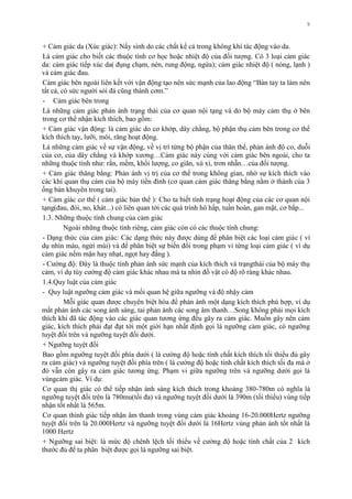 9
+ Cảm giác da (Xúc giác): Nẩy sinh do các chất kể cả trong không khí tác động vào da.
Là cảm giác cho biết các thuộc tính cơ học hoặc nhiệt độ của đối tƣợng. Có 3 loại cảm giác
da: cảm giác tiếp xúc da( đụng chạm, nén, rung động, ngứa); cảm giác nhiệt độ ( nóng, lạnh )
và cảm giác đau.
Cảm giác bên ngoài liên kết với vận động tạo nên sức mạnh của lao động “Bàn tay ta làm nên
tất cả, có sức ngƣời sỏi đá cũng thành cơm.”
- Cảm giác bên trong
Là những cảm giác phản ánh trạng thái của cơ quan nội tạng và do bộ máy cảm thụ ở bên
trong cơ thể nhận kích thích, bao gồm:
+ Cảm giác vận động: là cảm giác do cơ khớp, dây chằng, bộ phận thụ cảm bên trong cơ thể
kích thích tay, lƣỡi, môi, răng hoạt động.
Là những cảm giác về sự vận động, về vị trí từng bộ phận của thân thể, phản ánh độ co, duỗi
của cơ, của dây chằng và khớp xƣơng…Cảm giác này cùng với cảm giác bên ngoài, cho ta
những thuộc tính nhƣ: rắn, mềm, khối lƣợng, co giãn, xù xì, trơn nhẵn…của đối tƣợng.
+ Cảm giác thăng bằng: Phản ánh vị trị của cơ thể trong không gian, nhờ sự kích thích vào
các khí quan thụ cảm của bộ máy tiền đình (cơ quan cảm giác thăng bằng nằm ở thành của 3
ống bán khuyên trong tai).
+ Cảm giác cơ thể ( cảm giác bản thể ): Cho ta biết tình trạng hoạt động của các cơ quan nội
tạng(đau, đói, no, khát...) có liên quan tới các quá trình hô hấp, tuần hoàn, gan mật, cơ bắp...
1.3. Những thuộc tính chung của cảm giác
Ngoài những thuộc tính riêng, cảm giác còn có các thuộc tính chung:
- Dạng thức của cảm giác: Các dạng thức này đƣợc dùng để phân biệt các loại cảm giác ( ví
dụ nhìn màu, ngửi mùi) và để phân biệt sự biến đổi trong phạm vi từng loại cảm giác ( ví dụ
cảm giác nếm mặn hay nhạt, ngọt hay đắng ).
- Cƣờng độ: Đây là thuộc tính phản ánh sức mạnh của kích thích và trạngthái của bộ máy thụ
cảm, ví dụ tùy cƣờng độ cảm giác khác nhau mà ta nhìn đồ vật có độ rõ ràng khác nhau.
1.4.Quy luật của cảm giác
- Quy luật ngƣỡng cảm giác và mối quan hệ giữa ngƣỡng và độ nhậy cảm
Mỗi giác quan đƣợc chuyên biệt hóa để phản ánh một dạng kích thích phù hợp, ví dụ
mắt phản ánh các song ánh sáng, tai phản ánh các song âm thanh…Song không phải mọi kích
thích khi đã tác động vào các giác quan tƣơng ứng đều gây ra cảm giác. Muốn gây nên cảm
giác, kích thích phải đạt đạt tới một giới hạn nhất định gọi là ngƣỡng cảm giác, có ngƣỡng
tuyệt đối trên và ngƣỡng tuyệt đối dƣới.
+ Ngƣỡng tuyệt đối
Bao gồm ngƣỡng tuyệt đối phía dƣới ( là cƣờng độ hoặc tính chất kích thích tối thiểu đủ gây
ra cảm giác) và ngƣỡng tuyệt đối phía trên ( là cƣờng độ hoặc tính chất kích thích tối đa mà ở
đó vẫn còn gây ra cảm giác tƣơng ứng. Phạm vi giữa ngƣỡng trên và ngƣỡng dƣới gọi là
vùngcảm giác. Ví dụ:
Cơ quan thị giác có thể tiếp nhận ánh sáng kích thích trong khoảng 380-780m có nghĩa là
ngƣỡng tuyệt đối trên là 780mu(tối đa) và ngƣỡng tuyệt đối dƣới là 390m (tối thiểu) vùng tiếp
nhận tốt nhất là 565m.
Cơ quan thính giác tiếp nhận âm thanh trong vùng cảm giác khoảng 16-20.000Hertz ngƣỡng
tuyệt đối trên là 20.000Hertz và ngƣỡng tuyệt đối dƣới là 16Hertz vùng phản ánh tốt nhất là
1000 Hertz
+ Ngƣỡng sai biệt: là mức độ chênh lệch tối thiểu về cƣờng độ hoặc tính chất của 2 kích
thƣớc đủ để ta phân biệt đƣợc gọi là ngƣỡng sai biệt.
 