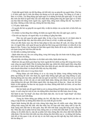 90
- Tránh đặt ngƣời bệnh vào thế thụ động, chỉ biết nhờ vào sự giúp đỡ của ngƣời khác. Cần lƣu
ý về khía cạnh tâm lý tính chủ động của đƣơng sự là rất quan trọng. Tác động cả về mặc ý
thức và vô thức. Tác động thông qua ngôn ngữ và cả những tín hiệu phi ngôn ngữ. Vì vậy một
đức tính cần thiết là ngƣời thầy cần cảm nhận đƣợc những phản ứng phi ngôn ngữ và vô thức
của bản thân khi đứng trƣớc ngƣời này, ngƣời khác, đứng trƣớc những thái độ hay hành vi
này khác. Không có đức tính này, không thể làm thầy đƣợc.
1.2.Về phía bệnh nhân
- Có quyền đòi hỏi sự giúp đỡ của ngƣời thầy và đặt tín nhiệm vào sự tận tình và hiểu biết của
ngƣời thầy.
- Có nhiệm vụ làm đúng theo những chỉ định của ngƣời thầy nhƣ cần nghỉ ngơi, cách ly.
- Cần tích cực hợp tác với ngƣời thầy và có những cố gắng bản thân.
Nhƣ vậy mối quan hệ giữa ngƣời thầy, là bác sĩ hay là nhà tâm lý với bệnh nhân là
một mối quan hệ đặc biệt, dựa trên nhiều yếu tố tâm lý xã hội, và phần nào pháp lý.
Chƣa nói đến thuốc men, hay bất kỳ biện pháp trị liệu nào đƣợc đề xuất, chỉ riêng việc tiếp
xúc với ngƣời thầy, mối quan hệ qua lại giữa hai bên trong quá trình khám và chữa đã có tác
dụng trị liệu. Trong y học thƣờng nói bản thân ngƣời thầy thuốc đã là một vị thuốc, nhiều khi
còn quan trọng hơn một hóa chất nào đó.
Có thể diễn ra những tình huống:
- Bệnh nhân hôn mê, lên cơn cuồng động, trong tình trạng cấp cứu hoàn toàn bị động, ngƣời
thầy hoàn toàn chủ động.
- Ngƣời thầy chủ động chẩn đoán và chỉ định cách chữa, bệnh nhân hợp tác.
- Bệnh kéo dài qua nhiều giai đoạn hay bƣớc ngoặt đòi hỏi nhiều sự thay đổi trong tâm tƣ hay
cuộc sống của ngƣời bệnh. Đây là trƣờng hợp phức tạp, nhiều khi chính ngƣời thầy cũng đâm
ra lo hãi rồi viện lẽ này lẽ khác để thoái thác nhƣ thiếu thì giờ, nhƣ đôí trách nhiệm sang cho
một chuyên khoa khác và chuyển đến thầy này hay thầy khác.
2.Những đặc điểm tâm lý trong khám bệnh
Phòng khám yên tỉnh không có ai ra vào trong lúc khám, trong những trƣờng hợp
phức tạp không để sinh viên tham dự, ngƣời thầy không ngồi gần quá cũng không xa quá,
thƣờng không nên trực diện, mặt đối mặt mà ngồi né một bên. Có khi cần khám với sự có mặt
của ngƣời thân, có khi chỉ cần có một mình bệnh nhân, không nên khám hỏi quá vội vàng
cũng không kéo dài quá. Khi khám ngƣời thầy vận dụng một số thao tác : Quan sát, hỏi han,
khám và thử nghiệm, ba thao tác này quyện vào nhau, không nhất thiết cái trƣớc, cái sau theo
một trình tự nhất định.
Khi hỏi bệnh nên để ngƣời bệnh tự nói ra nhƣng không để bệnh nhân nói thao thao bất
tuyệt, và cuối cùng hỏi một số câu vào những điểm chƣa đƣợc nói đến hoặc chƣa rõ ràng.
Hỏi bệnh là một "kỹ thuật" cần đƣợc tiến hành chặt chẽ, vừa là một "nghệ thuật" cần đƣợc
tiến hành một cách linh động.
Trong lúc khám thông qua những câu hỏi, đối đáp làm cho ngƣời bệnh yên tâm và
cũng có dịp để tâm sự những điều thầm kín của mình để giải tỏa bớt.
Ngƣời bệnh thƣờng bắt đầu nói triệu chứng hiện đang làm rối nhiễu cuộc sống: Một triệu
chứng hoặc mang tính thể chất, nhƣ đau nhức hay rối loạn một chức năng sinh lý nào đó,
hoặc mang tính chất tâm lý nhƣ quên, thay đổi tính tình hoặc xung đột trong cuộc sống xã
hội. Điều đầu tiên là phân tích kỹ triệu chứng trên cơ sở hiểu biết nhất định về các loại bệnh
chứng và rối nhiễu tâm lý, mặc dù sự phân tích triệu chứng đầu tiên chƣa nhất thiết dẫn đến
chẩn đoán. Cần tìm hiểu tính chất của triệu chứng nhƣ thời điểm xảy ra và những tình huống,
tình tiết có liên quan ví dụ: uể oải xãy ra vào buổi sáng sau khi ngũ dậy hay buổi chiều sau
khi lao động về.
 