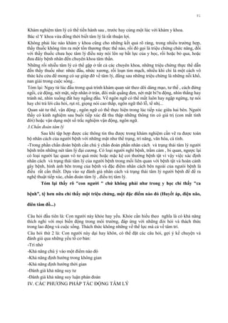 91
Khám nghiệm tâm lý có thể tiến hành sau , trƣớc hay cùng một lúc với khám y khoa.
Bác sĩ Y khoa vừa đồng thời biết tâm lý là rất thuận lợi.
Không phải lúc nào khám y khoa cũng cho những kết quả rõ ràng, trong nhiều trƣờng hợp,
thầy thuốc không tìm ra một tổn thƣơng thực thể nào, rồi đó gọi là triệu chứng chức năng, đối
với thầy thuốc chƣa học tâm lý điều này nói lên sự bất lực của y học, rồi hoặc bỏ qua, hoặc
đƣa đâíy bệnh nhân đến chuyên khoa tâm thần.
Những rối nhiễu tâm lý có thể gặp ở tất cả các chuyên khoa, những triệu chứng thực thể dẫn
đến thầy thuốc nhƣ: nhức đầu, nhức xƣơng, rối loạn tim mạch, nhiều khi chỉ là một cách vô
thức kêu cứu để mong có sự giúp đỡ về tâm lý, đằng sau những triệu chứng là những nỗi khổ,
nan giải trong cuộc sống..
Tóm lại: Ngay từ lúc đầu trong quá trình khám quan sát theo dõi dáng mạo, tƣ thế , cách đứng
ngồi, cử động, nét mặt, nếp nhăn ở trán, đôi mắt quầng đen, nét mặt bi?n động, nhìn thẳng hay
tránh né, nhìn xuống đất hay ngẫng đầu. Về ngôn ngữ có thể mất luôn hay ngập ngừng, tự nói
hay chỉ trả lời câu hỏi, rụt rè, giọng nói cao thấp, ngôn ngữ thô lỗ, tế nhị...
Quan sát tƣ thế, vận động , ngôn ngữ có thể thực hiện trong lúc tiếp xúc giữa hai bên. Ngƣời
thầy có kinh nghiệm sau buổi tiếp xúc đã thu thập những thông tin có giá trị (con mắt tinh
đời) hoặc vận dụng một số trắc nghiệm vận động, ngôn ngữ.
3.Chẩn đoán tâm lý
Sau khi tập hợp đƣợc các thông tin thu đƣợc trong khám nghiệm cần vẽ ra đƣợc toàn
bộ nhân cách của ngƣời bệnh với những mặt nhƣ thể trạng, trí năng, văn hóa, cá tính.
-Trong phần chẩn đoán bệnh cần chú ý chẩn đoán phần nhân cách và trạng thái tâm lý ngƣời
bệnh trên những nét tâm lý đại cƣơng. Có loại ngƣời nghi bệnh, trầm cảm , bi quan, ngƣợc lại
có loại ngƣời lạc quan vô tƣ quá mức hoặc mặc kệ coi thƣờng bệnh tật vì vậy việc xác định
nhân cách và trạng thái tâm lý của ngƣời bệnh trong mối liên quan với bệnh tật và hoàn cảnh
gây bệnh, hình ảnh bên trong của bệnh và đặc điểm nhân cách bên ngoài của ngƣòi bệnh là
điều rất cần thiết. Dựa vào sự đánh giá nhân cách và trạng thái tâm lý ngƣời bệnh để đề ra
nghệ thuật tiếp xúc, chẩn đoán tâm lý , điều trị tâm lý.
Tóm lại thấy rõ "con ngƣời " chứ không phải nhƣ trong y học chỉ thấy "ca
bệnh”, tệ hơn nữa chỉ thấy một triệu chứng, một đặc điểm nào đó (Huyết áp, điện não,
điên tâm đồ...)
Câu hỏi đầu tiên là: Con ngƣời này khỏe hay yếu. Khỏe cần hiểu theo nghĩa là có khả năng
thích nghi với mọi biến động trong môi trƣờng, đáp ứng với những đòi hỏi và thách thức
trong lao động và cuộc sống. Thách thức không những về thể lực mà cả về tâm trí.
Câu hỏi thứ 2 là: Con ngƣời này dại hay khôn, có thể đặt các câu hỏi, gợi ý kể chuyện và
đánh giá qua những yếu tố cơ bản:
-Trí nhớ
-Khả năng chú ý vào một điểm nào đó
-Khả năng định hƣớng trong không gian
-Khả năng định hƣớng thời gian
-Đánh giá khả năng suy tƣ
-Đánh giá khả năng suy luận phán đoán
IV. CÁC PHƢƠNG PHÁP TÁC ĐỘNG TÂM LÝ
 