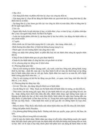 92
1.Mục đích
- Vận dụng kiến thức và phẩm chất tâm lý y học vào công tác điều trị
- Vận dụng tâm lý y học để tác động lên bệnh nhân các quá trình tâm lý, trạng thái tâm lý, đặc
điểm tâm lý cá nhân.
- Áp dụng tâm lý y học tham gia tích cực vào công tác điều trị toàn diện, điều trị bằng tâm lý
để rút ngắn ngày điều trị.
2.Yêu cầu
- Ngƣời thầy thuốc là một nhà tâm lý học, có kiến thức y học và tâm lý học, có phẩm chất đạo
đức y học của ngƣời thầy thuốc Xã Hội Chủ Nghĩa
- Luôn rèn luyện phẩm chất tâm lý, áp dụng tâm lý học hai chiều ( tác động cho bệnh nhân và
cho chính mình)
3.Ý nghĩa
-Điều chỉnh các rối loạn hiện tƣợng tâm lý ( cảm giác , tâm trạng, nhân cách, ...)
-Bình thƣờng hóa nhận thức về bệnh tật không hoang mang lo sợ.
-Thích nghi với môi trƣờng bệnh viện cũng nhƣ ở nhà
-Nâng cao nhận thức phòng bệnh, tự phấn đấu loại trừ các bệnh chức năng do nguyên nhân
tâm lý.
-Cũng cố tâm lý bệnh nhân qua các giai đoạn bệnh lý
-Chuẩn bị cho bệnh nhân về sống hài hòa với gia đình và xã hội
4.Các phương pháp tác động tâm lý bệnh nhân
4.1.Phƣơng pháp gián tiếp
- Tâm lý môi trƣờng tự nhiên: Quang cảnh , cây xanh, vƣờn hoa, bóng mát, phòng bệnh, trang
thiết bị, khí hậu , nhiệt độ, màu sắc ( tùy theo bệnh lý để có màu sắc thích hợp có tác động
tâm lý bệnh nhân (đen xám ức chế gây buồn, bệnh nhân tim mạch lo sợ màu đỏ, 60% bệnh
nhân cƣờng giáp thích màu tím ....)
- Tâm lý môi trƣờng xã hội:Sự tác động của gia đình , cơ quan, xóm làng, tinh thần thái độ
Bác sỹ , y tá , hộ lý..
4.2.Phƣơng pháp tác động trực tiếp
- Lời nói: Nhỏ nhẹ , dịu dàng, khuyến khích an ủi bệnh nhân
- Ám thị bằng lời nói : Thầy thuốc ám thị bệnh nhân để bệnh nhân tin tƣởng, an tâm điều trị,
- Thôi miên ( ám thị trong giấc ngủ): Bác sỹ cho bệnh nhân đi vào giấc ngủ bằng lời nói, ám
thị , hoặc những kích thích đơn điệu đều đều. Bệnh nhân đƣợc ngũ không hoàn toàn có
khoảng tỉnh dành cho bác sỹ thôi miên điều khiển, bệnh nhân chỉ nghe theo hƣớng dẫn của
thầy thuốc về chữa bệnh và làm theo lời bác sỹ. Trong thôi miên ngƣời bệnh chịu ảnh hƣởng
rất lớn của thầy thuốc . Chữa bệnh thôi miên có kết quả đối với những bệnh rối loạn chức
năng.
- Điều trị nhóm: Thầy thuốc điều khiển một nhóm bệnh nhân trao đổi lẫn nhau để chữa bệnh
- Dùng chế phẩm thuốc Placebos.
- Các phƣơng pháp không dùng thuốc: Dƣỡng sinh thái cực quyền, yoga, giải trí, thể thao, du
lịch..
- Tâm lý học điều trị trong điều trị toàn diện
- Giữ bí mật cho bệnh nhân: Bệnh nhân nào cũng có nỗi niềm riêng không muốn cho ngƣời
khác biết thầy thuốc phải giữ bí mật cho bệnh nhân nếu điều đó không ảnh hƣởng đến an ninh
xã hội. Đối với bí mật có hại thầy thuốc phải biết phân tích vận động để bệnh nhân xử thế
 