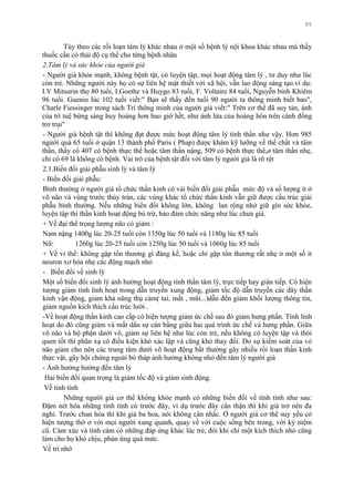 95
Tùy theo các rối loạn tâm lý khác nhau ở một số bệnh lý nội khoa khác nhau mà thầy
thuốc cần có thái độ cụ thể cho từng bệnh nhân
2.Tâm lý và sức khỏe của người già
- Ngƣời già khỏe mạnh, không bệnh tật, có luyện tập, mọi hoạt động tâm lý , tƣ duy nhƣ lúc
còn trẻ. Những ngƣời này họ có sự liên hệ mật thiết với xã hội, vẫn lao động sáng tạo.ví dụ:
I.V Mitsurin thọ 80 tuổi, I.Goethe và Huygo 83 tuổi, F. Voltaire 84 tuổi, Nguyễn bỉnh Khiêm
96 tuổi. Guenio lúc 102 tuổi viết:" Bạn sẽ thấy đến tuổi 90 ngƣời ta thông minh biết bao",
Charle Fiessinger trong sách Trí thông minh của ngƣời già viết:" Trên cơ thể đã suy tàn, ánh
của trí tuệ bừng sáng huy hoàng hơn bao giờ hết, nhƣ ánh lửa của hoàng hôn trên cánh đồng
trơ trụi"
- Ngƣời già bệnh tật thì không đạt đƣợc mức hoạt động tâm lý tinh thần nhƣ vậy. Hơn 985
ngƣời quá 65 tuổi ở quận 13 thành phố Paris ( Phap) đƣợc khám kỹ lƣỡng về thể chất và tâm
thần, thấy có 407 có bệnh thực thể hoặc tâm thần nặng, 509 có bệnh thực thê,ø tâm thần nhẹ,
chỉ có 69 là không có bệnh. Vai trò của bệnh tật đối với tâm lý ngƣời già là rõ rệt
2.1.Biến đổi giải phẫu sinh lý và tâm lý
- Biến đổi giải phẫu:
Bình thƣờng ở ngƣời già tổ chức thần kinh có vài biến đổi giải phẫu mức độ và số lƣợng ít ở
võ não và vùng trƣớc thùy trán, các vùng khác tổ chức thần kinh vẫn giữ đƣợc cấu trúc giải
phẫu bình thƣờng. Nếu những biến đổi không lớn, không lan rộng nhờ giữ gìn sức khỏe,
luyện tập thì thần kinh hoạt động bù trừ, bảo đảm chức năng nhƣ lúc chƣa già.
+ Về đại thể trọng lƣợng não có giảm :
Nam nặng 1400g lúc 20-25 tuổi còn 1350g lúc 50 tuổi và 1180g lúc 85 tuổi
Nữ: 1260g lúc 20-25 tuổi còn 1250g lúc 50 tuổi và 1060g lúc 85 tuổi
+ Về vi thể: không gặp tổn thƣơng gì đáng kể, hoặc chỉ gặp tổn thƣơng rất nhẹ ở một số ít
neuron xơ hóa nhẹ các động mạch nhỏ
- Biến đổi về sinh lý
Một số biến đổi sinh lý ảnh hƣởng hoạt động tinh thần tâm lý, trực tiếp hay gián tiếp. Có hiện
tƣợng giảm tính linh hoạt trong dẫn truyền xung động, giảm tốc độ dẫn truyền các dây thần
kinh vận động, giảm khả năng thụ cảm( tai, mắt , mũi...)dẫn đến giảm khối lƣợng thông tin,
giảm nguồn kích thích cấu trúc lƣới .
-Về hoạt động thần kinh cao cấp có hiện tƣợng giảm ức chế sau đó giảm hƣng phấn. Tính linh
hoạt do đó cũng giảm và mất dần sự cân bằng giữa hai quá trình ức chế và hƣng phấn. Giữa
võ não và bộ phận dƣới võ, giảm sự liên hệ nhƣ lúc còn trẻ, nếu không có luyện tập và thói
quen tốt thì phãn xạ có điều kiện khó xác lập và cũng khó thay đổi. Do sự kiểm soát của vỏ
não giảm cho nên các trung tâm dƣới võ hoạt động bất thƣờng gây nhiều rối loạn thần kinh
thực vật, gây hội chứng ngoài bó tháp ảnh hƣởng không nhỏ đến tâm lý ngƣời già
- Ảnh hƣởng hƣởng đến tâm lý
Hai biến đổi quan trọng là giảm tốc độ và giảm sinh động.
Về tính tình
Những ngƣời già cơ thể không khỏe mạnh có những biến đổi về tính tình nhƣ sau:
Đậm nét hóa những tính tình có trƣớc đây, ví dụ trƣớc đây cẩn thận thì khi già trở nên đa
nghi. Trƣớc chan hòa thì khi già ba hoa, nói không cân nhắc. Ở ngƣời già cơ thể suy yếu có
hiện tƣợng thờ ơ với mọi ngƣời xung quanh, quay về với cuộc sống bên trong, với kỷ niệm
cũ. Cảm xúc và tình cảm có những đáp ứng khác lúc trẻ, đôi khi chỉ một kích thích nhỏ cũng
làm cho họ khó chịu, phản ứng quá mức.
Về trí nhớ
 