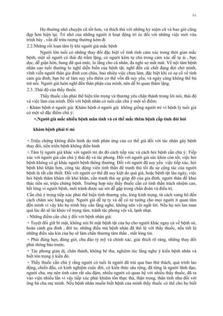 96
Họ thƣờng nhớ chuyện cũ tốt hơn, và thích thú với những kỷ niệm cũ và bao giờ cũng
đẹp hơn hiện tại. Trí nhớ của những ngƣời ít hoạt động trí óc đối với những việc mới vừa
trình bày , vấn đề trừu tƣợng thƣờng kém đi
2.2.Những rối loạn tâm lý khi ngƣời già mắc bệnh
Ngƣời lớn tuổi có những thay đổi đặc biệt về tính tình cảm xúc trong thời gian mắc
bệnh, một số ngƣời có thái độ trầm lặng, có ngƣời kém tự chủ trong cảm xúc dễ tự ái , bực
dọc, dễ giận hờn, hung dữ quá mức, lo lắng cho cá nhân, đa nghi sợ mất mát. Về nội tâm bệnh
nhân cao tuổi thƣờng lo nghĩ diễn biến của bệnh tật, nghĩ đến cái chết đang đợi chờ mình,
vĩnh viễn ngƣời thân gia đình con cháu, bao nhiêu việc chƣa làm, đặc biệt khi có sự cố về tình
cảm gia đình, bạn bè sẽ làm suy yếu thêm cơ thể vốn đã suy yếu, và ngày càng không thể bù
trừ nổi. Ngƣời già luôn nghĩ đến thân phận của mình, nên dễ bi quan thầm lặng.
2.3..Thái độ của thầy thuốc
Thầy thuốc cần phải thể hiện tôn trọng và thƣơng yêu chân thành trong lời nói, thái độ
và việc làm của mình. Đối với bệnh nhân có tuổi cần chú ý một số điểm:
- Khám bệnh ở ngƣời già: Khám bệnh ở ngƣời già không giống ngƣời trẻ vì bệnh lý tuổi già
có một số đặc điểm chú ý:
+.Ngƣời già mắc nhiều bệnh mãn tính và có thể mắc thêm bệnh cấp tính đòi hỏi
khám bệnh phải tỉ mỉ
+.Triệu chứng không điển hình do tính phản ứng của cơ thể già đối với tác nhân gây bệnh
thay đổi, tiến triển bệnh không điển hình
+.Tâm lý ngƣời già khác với ngƣời trẻ do đó cách tiếp xúc và cách hỏi bệnh cần chú ý: Tiếp
xúc với ngƣời già cần chú ý thái độ và tác phong. Đối với ngƣời già sức khỏe còn tốt, việc hỏi
bệnh không có gì khác ngƣời bệnh thông thƣờng. Đối với ngƣời đã suy yếu việc tiếp xúc, hỏi
bệnh khó khăn hơn, công tác động viên tinh thần để tranh thủ tối đa sự cộng tác của ngƣời
bệnh là rất cần thiết. Đối với ngƣời cơ thể đã suy kiệt do quá già, hoặc bệnh tật lâu ngày, việc
hỏi bệnh thăm khám rất khó khăn, cần tranh thủ sự giúp đỡ của gia đình, ngƣời thân để khai
thác tiền sử, triệu chứng bệnh. Trƣờng hợp này thầy thuốc cần có tinh thần trách nhiệm cao,
hết lòng vì ngƣời bệnh, mới tránh đƣợc sai sót dễ gặp trong chẩn đoán và điều trị.
Cần chú ý trong tiếp xúc phải thể hiện tình thƣơng yêu, lòng kính trọng, từ cách xƣng hô đến
cách chăm sóc hàng ngày. Ngƣời già dễ tự ty và dễ có tƣ tƣởng cho mọi ngƣời ít quan tâm
đến mình vì vậy khi họ trình bày cần lắng nghe, không nên vội ngắt lời. Nếu họ nói lan man
quá lúc đó sẽ lái khéo về trọng tâm, tránh tác phong vội vã, lạnh nhạt.
- Những điểm cần chú ý đối với bệnh nhân già:
+ Tuyệt đối giữ bí mật, không nói bí mật bệnh tật của họ cho ngƣời khác ngay cả về bệnh sử,
hoàn cảnh gia đình , đời tƣ, những điều mà bệnh nhân đã thổ lộ với thầy thuốc, nếu tiết lộ
những điều sâu kín của họ sẽ làm chấn thƣơng tâm thần , mất lòng tin.
+ Phải đúng hẹn, đúng giờ, chu đáo tỷ mỹ và chính xác, giải thích rõ ràng, những thay đổi
phải thông báo trƣớc.
+ Tác phong giản dị, chân thành, không bê tha, nghiêm túc lắng nghe ý kiến bệnh nhân và
biết tôn trọng ý kiến đó.
+ Thầy thuốc cần chú ý rằng ngƣời có tuổi là ngƣời đã trải qua bao thử thách, quá trình lao
động, chiến đấu, có kinh nghiệm cuộc đời, có kiến thức sâu rộng, đã từng là ngƣời lãnh đạo,
ngƣời cha, mẹ nên tình cảm rất sâu đậm, nhiều ngƣời có quan hệ với nhiều thầy thuốc, đã ra
vào viện nhiều lần vì vậy tiếp xúc phải khiêm tốn thực thà, thận trọng, thân tình nhƣ đối với
ông bà cha mẹ mình. Nếu bệnh nhân muốn biết bệnh của mình thầy thuốc có thể cho họ biết
 