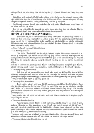 97
những điều vô hại, còn những điều ảnh hƣởng tâm lý , bệnh tật thì tuyệt đối không đƣợc tiết
lộ.
+ Đối những bệnh nhân có diễn biến xấu , những bệnh tiên lƣợng xấu, chƣa có phƣơng pháp
điều trị hiệu lực làm cho bệnh nhân suy mòn thì bên cạnh điều trị bảo tồn nâng cao thể tạng
cần phải dùng thuốc an thần , chống đau và động viên tâm lý liệu pháp.
+ Sự chăm sóc chu đáo tận tình hằng ngày làm cho bệnh nhân thấy rằng mọi ngƣời không bỏ
rơi mình , thiết tha với mình.
+ Đối với các bệnh nhân chủ quan về sức khỏe, không chịu thực hiện các yêu cầu điều trị,
phải giải thích thuyết phục nhƣng cũng phải có thái độ cƣơng quyết.
III.TÂM LÝ HỌC BỆNH NHÂN NHI KHOA
Đối với trẻ em, trẻ sơ sinh khi ra đời đã là một sinh vật xã hội, đã có nhạy cảm và có ý
thức, tuy chƣa hoạt động và chƣa biết nói, nó đã tri giác đƣợc thế giới chung quanh theo cách
riêng của nó. Do vậy mỗi ngƣời làm nhiệm vụ chăm sóc trẻ phải chăm sóc trẻ nhƣ một ngƣời
hiểu đƣợc ngôn ngữ, một ngƣời đáng tôn trọng, phải có tấm lòng để quan sát nó và cần nhận
ra nó nhƣ một kẻ ngang hàng.
1.Đón trẻ như một con người đáng tôn trọng
- Lần đón tiếp khởi đầu
Giới thiệu: Cần phải biết tên đứa trẻ để chào trẻ và giới thiệu cho trẻ biết mình là ai,
vai trò gì trong bệnh viện, và đối với trẻ. điều này giúp cho trẻ cảm nhận đƣợc ngay thái độ
của ngƣời ta đối với nó. Chính giáo sƣ Robert Debre, giáo sƣ nhi khoa nổi tiếng của Pháp đã
biểu lộ sự tôn trọng nhƣ vậy ông xƣng tội với anh chị, ông gọi tên các trẻ khi ông nói với
chúng.
Nếu trẻ có vào viện thì giới thiệu khoa điều trị và buồng nằm của nó trong thời gian điều trị,
các đồ vật xung quanh và cuối cùng nói cho nó biết là nó không bị cô độc ở bệnh viện đâu.
- Tôn trọng không gian sinh hoạt
Sinh hoạt với trẻ nhƣ ngƣời trƣởng thành vậy, ngƣời lớn không chấp nhận ai không
tôn trọng không gian sinh hoạt của mình. Trẻ em cũng vậy, thế nhƣng ở bệnh viện hay cạnh
giƣờng điều trị ngƣời lớn thƣờng gọi, cãi nhau om sòm về chuyện không liên quan gì đến trẻ.
Tƣơng tự nhiều đám ngƣời tụ tập xung quanh trẻ
- Tôn trọng nhân phẩm của trẻ
Trƣớc mắt trẻ tránh ý nghĩ hoặc thái độ xem thƣờng trẻ, đã bao lần nhiều đứa trẻ đƣợc
đón tiếp bằng những câu đại loại nhƣ :''Ôi nó xấu quá, tôi hy vọng lớn lên rồi sẽ đâu vào đấy
thôi". Thậm chí" Làm sao để một đứa trẻ bệnh tật nhƣ thế này còn sống làm gì". Nói nhƣ vậy
giữa các nhân viên với nhau trƣớc mặt đứa bé, phê phán hoặc nhục mạ đứa bé là không thể
chấp nhận đƣợc.
Tƣơng tự nhƣ vậy, bất kỳ lời chỉ trích nào trƣớc mặt đứa trẻ của bố mẹ là vi phạm quyền
đƣợc sống của đứa trẻ
- Tôn trọng tập quán sinh hoạt
Ngay từ lúc ra đời mỗi đứa trẻ có tính cách riêng, điệu bộ riêng, về sau nó có đồ chơi,
quần áo riêng của nó. Điều quan trọng là khi ở bệnh viện phải để cho nó giữ lại cái" mốc "
then chốt của nó đã có từ khi ở nhà. Do đó khi nhập viện nên chăng bố mẹ nó cần điền một
phiếu vè những sở thích của trẻ, tờ phiếu này đƣợc đem tham khảo ngƣời chăm sóc trẻ nhất là
y tá, điều dƣỡng, hộ lý, nhân viên dinh dƣỡng...
Trong quá trình chăm sóc trẻ cần có sự trao đổi giữa các nhân viên trong khoa về những khó
khăn của trẻ để mọi ngƣời có hiểu biết đầy đủ hơn các trẻ và có thích nghi tốt hơn.
- Tôn trong thân thể, các nhịp sinh hoạt của trẻ
 